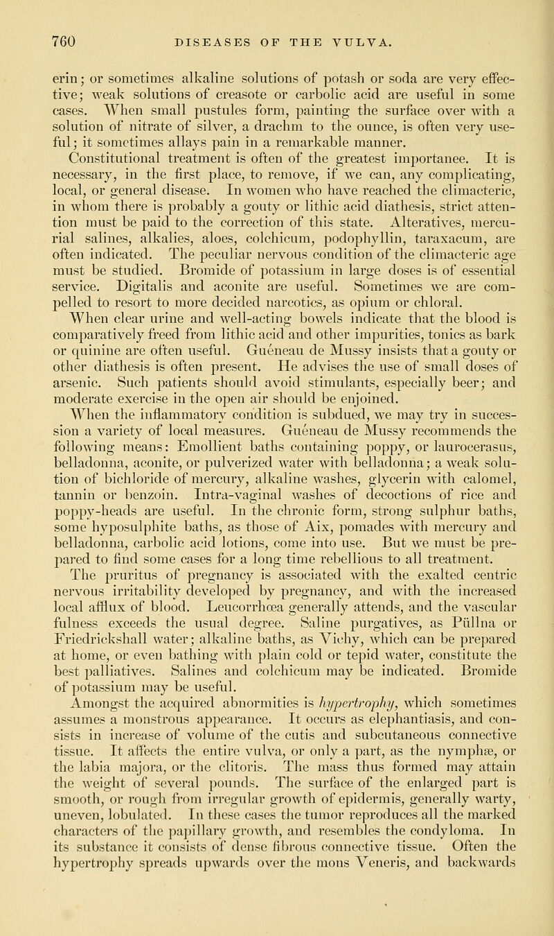 erin; or sometimes alkaline solutions of potash or soda are very effec- tive; weak solutions of creasote or carbolic acid are useful in some cases. When small pustules form, painting the surface over with a solution of nitrate of silver, a drachm to the ounce, is often very use- ful; it sometimes allays pain in a remarkable manner. Constitutional treatment is often of the greatest importance. It is necessary, in the first place, to remove, if we can, any complicating, local, or general disease. In women who have reached the climacteric, in whom there is probably a gouty or lithic acid diathesis, strict atten- tion must be paid to the correction of this state. Alteratives, mercu- rial salines, alkalies, aloes, colchicum, podophyllin, taraxacum, are often indicated. The peculiar nervous condition of the climacteric age must be studied. Bromide of potassium in large doses is of essential service. Digitalis and aconite are useful. Sometimes we are com- pelled to resort to more decided narcotics, as opium or chloral. When clear urine and well-acting bowels indicate that the blood is comparatively freed from lithic acid and other impurities, tonics as bark or quinine are often useful. Gueneau de Mussy insists that a gouty or other diathesis is often present. He advises the use of small doses of arsenic. Such patients should avoid stimulants, especially beer; and moderate exercise in the open air should be enjoined. When the inflammatory condition is subdued, we may try in succes- sion a variety of local measures. Gueneau de Mussy recommends the following means: Emollient baths containing poppy, or lauroeerasus, belladonna, aconite, or pulverized water with belladonna; a weak solu- tion of bichloride of mercury, alkaline washes, glycerin with calomel, tannin or benzoin. Intra-vaginal washes of decoctions of rice and poppy-heads are useful. In the chronic form, strong sulphur baths, some hyposulphite baths, as those of Aix, pomades with mercury and belladonna, carbolic acid lotions, come into use. But we must be pre- pared to find some cases for a long time rebellious to all treatment. The pruritus of pregnancy is associated with the exalted centric nervous irritability developed by pregnancy, and with the increased local afflux of blood. Leucorrhoea generally attends, and the vascular fulness exceeds the usual degree. Saline purgatives, as Piillna or Friedrickshall water; alkaline baths, as Vichy, which can be prepared at home, or even bathing with plain cold or tepid water, constitute the best palliatives. Salines and colchicum may be indicated. Bromide of potassium may be useful. Amongst the acquired abnormities is hypertrophy, which sometimes assumes a monstrous appearance. It occurs as elephantiasis, and con- sists in increase of volume of the cutis and subcutaneous connective tissue. It affects the entire vulva, or only a part, as the nymphse, or the labia majora, or the clitoris. The mass thus formed may attain the weight of several pounds. The surface of the enlarged part is smooth, or rough from irregular growth of epidermis, generally warty, uneven, lobulated. In these cases the tumor reproduces all the marked characters of the papillary growth, and resembles the condyloma. In its substance it consists of dense fibrous connective tissue. Often the hypertrophy spreads upwards over the mons Veneris, and backwards