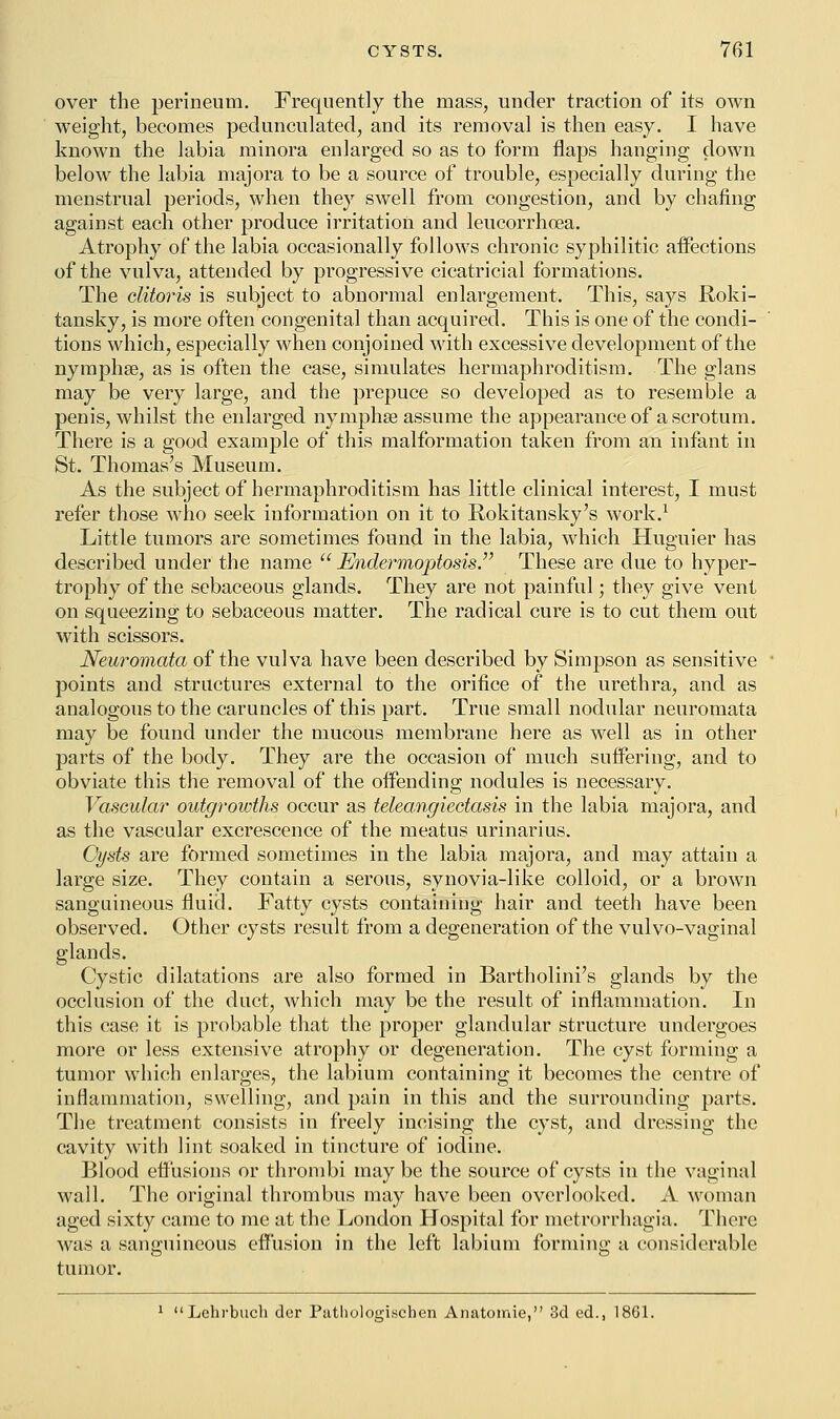 over the perineum. Frequently the mass, under traction of its own weight, becomes pedunculated, and its removal is then easy. I have known the labia minora enlarged so as to form flaps hanging down below the labia majora to be a source of trouble, especially during the menstrual periods, when they swell from congestion, and by chafing against each other produce irritation and leucorrhoea. Atrophy of the labia occasionally follows chronic syphilitic affections of the vulva, attended by progressive cicatricial formations. The clitoris is subject to abnormal enlargement. This, says Roki- tansky, is more often congenital than acquired. This is one of the condi- tions which, especially when conjoined with excessive development of the nymphse, as is often the case, simulates hermaphroditism. The glans may be very large, and the prepuce so developed as to resemble a penis, whilst the enlarged nymphse assume the appearance of a scrotum. There is a good example of this malformation taken from an infant in St. Thomas's Museum. As the subject of hermaphroditism has little clinical interest, I must refer those who seek information on it to Rokitansky's work.1 Little tumors are sometimes found in the labia, which Huguier has described under the name  JEndermoptosis. These are due to hyper- trophy of the sebaceous glands. They are not painful; they give vent on squeezing to sebaceous matter. The radical cure is to cut them out with scissors. Neuromata of the vulva have been described by Simpson as sensitive points and structures external to the orifice of the urethra, and as analogous to the caruncles of this part. True small nodular neuromata may be found under the mucous membrane here as well as in other parts of the body. They are the occasion of much suffering, and to obviate this the removal of the offending nodules is necessary. Vascular outgrowths occur as teleangiectasis in the labia majora, and as the vascular excrescence of the meatus urinarius. Cysts are formed sometimes in the labia majora, and may attain a large size. They contain a serous, synovia-like colloid, or a brown sanguineous fluid. Fatty cysts containing hair and teeth have been observed. Other cysts result from a degeneration of the vulvo-vaginal glands. Cystic dilatations are also formed in Bartholini's glands by the occlusion of the duct, which may be the result of inflammation. In this case it is probable that the proper glandular structure undergoes more or less extensive atrophy or degeneration. The cyst forming a tumor which enlarges, the labium containing it becomes the centre of inflammation, swelling, and pain in this and the surrounding parts. The treatment consists in freely incising the cyst, and dressing the cavity with lint soaked in tincture of iodine. Blood effusions or thrombi maybe the source of cysts in the vaginal wall. The original thrombus may have been overlooked. A woman aged sixty came to me at the London Hospital for metrorrhagia. There was a sanguineous effusion in the left labium forming a considerable tumor. 1 Lehrbuch der Pathologischen Anatomie, 3d ed., 1861.