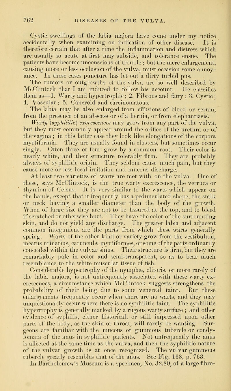 Cystic swellings of the labia majora have come under my notice accidentally when examining on indication of other disease. It is therefore certain that after a time the inflammation and distress which are usually so acute at first may subside, and tolerance ensue. The patients have become unconscious of trouble; but the mere enlargement, causing more or less occlusion of the vulva, must occasion some annoy- ance. In these cases puncture has let out a dirty turbid pus. The tumors or outgrowths of the vulva are so well described by McClintock that I am induced to follow his account. He classifies them as—1. Warty and hypertrophic; 2. Fibrous and fatty ; 3. Cystic; 4. Vascular; 5. Cancroid and carcinomatous. The labia may be also enlarged from effusions of blood or serum, from the presence of an abscess or of a hernia, or from elephantiasis. Warty {syphilitic) excrescences may grow from any part of the vulva, but they most commonly appear around the orifice of the urethra or of the vagina; in this latter case they look like elongations of the corpora myrtiformia. They are usually found in clusters, but sometimes occur singly. Often three or four grow by a common root. Their color is nearly white, and their structure tolerably firm. They are probably always of syphilitic origin. They seldom cause much pain, but they cause more or less local irritation and mucous discharge. At least two varieties of warts are met with on the vulva. One of these, says McClintock, is the true warty excrescence, the verruca or thymion of Celsus. It is very similar to the warts which appear on the hands, except that it frequently has a pedunculated shape, the stalk or neck having a smaller diameter than the body of the growth. When of large size they are apt to be fissured at the top, and to bleed if scratched or otherwise hurt. They have the color of the surrounding skin, and do not yield any discharge. The greater labia and adjacent common integument are the parts from which these warts generally spring. Warts of the other kind or variety grow from the vestibulum, meatus urinarius, carunculfle myrtiformes, or some of the parts ordinarily concealed within the vulvar sinus. Their structure is firm, but they are remarkably pale in color and semi-transparent, so as to bear much resemblance to the white muscular tissue of fish. Considerable hypertrophy of the nymphse, clitoris, or more rarely of the labia majora, is not unfrequently associated with these warty ex- crescences, a circumstance which McClintock suggests strengthens the probability of their being due to some venereal taint. But these enlargements frequently occur when there are no warts, and they may unquestionably occur where there is no syphilitic taint. The syphilitic hypertrophy is generally marked by a rugous warty surface ; and other evidence of syphilis, either historical, or still impressed upon other parts of the body, as the skin or throat, will rarely be wanting. Sur- geons are familiar with the mucous or gummous tubercle or condy- lomata of the anus in syphilitic patients. Not unfrequently the anus is affected at the same time as the vulva, and then the syphilitic nature of the vulvar growth is at once recognized. The vulvar gummous tubercle greatly resembles that of the anus. See Fig. 168, p. 763. In Bartholomew's Museum is a specimen, No. 32.80, of a large fibro-