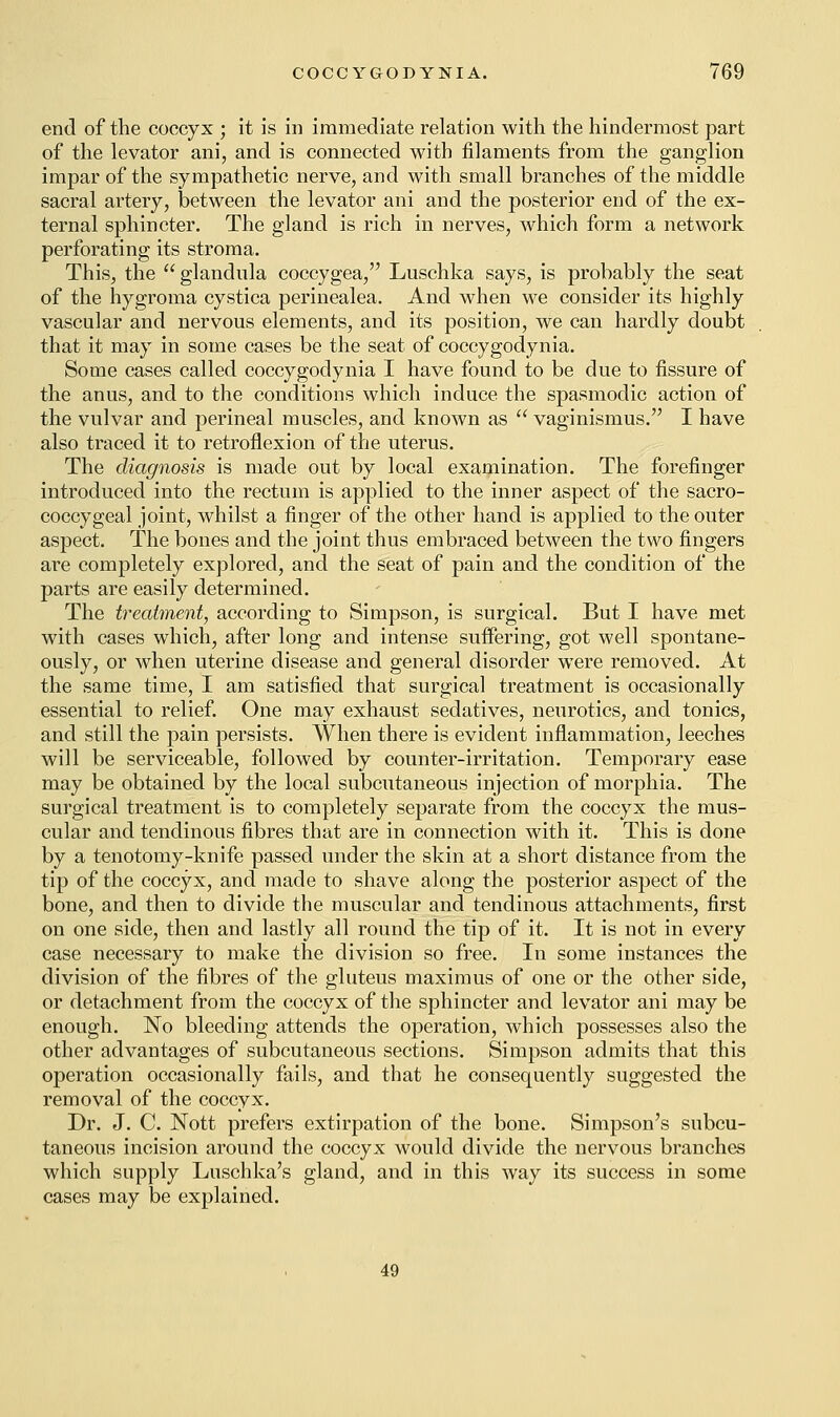 end of the coccyx ; it is in immediate relation with the hindermost part of the levator ani, and is connected with filaments from the ganglion impar of the sympathetic nerve, and with small branches of the middle sacral artery, between the levator ani and the posterior end of the ex- ternal sphincter. The gland is rich in nerves, which form a network perforating its stroma. This, the glandula coccygea, Luschka says, is probably the seat of the hygroma cystica perinealea. And when we consider its highly vascular and nervous elements, and its position, we can hardly doubt that it may in some cases be the seat of coccygodynia. Some cases called coccygodynia I have found to be due to fissure of the anus, and to the conditions which induce the spasmodic action of the vulvar and perineal muscles, and known as vaginismus. I have also traced it to retroflexion of the uterus. The diagnosis is made out by local examination. The forefinger introduced into the rectum is applied to the inner aspect of the sacro- coccygeal joint, whilst a finger of the other hand is applied to the outer aspect. The bones and the joint thus embraced between the two fingers are completely explored, and the seat of pain and the condition of the parts are easily determined. The treatment, according to Simpson, is surgical. But I have met with cases which, after long and intense suffering, got well spontane- ously, or when uterine disease and general disorder were removed. At the same time, I am satisfied that surgical treatment is occasionally essential to relief. One may exhaust sedatives, neurotics, and tonics, and still the pain persists. When there is evident inflammation, leeches will be serviceable, followed by counter-irritation. Temporary ease may be obtained by the local subcutaneous injection of morphia. The surgical treatment is to completely separate from the coccyx the mus- cular and tendinous fibres that are in connection with it. This is done by a tenotomy-knife passed under the skin at a short distance from the tip of the coccyx, and made to shave along the posterior aspect of the bone, and then to divide the muscular and tendinous attachments, first on one side, then and lastly all round the tip of it. It is not in every case necessary to make the division so free. In some instances the division of the fibres of the gluteus maximus of one or the other side, or detachment from the coccyx of the sphincter and levator ani may be enough. No bleeding attends the operation, which possesses also the other advantages of subcutaneous sections. Simpson admits that this operation occasionally fails, and that he consequently suggested the removal of the coccyx. Dr. J. C. Nott prefers extirpation of the bone. Simpson's subcu- taneous incision around the coccyx would divide the nervous branches which supply Luschka's gland, and in this way its success in some cases may be explained. 49