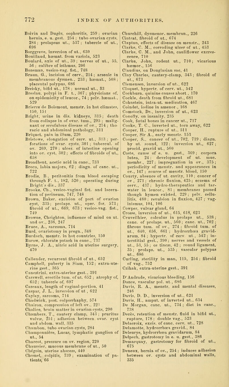 Boivin and Duges, oophoritis, 259 ; ovarian hernia, e. u. gest. 254 ; tubo-ovarian cysts, 284; prolapsus ut., 537; tubercle of ut., 696 Borggreve, inversion of ut., 630 Bouillaud, hsemat. from variola, 523 Boulard, axis of ut., 39; nerves of ut., 55. 56; calibre of isthmus, 206 Bozeman, vesico-vag. fist., 748 Braun, Gr., incision of cerv., 214; arsenic in membranous dysmen., 233; haemat., 508; placental polypus, 686 Breisky, bifid ut., 178 ; normal ut., 83 Breslau. polypi in F. t., 367; physicians of, on epidemicity of leucor., 74 ; pelv. haemat., 529 Brierre de Boismont, menstr. in hot climates, 150, 151 Bright, urine in dis. kidneys, 315; death from collapse in of ovar. turn., 295 ; malig- nant or scrofulous disease of ov., 274; tho- racic and abdominal pathology, 311 Briquet, pain in ilium, 220 Bristowe, elongation of cerv. ut., 313; per- forations of ovar. cysts, 301 ; tubercul. of ov. 269, 270; ulcer, of intestine opening into ov. cyst. 302; effects of fibroids of ut., 658 Broadbent, acetic acid in cane, 733 Broca, labia majora, 62 ; diagn. of cane. ut., 722 Brodie, B.. peritonitis from blood escaping through F. t., 182, 520; operating during Brighfs dis., 337 Brooke, Ch., vesico-vaginal fist, and lacera- tion of perineum, 747, 748 Brown, Baker, excision of part of ovarian cyst, 335; prolaps. ut., oper. for, 573; fibroid of ut., 669, 673 ; vesico-vag. fist., 749 Browne, Chrighton, influence of mind on ut. andov., 236, 247 Bruce, A., sarcoma, 714 Burd, ovariotomy in pregn., 348 Burdach, menstr. in hot countries, 150 Burow, chlorate potash in cane, 737 Byrne, J. A., nitric acid in uterine surgery, 470 Callender, recurrent fibroid of ut., 652 Campbell, puberty in Siam, 152; extra-ute- rine gest., 365 Canestrini, extra-uterine gest., 391 Carswell, erectile turn, of ut. 652 ; atrophy of, 652; tubercle of, 697 Caseaux, length of vaginal-portion, 41 Caspar, J. L., inversion of ut , 622 Cayley, sarcoma, 714 Chadwick, post, colporrhaphy, 574 Chairou, compression of left ov., 221 Chalice, brain matter in ovarian cysts, 290 Chambers, T., cautery clamp, 343 ; pruritus vulvae, 251 ; adhesion between ovar. cyst and abdom. wall, 335 Chambon, tubo ovarian cysts, 284 Champonni&re, Lucas, lymphatic ganglion of ut., 54 Charcot, pressure on ov. region, 220 Chaussier, mucous membrane of ut., 50 Chegoin, uterine abscess, 440 Chomel, colpitis, 739 ; examination of pa- tients, 66 Churchill, dysmenor. membran., 226 Cintrat, fibroid of ut., 674 Clapton, effects of disease on menstr., 243 Clarke, C. M., corroding ulcer of ut., 453 Clarke, C. M., and John, cauliflower excres- cence, 710 Clarke, John, rodent ut., 710; vicarious hsemor., 156 Claudius, on Douglasian sac, 41 Clay Charles, cautery-clamp, 343 ; fibroid of ut., 673 Clemensen, inversion of ut., 622 Cloquet, hypertr. of cerv. ut., 542 Cockburn. quinine causes abort., 170 Cockle, death from fibroid ut., 681 Cohnstein, intra-ut. medication, 467 Coindet, iodine in atnenor., 168 Comstock, Dr., inversion of ut., 623 Conolly, on insanity, 235 Cook, foetal bones in cancer ut., 717 Cooke, T. C, inverted ut., torn away, 622 Cooper, H., rupture of ut.. 511 Cooper, Sir A., early menstr. 153 Cooper, S., cancer of ut., 702, 719; diagn. by ut. sound, 122; inversion ut., 627; procid. gravid ut., 560 Coste, cause of e. u. gest., 369; corpora lutea, 24; development of ut. muc. membr., 227; impregnation in ov., 375; periodicity of menstr. and appearances in ov., 147 ; source of menstr. blood, 150 Courty, absence of ut. cavity, 110; cancer of ov , 271 ; chronic fluxion, 425 ; eczema of cerv., 437; hydro-therapeutics and tar- water in leucor., 81 ; membranes passed though hymen existed, 229 ; pelv. cellu- litis, 480 ; revulsion in fluxion, 427 ; vag- inismus, 104, 106 Cowper, vulvar gland, 64 Crosse, inversion of ut., 615, 618, 623 Cruveilhier, calculus in prolaps ut., 538; cane, of prolaps. ut., 560; cane. ut.. 702 ; fibrous turn, of ov., 274 ; fibroid turn, of ut., 640, 656, 661 ; hydrorrhoea gravid- arum, 84; hypertr. of cerv. ut., 542; in- terstitial gest., 390; nerves and vessels of ut., 53, 55 ; os tincae, 42 ; round ligament, 35; prolaps. ut., 535; vascular polypus ut., 686 Curling, sterility in man, 115, 254: fibroid of vag., 752 Czihak, extra-uterine gest.. 391 D'Andrade, vicarious bleeding, 156 Dance, vascular pol. ut., 686 Davis. R. A., menstr. and mental diseases, 246' Davis, D. D., inversion of ut., 621 Davis, H., ainput. of inverted ut., 634 De Morgan, cane, ut., 734 ; diet in cane, 738 Deces, retention of menstr. fluid in bifid ut., rupture, 178 ; double vag., 523 Delacroix, excis. of cane. cerv. ut., 728 Delamotte, hydrorrhoea gravid., 84 Deleurye, hydrorrhoea gravidarum, 84 Delpech, gastrotomy in e. u. gest., 386 Demarquay, gastrotomy for fibroid of ut., 675 Deneux, hernia of ov., 254; induces adhesion between ov. cysts and abdominal walls, 335