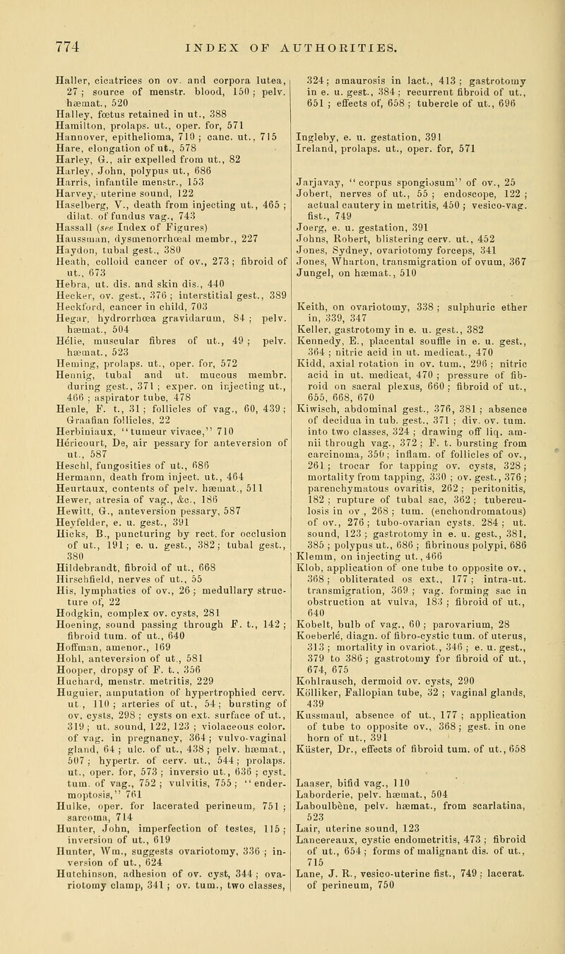 Haller, cicatrices on ov. and corpora lutea, 27 j source of menstr. blood, 150 ; pelv. hsemat., 520 Halley, foetus retained in ut., 388 Hamilton, prolaps. ut., oper. for, 571 Hannover, epithelioma, 710 ; cane. ut.. 715 Hare, elongation of ut., 578 Harley, G., air expelled from ut., 82 Harley, John, polypus ut., 686 Harris, infantile menstr., 153 Harvey, uterine sound, 122 Haselberg, V., death from injecting ut., 465 ; dilat. of fundus vag., 743 Hassall (see. Index of Figures) Haussman, dysuienorrhoeal membr., 227 Haydon, tubal gest., 380 Heath, colloid cancer of ov., 273 ; fibroid of ut., 673 Hebra, ut. dis. and skin dis., 440 Hecker, ov. gest., 376; interstitial gest., 389 Heckford, cancer in child, 703 Hegar, hydrorrhoea gravidarum, 84 ; pelv. hsemat., 504 Helie, muscular fibres of ut., 49 ; pelv. hsemat., 523 Heaiing, prolaps. ut., oper. for, 572 Hennig, tubal and ut. mucous membr. during gest., 371 ; exper. on injecting ut., 466 ; aspirator tube, 478 Henle, P. t., 31; follicles of vag., 60, 439; Graafian follicles, 22 Herbiniaux,  tuineur vivace, 710 Hericourt, De, air pessary for anteversion of ut., 587 Heschl, fungosities of ut., 686 Hermann, death from inject, ut., 464 Heurtaux, contents of pelv. hsemat., 511 Hewer, atresia of vag., &c, 186 Hewitt, G., anteversion pessary, 587 Heyfelder, e. u. gest., 391 Hicks, B., puncturing by rect. for occlusion of ut., 191; e. u. gest., 382; tubal gest., 380 Hildebrandt, fibroid of ut., 668 Hirschfield, nerves of ut., 55 His, lymphatics of ov., 26; medullary struc- ture of, 22 Hodgkin, complex ov. cysts, 281 Hoening, sound passing through F. t., 142 ; fibroid turn, of ut., 640 Hoffman, amenor., 169 Hohl, anteversion of ut., 581 Hooper, dropsy of F. t., 356 Huchard, menstr. metritis, 229 Huguier, amputation of hypertrophied cerv. ut., 110; arteries of ut., 54; bursting of ov, cysts, 298 ; cysts on ext. surface of ut., 319; ut. sound, 122, 123 ; violaceous color. of vag. in pregnancy, 364; vulvo-vaginal gland, 64 ; ulc. of ut., 438 ; pelv. haemat., 507; hypertr. of cerv. ut., 544; prolaps. ut., oper. for, 573 ; inversio ut., 636 ; cyst, turn, of vag., 752; vulvitis, 755;  ender- moptosis, 761 Hulke, oper. for lacerated perineum, 751 ; sarcoma, 714 Hunter, John, imperfection of testes, 115; inversion of ut., 619 Hunter, Wra., suggests ovariotomy, 336 ; in- version of ut., 624 Hutchinson, adhesion of ov. cyst, 344 ; ova- riotomy clamp, 341 ; ov. turn., two classes, 324; amaurosis in lact., 413; gastrotomy in e. u. gest., 384; recurrent fibroid of ut., 651 ; effects of, 658 ; tubercle of ut., 696 Ingleby, e. u. gestation, 391 Ireland, prolaps. ut., oper. for, 571 Jarjavay, corpus spongiosum of ov., 25 Jobert, nerves of ut., 55 ; endoscope, 122 ; actual cautery in metritis, 450 ; vesico-vag. fist., 749 Joerg, e. u. gestation, 391 Johns, Robert, blistering cerv. ut., 452 Jones, Sydney, ovariotomy forceps, 341 Jones, Wharton, transmigration of ovum, 367 Jungel, on hsemat., 510 Keith, on ovariotomy, 338 ; sulphuric ether in, 339, 347 Keller, gastrotomy in e. u. gest., 382 Kennedy, B., placental souifle in e. u. gest., 364 ; nitric acid in ut. medicat., 470 Kidd, axial rotation in ov. turn., 296; nitric acid in ut. medicat, 470 ; pressure of fib- roid on sacral plexus, 660: fibroid of ut., 655, 668, 670 Kiwisch, abdominal gest.. 376, 381 ; absence of decidua in tub. gest., 371 ; div. ov. turn, into two classes, 324 ; drawing off liq. am- nii through vag., 372; F. t. bursting from carcinoma, 350; inflam. of follicles of ov., 261 ; trocar for tapping ov. cysts, 328 ; mortality from tapping, 330 ; ov. gest., 376; parenchymatous ovaritis, 262 ; peritonitis, 182 ; rupture of tubal sac, 362 ; tubercu- losis in ov., 268 ; turn, (enchondromatous) of ov., 276; tubo-ovarian cysts, 284; ut. sound, 123 ; gastrotomy in e. u. gest., 381, 385 ; polypus ut., 686 ; fibrinous polypi, 686 Klemm, on injecting ut., 466 Klob, application of one tube to opposite ov., 368; obliterated os ext., 177 ; intra-ut. transmigration, 369 ; vag. forming sac in obstruction at vulva, 183 ; fibroid of ut., 640 Kobelt, bulb of vag., 60 ; parovarium, 28 Koeberle, diagn. of fibro-cystic turn, of uterus, 313 ; mortality in ovariot., 346 ; e. u. gest., 379 to 386; gastrotomy for fibroid of ut., 674, 675 Kohlrausch, dermoid ov. cysts, 290 Kb'lliker, Fallopian tube, 32 ; vaginal glands, 439 Kussmaul, absence of ut., 177 ; application of tube to opposite ov., 368 ; gest. in one horn of ut., 391 Kiister, Dr., effects of fibroid turn, of ut., 658 Laaser, bifid vag., 110 Laborderie, pelv. hsemat., 504 Laboulbene, pelv. hsemat., from scarlatina, 523 Lair, uterine sound, 123 Lancereaux, cystic endometritis, 473 ; fibroid of ut., 654; forms of malignant dis. of ut., 715 Lane, J. R., vesico-uterine fist., 749 ; lacerat. of perineum, 750