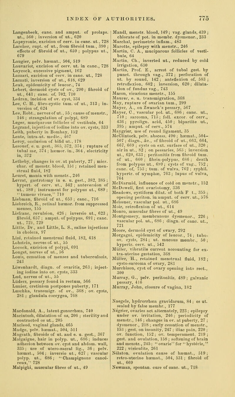 Langenbeck, cane, and amput. of prolaps. ut., 560 ; inversion of ut., 620 Lapeyronie, excision of cerv. in cane, ut., 728 Larcher, rupt. of ut., from fibroid turn., 390 ; effects of fibroid of ut., 659 ; polypus ut., 679 Laugier, pelv. hsemat., 504, 519 Lauvariot, excision of eerv. ut. in cane., 728 Laycock, excessive pigment, 162 Lazzari, excision of eerv. in cane, ut., 728 Lazzati, inversion of ut., 618, 629 Leak, epidemicity of leucor., 74 Lebert, dermoid cysts of ov., 290 ; fibroid of ut., 641; cane, of, 702, 710 Ledran, incision of ov. cyst, 334 Lee, C. H., fibro-cystic turn, of ut., 313; in- version of, 624 Lee, Robt., nerves of ut., 55 ; cause of menstr., 146 ; strangulation of polypi, 689 Leger, muciparous follicles of vestibule, 64 Legrand, injection of iodine into ov. cysts, 333 Leith, puberty in Bombay, 152 Lente, intra-ut. medic., 467 Leroy, occlusion of bifid ut., 178 Lesouef, e. u. gest., 365, 372, 374 ; rupture of tubal sac, 374 ; hseinor. in., 364 . electricity in, 372 Letheby, changes in ov. at puberty, 27 ; micr. char, of menstr. blood, 151 ; retained men- strual fluid, 182 Leuret, mania with menstr., 246 Levrat, gastrotomy in e. u. gest., 382, 385 ; hypert. of cerv. ut., 542 ; anteversion of ut., 580 ; instrument for polypus ut., 689 ; *' tumeur vivace, 710 Liebman, fibroid of ut., 653 ; cane, 716 Liebreich, R., retinal hsemor. from suppressed menses, 155 Lisfranc, revulsion, 426 ; inversio ut., 623 ; fibroid, 657 ; amput. of polypus, 691; cane, ut., 721, 729 Little, Dr., and Little, L. S., saline injections in cholera, 97 Lize, retained menstrual fluid, 182, 418 Lobstein, nerves of. ut., 55 Locock, excision of polypi, 691 Longet, nerves of ut., 56 Louis, cessation of menses and tuberculosis, 243 Lb'wenhardt, diagn. of ovaritis, 263 ; inject- ing iodine into ov. cysts, 333 Lud, nerves of ut., 55 Liiders, pessary found in rectum, 566 Lunier, cretinism postpones puberty, 171 Luschka, transmigr. of ov., 368 ; ov. cysts, 281 ; glandula coecygea, 768 Macdonald, A., latent gonorrhoea, 740 Macintosh, dilatation of os, 206 ; sterility and contracted os ut., 205 Macleod, vaginal glands, 465 Madge, pelv. hsemat., 504, 511 Magrath, fibroids of ut. and e. u. gest., 367 Malgaigne, hair in polyp, ut., 686; induces adhesion between ov. cyst and abdom. wall, 335; use of utero-sacral lig., 36; pelv. hasmat., 504; inversio ufc., 627 ; vascular polyp, ut., 686; Champignons cance- reux, 728 Malpighi, muscular fibres of ut., 49 Mandl, menstr. blood, 149 ; vag. glands, 439 ; chlorate of pot. in membr. dysmenor., 233 Marchal, perimetric inflam., 483 Marotte, epilepsy with menstr., 246 Martin, C. A., muciparous follicles of vesti- bule, 64 Martin, Ch., inverted ut., reduced by cold irrigation, 630 Martin, Prof. E., arrest of tubal gest. by punct. through vag., 372 ; perforation of ut. by sound, 142 ; anteflexion of, 583 ; retroflexion, 602 ; inversion, 620 ; dilata- tion of fundus vag., 743 Mason, vicarious menstr., 155 Maurer, e. u. transmigration, 368 May, rupture of ovarian turn., 299 Mayer, A., on Zwanck's pessary, 567 Mayer, C, vascular pol. ut., 686; cane, ut., 710; sarcoma, 713; foil, excor. of cerv., 436; pyrolign. acid, 450; bipartite ut., 395 ; amput. of cerv., 574 Maygrier, use of round ligament, 35 McClintock, pelv. abscess, 490 ; hsemat., 504- 507 ; diagn., &c., of fibroid of ut., 663, 664, 667, 669 ; cysts on ext. surface of ut., 320 ; air in ut., 82 ; on pessaries, 563 ; inversion ut., 620, 633 ; peritonitis from fibroid turn, of ut., 660 ; fibrin-polypus, 686 ; death from polypus ut., 689 ; cysts of vag., 752 ; cane, of, 753 ; turn, of vulva. 762 ; syphil. hypertr. of nymphse, 763 ; lupus of vulva, 764 McDiarmid, influence of cold on menstr., 152 McDowell, first ovariotomy, 336 Meadows, cystiform dilat. of both F t., 355 ;. opening periton. in amput. of cerv. ut., 576> Meissner, vascular pol. ut., 686 Moir, retroflexion of ut., 614 Monro, muscular fibres of ut., 49 Montgomery, membranous dysmenor., 226 ; vascular pol. ut., 686 ; diagn. of cane, ut., 721 Moore, dermoid cyst of ovary, 292 Morgagni, epidemicity of leucor., 74; tubo- ov. cysts, 284; ut. mucous membr., 50; hypertr. eerv. ut., 542 Miiller, vibratile current accounting for ex- tra-uterine gestation, 368 Miiller, H., retained menstrual fluid, 182; cysto-sarcoma of ovary, 283 Murchison, cyst of ovary opening into rect., 300 Murray, G., pelv. peritonitis, 489 ; galvanic pessary, 416 Murray, John, closure of vagina, 182 Naegele, hydrorrhoea gravidarum, 84; os ut. sealed by false membr., 177 Negrier, ovaries act alternately, 223 ; epilepsy under ov. irritation, 246; periodicity of menstr., 146 ; changes in ov. at puberty, 27 ; dysmenor., 218 ;. early cessation of menstr., 153 ;. gest, on insanity, 247 ; iliac pain, 220 ; ov. function, 152; ov. temperament, 219; gest. and ovulation, 158; softening of brain and menstr., 245 ;  ovarie for  hysterie, 222 ; vesiculite, 261 Nelaton. ovulation cause of hasmat., 519; retrouterine haeuiat., 504, 531 ; fibroid of ut., 669 Newman, spontan. cure of oanc. ut., 718