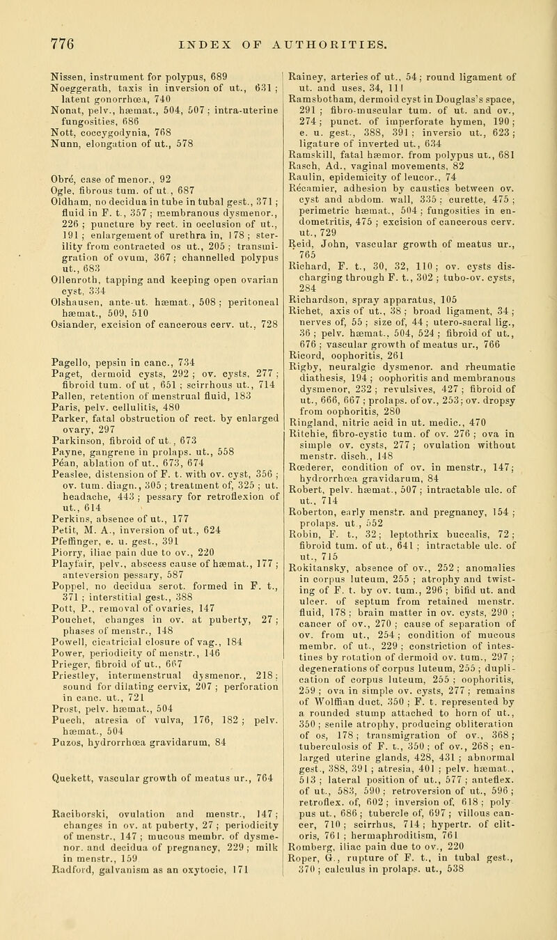 Nissen, instrument for polypus, 689 Noeggerath, taxis in inversion of ut., 631 ; latent gonorrhoea, 740 Nonat, pelv., haeinat., 504, 507; intra-uterine fungosities, 686 Nott, coccygodynia, 768 Nunn, elongation of ut., 578 Obre, case of menor., 92 Ogle, fibrous turn, ofut., 687 Oldham, no deciduain tube in tubal gest., 371 ; fluid in F. t., 357 ; membranous dysmenor., 226 ; puncture by rect. in occlusion of ut., 191; enlargement of urethra in, 178; ster- ility from contracted os ut., 205 ; transmi- gration of ovum, 367; channelled polypus ut., 683 Ollenroth, tapping and keeping open ovarian cyst, 334 Olshausen, ante-ut. haetnat., 508 ; peritoneal haemat., 509, 510 Osiander, excision of cancerous cerv. ut.. 728 Pagello, pepsin in cane, 734 Paget, dermoid cysts, 292 ; ov. cysts, 277 ; fibroid turn, ofut , 651 ; scirrhous ut., 714 Pallen, retention of menstrual fluid, 183 Paris, pelv. cellulitis, 480 Parker, fatal obstruction of rect. by enlarged ovary, 297 Parkinson, fibroid ofut., 673 Payne, gangrene in prolaps. ut., 558 Pean, ablation ofut., 673, 674 Peaslee, distension of F. t. with ov. cyst, 356 ; ov. turn, diagn., 305 ; treatment of, 325 ; ut. headache, 443 ; pessary for retroflexion of ut., 614 Perkins, absence ofut., 177 Petit, M. A., inversion ofut., 624 Pfeffinger, e. u. gest., 391 Piorry, iliac pain due to ov., 220 Playfair, pelv., abscess cause of haeinat., 177; anteversion pessary, 587 Poppel, no decidua serot. formed in F. t., 371 ; interstitial gest., 388 Pott, P., removal of ovaries, 147 Pouchet, changes in ov. at puberty, 27; phases of menstr., 148 Powell, cicatricial closure of vag., 184 Power, periodicity of menstr., 146 Prieger, fibroid ofut., 667 Priestley, intermenstrual djsmenor., 218; sound for dilating cervix, 207 ; perforation in cane, ut., 721 Prost, pelv. hsemat., 504 Puech, atresia of vulva, 176, 182 ; pelv. haemat., 504 Puzos, hydrorrhoea gravidarum, 84 Quekett, vascular growth of meatus ur., 764 Raciborski, ovulation and menstr., 147; changes in ov. at puberty, 27 ; periodicity of menstr., 147; mucous membr. of dysme- nor. and decidua of pregnancy, 229 ; milk in menstr., 159 Radford, galvanism as an oxytocic, 171 Rainey, arteries of ut., 54; round ligament of ut. and uses, 34, 111 Ramsbotham, dermoid cyst in Douglas's space, 291 ; fibro-muscular turn, of ut. and ov., 274; punct. of imperforate hymen, 190 ; e. u. gest., 388, 391; inversio ut., 623; ligature of inverted ut., 634 Ramskill, fatal baemor. from polypus ut., 681 Rasch, Ad., vaginal movements, 82 Raulin, epidemicity of leucor., 74 Recamier, adhesion by caustics between ov. cyst and abdom. wall, 335 ; curette, 475 ; perimetric hsemat., 504; fungosities in en- dometritis, 475 ; excision of cancerous cerv. ut.,729 Reid, John, vascular growth of meatus ur., ' 765 Richard, F. t., 30, 32, 110; ov. cysts dis- charging through F. t., 302 ; tubo-ov. cysts, 284 Richardson, spray apparatus, 105 Richet, axis of ut., 38; broad ligament, 34; nerves of, 55 ; size of, 44 ; utero-sacral lig., 36 ; pelv. haemat., 504, 524 ; fibroid of ut., 676 ; vascular growth of meatus ur., 766 Ricord, oophoritis, 261 Rigby, neuralgic dysmenor. and rheumatic diathesis, 194 ; oophoritis and membranous dysmenor, 232 ; revulsives, 427 ; fibroid of ut., 666, 667 ; prolaps. of ov., 253; ov. dropsy from oophoritis, 280 Ringland, nitric acid in ut. medic, 470 Ritchie, fibro-cystic turn, of ov. 276 ; ova in simple ov. cysts, 277 ; ovulation without menstr. disch., 148 Roederer, condition of ov. in menstr., 147; hydrorrhoea gravidarum, 84 Robert, pelv. haemat., 507; intractable ulc. of ut.. 714 Roberton, early menstr. and pregnancy, 154 ; prolaps. ut., 552 Robin, F. t., 32; leptothrix buecalis, 72 ; fibroid turn, of ut., 641 ; intractable ulc. of ut., 715 Rokitansky, absence of ov., 252; anomalies in corpus luteum, 255 ; atrophy and twist- ing of F. t. by ov. turn., 296 ; bifid ut. and ulcer, of septum from retained menstr. fluid, 178; brain matter in ov. cysts, 290 ; cancer of ov., 270 ; cause of separation of ov. from ut., 254; condition of mucous membr. of ut., 229 ; constriction of intes- tines by rotation of dermoid ov. turn., 297 ; degenerations of corpus luteum, 255; dupli- cation of corpus luteum, 255 ; oophoritis, 259 ; ova in simple ov. cysts, 277; remains of Wolffian duct, 350 ; F. t. represented by a rounded stump attached to horn of ut., 350 ; senile atrophy, producing obliteration of os, 178; transmigration of ov., 368; tuberculosis of F. t., 350; of ov., 268; en- larged uterine glands, 428, 431 ; abnormal gest., 388, 391 ; atresia, 401 ; pelv. haemat., 513 ; lateral position of ut., 577; anteflex. ofut., 583, 590; retroversion of ut., 596; retroflex. of, 602; inversion of, 618; poly pus ut., 686 ; tubercle of, 697 ; villous can- cer, 710; scirrhus, 714; hypertr. of clit- oris, 761 ; hermaphroditism, 761 Romberg, iliac pain due to ov., 220 Roper, G., rupture of F. t., in tubal gest., 370 ; calculus in prolaps. ut., 538