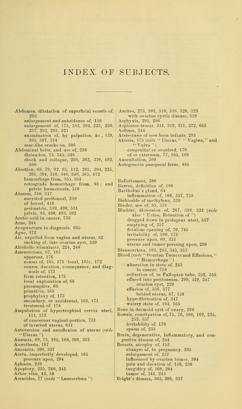 INDEX OF SUBJECTS. Abdomen, dilatation of superficial vessels of, 295 enlargement and subsidence of, 150 enlargement of, 175, 183, 204, 223, 236, 237, 292, 295, 321 examination of, by palpation, &o., 139, 305, 307, 314 scar-like cracks on, 306 Abdominal belts, and use of, 238 distension, 75, 345, 346 shook and collapse, 266, 362, 37-6, 492, 508 Abortion, 68, 79, 92, 95, 112, 203, 204, 225, 261, 304, 316, 348, 349, 365, 472 hemorrhage from, 355, 364 retrograde hemorrhage from, 93 ; and pelvic hsematocele, 516 Abscess, 310, 317 encysted peritoneal, 319 of breast, 416 perimetric, 319, 490, 531 pelvic, 83, 490, 493, 502 Acetic acid in cancer, 733 Acne, 244 Acupuncture in diagnosis, 665 Ague, 172 Air, expelled from vagina and uterus, 82 sucking of, into ovarian cyst, 329 Alcoholic stimulants, 224, 240 Amenorrhoea, 67, 163 apparent, 176 causes of, 165, 171 flocal, 165), 172 course, duration, consequence, and diag- nosis of, 173 from retention, 175 local exploration of, 68 presumptive, 68 primitive, 163 prophylaxy of, 173 secondary, or accidental, 163, 171 treatment of, 174 Amputation of hypertrophied cervix uteri, 111, 573 of cancerous vaginal-portion, 731 of inverted uterus, 631 Anteversion and anteflexion of uterus (vide Uterus) Angemia, 69, 75, 165, 168, 300, 362 Anaesthesia, 197 Anasarca, 306, 337 Aorta, imperfectly developed, 165 pressure upon, 294 Aphasia, 239 Apoplexy, 235, 240, 241 Arbor vita), 43, 50 Ascarides, 77 (vide  Leucorrhoea ) Ascites, 273, 303, 310, 318, 320, 323 with ovarian cystic disease, 319 Asphyxia, 295, 296 Aspirator-trocar, 314, 319, 371, 372, 665 Asthma, 244 Atelectasis of new-born infants, 295 Atresia, 175 (vide  Uterus,'1  Vagina, and Vulva') congenital or acquired, 176 of os externum, 77, 184, 189 Auscultation, 309 Autogenetic puerperal fever, 485 Ballottement, 306 Barren, definition of, 108 Bartholini's gland, 64 inflammation of, 106, 557, 755 Bichloride of methylene, 339 Binder, use of, 85, 331 Bladder, distension of, 267, 310, 324 (vide also  Urine, Retention of) dragged down in prolapsus uteri, 537 emptying of, 357 fistulous opening of, 70, 745 irritability of, 100, 175 pressure upon, 69, 351 uterus and tumor pressing upon, 296 Blennorrhoea, 103, 263, 345, 353 Blood (vide  Ovarian Tumors and Effusions,  Hemorrhage ) alteration in state of, 243 in cancer, 718 collection of, in Fallopian tube, 352, 355 effused into peritoneum, 299, 329, 347 ovarian cyst, 229 effusion of, 356, 377 behind uterus, 67, 138 byperfibrination of, 347 watery state of, 164, 165 Bone in dermoid cyst of ovary, 290 Bowels, constipation of, 75, 76, 100, 169, 235, 253, 357 irritability of, 176 spasm of, 235 Brain, degenerative, inflammatory, and con- gestive disease of, 244 Breasts, atrophy of, 153 changes of, in pregnancy, 305 enlargement of, 237 influenced by ovarian tumor, 304 pain and duration of, 150, 236 turgidity of, 160, 204 tumor of, 244, 245 Bright's disease, 303, 306, 337