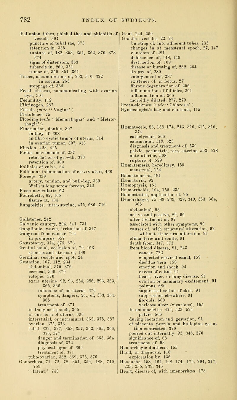 Fallopian tubes, phlebolitb.es and phlebitis of vessels, 361 puncture of tubal sac, 373 retention in, 355 rupture of, 182, 353, 354, 362, 370, 373 374 signs of distension, 353 tubercle in, 269, 351 tumor of, 350, 351, 361 Fasces, accumulations of, 263, 310, 322 in cascum, 263 stoppage of, 365 Fecal abscess, communicating with ovarian cyst, 301 Fecundity, 112 Fibrinogen, 287 Fistula (vide Vagina'') Flatulence, 75 Flooding (vide Menorrhagia and Metror- rhagia) Fluctuation, double, 307 fallacy of, 308 in fibro-cystic tumor of uterus, 314 in ovarian tumor, 307, 313 Fluxion, 423, 425 Foetus, movements of, 237 retardation of growth, 373 retention of, 380 Follicles of vulva, 64 Follicular inflammation of cervix uteri, 436 Forceps, 339 artery, torsion, and bull-dog, 339 Wells's long screw forceps, 342 Fossa navicularis, 62 Fourchette, 62, 105 fissure at, 1 04 Fungosities, intra-uterine, 475, 686, 716 Gallstones, 242 Galvanic cautery, 294, 541, 731 Ganglionic system, irritation of, 347 Gangrene from cancer, 704 in prolapsus, 557 Gastrotomy, 374, 375, 673 Genital canal, occlusion of, 70, 163 stenosis and atresia of, 180 Germinal vesicle and spot, 24 Gestation, 107, 112, 234 abdominal, 370, 376 cervical, 369, 370 ectopic, 370 extra uterine, 92. 93, 254, 286, 293, 363, 365, 366 influence of, on uterus, 370 symptoms, dangers, &c, of, 363, 364, 365 treatment of. 371 in Douglas's pouch, 365 in one horn of uterus, 390 interstitial, or intramural, 362, 375, 387 ovarian, 375, 376 tubal. 322, 327, 353, 357, 362, 365, 366, 376, 377 danger and termination of, 363, 364 diagnosis of, 372 physical signs of, 365 treatment of, 371 tubo-ovarian, 362, 369, 375, 376 Gonorrhoea, 71, 72, 78, 354, 356, 488, 740, 759 latent, 740 Gout, 244, 250 Graafian vesicles, 22, 24 bursting of, into adherent tubes, 285 changes in at menstrual epoch, 27, 147 contents of, 287 dehiscence of, 148, 149 destruction of, 109 disease or bursting of, 262, 264 dropsy of, 280 enlargement of, 287 existence of, in foetus, 27 fibrous degeneration of, 256 inflammation of follicles, 261 inflammation of, 266 morbidly dilated, 277, 279 Green-sickness (vide Chlorosis) Gynaecologist's bag and contents, 115 Hematocele, 83, 138,174, 243, 310, 315, 316, 374 cataclysmic, 506 catamenial, 519, 523 diagnosis and treatment of, 530 pelvic, perimetric, retro-uterine, 503, 528 ante-uterine, 508 rupture of, 529 Hsematemesis, hereditary, 155 menstrual, 154 Hasmatometra, 191 Heematuria, 92 Haemoptysis, 155 Haemorrhoids, 104, 155, 235 Haemostatics, application of, 95 Hemorrhages, 75, 89, 239, 329, 349, 363, 364, 365 abdominal, 93 active and passive, 89, 96 after-treatment of, 97 associated witli other symptoms, 90 causes of, with structural alteration, 92 without structural alteration, 91 climacteric and senile, 91 death from, 347, 373 from blood disease, 91, 243 cancer, 722 congested cervical canal, 159 decidua vera, 158 emotion and shock, 94 excess of coitus, 91 heart, liver, or lung disease, 91 ovarian or mammary excitement, 91 polypus, 680 suppressed action of skin, 91 suppression elsewhere, 91 fibroids, 660 varicose ulcer (vicarious), 155 in endometritis, 474, 523, 524 pelvic, 506 during lactation and gestation, 91 of placenta prsevia and Fallopian gesta- tion contrasted, 370 poured out internally, 93, 346, 370 significance of, 88 treatment of, 93 Hemorrhagic diathesis, 155 Hand, in diagnosis, 116 exploration by, 136 Headache, 158, 164, 168, 174, 175, 204, 217, 223, 235, 239, 346 Heart, disease of, with amenorrhoea, 173