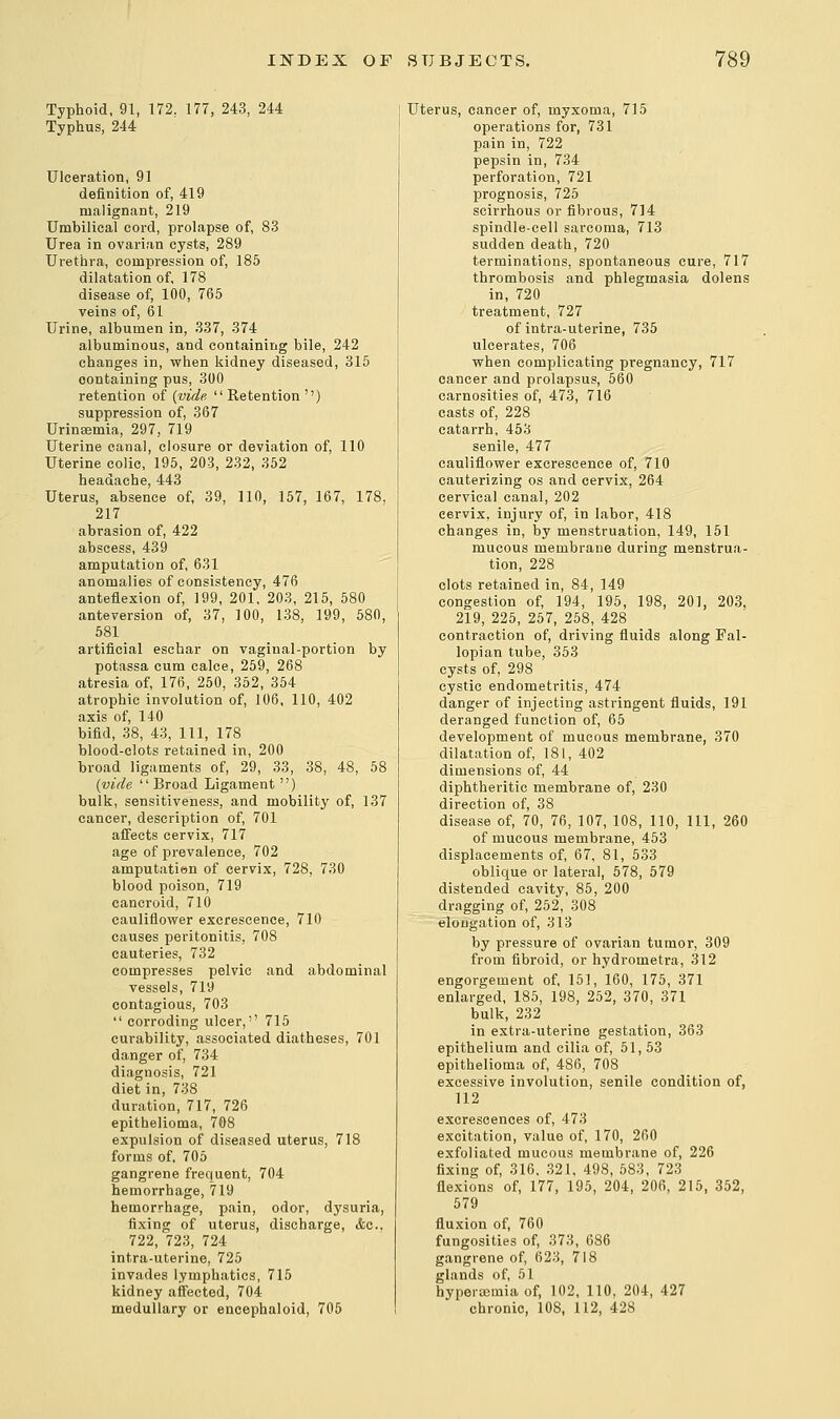 Typhoid, 91, 172. 177, 243, 244 Typhus, 244 Ulceration, 91 definition of, 419 malignant, 219 Umbilical cord, prolapse of, 83 Urea in ovarian cysts, 289 Urethra, compression of, 185 dilatation of, 178 disease of, 100, 765 veins of, 61 Urine, albumen in, 337, 374 albuminous, and containing bile, 242 changes in, when kidney diseased, 315 containing pus, 300 retention of {vide Retention '') suppression of, 367 Urinsemia, 297, 719 Uterine canal, closure or deviation of, 110 Uterine colic, 195, 203, 232, 352 headache, 443 Uterus, absence of, 39, 110, 157, 167, 178, 217 abrasion of, 422 abscess, 439 amputation of, 631 anomalies of consistency, 476 anteflexion of, 199, 201, 203, 215, 580 anteversion of, 37, 100, 138, 199, 580, 581 artificial eschar on vaginal-portion by potassa cum calce, 259, 268 atresia of, 176, 250, 352, 354 atrophic involution of, 106, 110, 402 axis of, 140 bifid, 38, 43, 111, 178 blood-clots retained in, 200 broad ligaments of, 29, 33, 38, 48, 58 {vide Broad Ligament ) bulk, sensitiveness, and mobility of, 137 cancer, description of, 701 affects cervix, 717 age of prevalence, 702 amputatien of cervix, 728, 730 blood poison, 719 cancroid, 710 cauliflower excrescence, 710 causes peritonitis, 708 cauteries, 732 compresses pelvic and abdominal vessels, 719 contagious, 703 corroding ulcer,'' 715 curability, associated diatheses, 701 danger of, 734 diagnosis, 721 diet in, 738 duration, 717, 726 epithelioma, 708 expulsion of diseased uterus, 718 forms of, 705 gangrene frequent, 704 hemorrhage, 719 hemorrhage, pain, odor, dysuria, fixing of uterus, discharge, &c. 722, 723, 724 intra-uterine, 725 invades lymphatics, 715 kidney affected, 704 medullary or encephaloid, 705 Uterus, cancer of, myxoma, 715 operations for, 731 pain in, 722 pepsin in, 734 perforation, 721 prognosis, 725 scirrhous or fibrous, 714 spindle-cell sarcoma, 713 sudden death, 720 terminations, spontaneous cure, 717 thrombosis and phlegmasia dolens in, 720 treatment, 727 of intra-uterine, 735 ulcerates, 706 when complicating pregnancy, 717 cancer and prolapsus, 560 carnosities of, 473, 716 casts of, 228 catarrh, 453 senile, 477 cauliflower excrescence of, 710 cauterizing os and cervix, 264 cervical canal, 202 cervix, injury of, in labor, 418 changes in, by menstruation, 149, 151 mucous membrane during menstrua- tion, 228 clots retained in, 84, 149 congestion of, 194, 195, 198, 201, 203, 219, 225, 257, 258, 428 contraction of, driving fluids along Fal- lopian tube, 353 cysts of, 298 cystic endometritis, 474 danger of injecting astringent fluids, 191 deranged function of, 65 development of mucous membrane, 370 dilatation of, 181, 402 dimensions of, 44 diphtheritic membrane of, 230 direction of, 38 disease of, 70, 76, 107, 108, 110, 111, 260 of mucous membrane, 453 displacements of, 67, 81, 533 oblique or lateral, 578, 579 distended cavity, 85, 200 dragging of, 252, 308 elongation of, 313 by pressure of ovarian tumor, 309 from fibroid, or hydrometra, 312 engorgement of, 151, 160, 175, 371 enlarged, 185, 198, 252, 370, 371 bulk, 232 in extra-uterine gestation, 363 epithelium and cilia of, 51, 53 epithelioma of, 486, 708 excessive involution, senile condition of, 112 excrescences of, 473 excitation, value of, 170, 260 exfoliated mucous membrane of, 226 fixing of, 316, 321, 498, 583, 723 flexions of, 177, 195, 204, 206, 215, 352, 579 fluxion of, 760 fungosities of, 373, 686 gangrene of, 623, 718 glands of, 51 hyperemia of, 102, 110, 204, 427 chronic, 10S, 112, 428