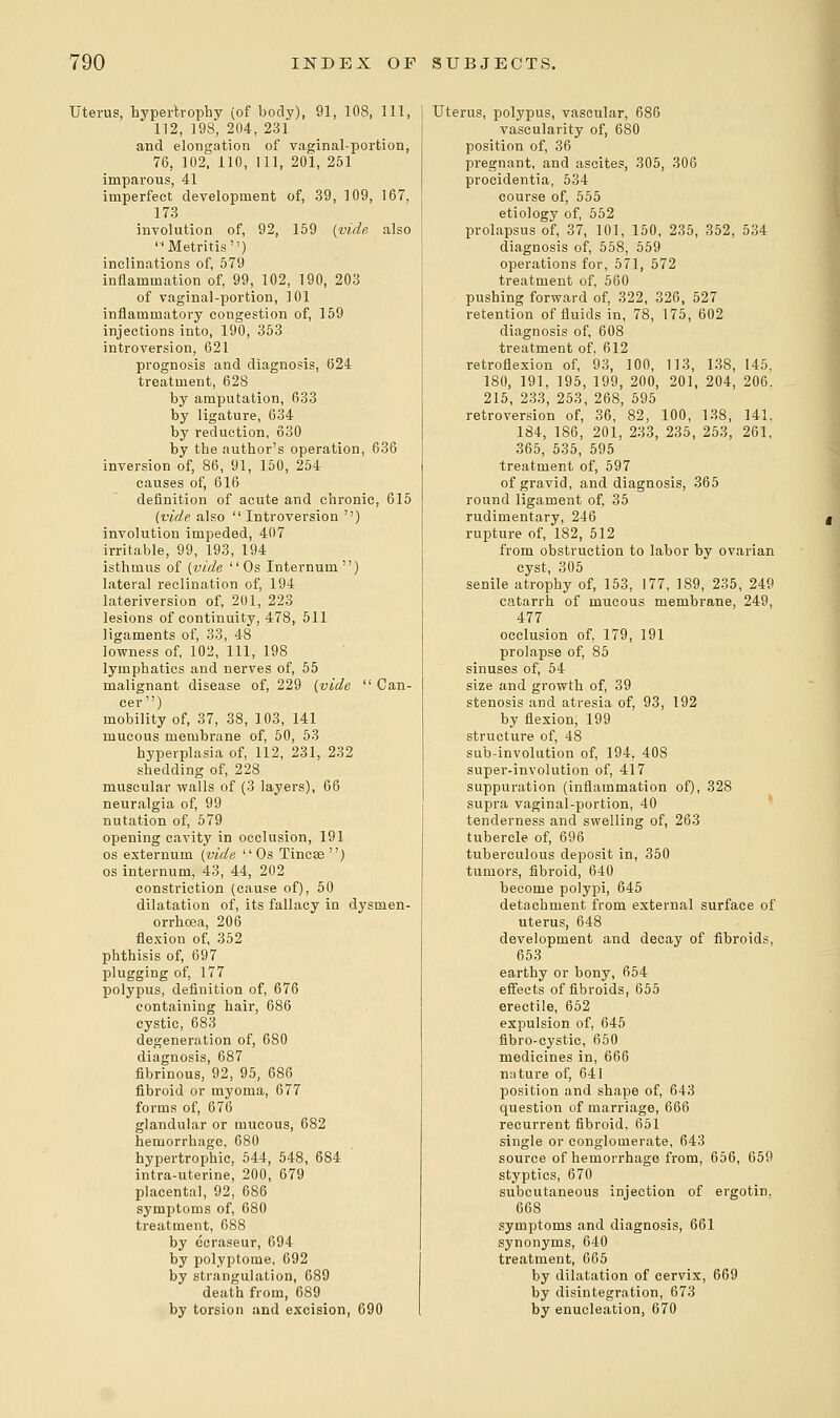 Uterus, hypertrophy (of body), 91, 108, 111, 112, 198, 204, 231 and elongation of vaginal-portion, 76, 102, 110, 111, 20i, 251 imparous, 41 imperfect development of, 39, 109, 167, 173 involution of, 92, 159 {vide also Metritis) inclinations of, 579 inflammation of, 99, 102, 190, 203 of vaginal-portion, 101 inflammatory congestion of, 159 injections into, 190, 353 introversion, 621 prognosis and diagnosis, 624 treatment, 628 by amputation, 633 by ligature, 634 by reduction, 630 by the author's operation, 636 inversion of, 86, 91, 150, 254 causes of, 616 definition of acute and chronic, 615 (vide also Introversion ) involution impeded, 407 irritable, 99, 193, 194 isthmus of [vide Os Internum ) lateral reclination of, 194 lateriversion of, 201, 223 lesions of continuity, 478, 511 ligaments of, 33, 48 lowness of, 102, 111, 198 lymphatics and nerves of, 55 malignant disease of, 229 (vide Can- cer) mobility of, 37, 38, 103, 141 mucous membrane of, 50, 53 hyperplasia of, 112, 231, 232 shedding of, 228 muscular walls of (3 layers), 66 neuralgia of, 99 nutation of, 579 opening cavity in occlusion, 191 os externum (vide Os Tineas) os internum, 43, 44, 202 constriction (cause of), 50 dilatation of, its fallacy in dysmen- orrhoea, 206 flexion of, 352 phthisis of, 697 plugging of, 177 polypus, definition of, 676 containing hair, 686 cystic, 683 degeneration of, 680 diagnosis, 687 fibrinous, 92, 95, 686 fibroid or myoma, 677 forms of, 676 glandular or mucous, 682 hemorrhage, 680 hypertrophic, 544, 548, 684 intra-uterine, 200, 679 placental, 92, 686 symptoms of, 680 treatment, 688 by ecraseur, 694 by polyptome, 692 by strangulation, 689 death from, 689 by torsion and excision, 690 Uterus, polypus, vascular, 686 vascularity of, 680 position of, 36 pregnant, and ascites, 305, 306 procidentia, 534 course of, 555 etiology of, 552 prolapsus of, 37, 101, 150, 235, 352, 534 diagnosis of, 558, 559 operations for, 571, 572 treatment of, 560 pushing forward of, 322, 326, 527 retention of fluids in, 78, 175, 602 diagnosis of, 608 treatment of, 612 retroflexion of, 93, 100, 113, 138, 145, 180, 191, 195, 199, 200, 201, 204, 206. 215, 233, 253, 268, 595 retroversion of, 36, 82, 100, 138, 141. 184, 186, 201, 233, 235, 253, 261, 365, 535, 595 treatment of, 597 of gravid, and diagnosis, 365 round ligament of, 35 rudimentary, 246 rupture of, 182, 512 from obstruction to labor by ovarian cyst, 305 senile atrophy of, 153, 177, 189, 235, 249 catarrh of mucous membrane, 249, 477 occlusion of, 179, 191 prolapse of, 85 sinuses of, 54 size and growth of, 39 stenosis and atresia of, 93, 192 by flexion, 199 structure of, 48 sub-involution of, 194, 408 super-involution of, 417 suppuration (inflammation of), 328 supra vaginal-portion, 40 tenderness and swelling of, 263 tubercle of, 696 tuberculous deposit in, 350 tumors, fibroid, 640 become polypi, 645 detachment from external surface of uterus, 648 development and decay of fibroids, 653 earthy or bony, 654 effects of fibroids, 655 erectile, 652 expulsion of, 645 fibro-cystic, 650 medicines in, 666 nature of, 641 position and shape of, 643 question of marriage, 666 recurrent fibroid, 651 single or conglomerate, 643 source of hemorrhage from, 656, 659 styptics, 670 subcutaneous injection of ergotin, 668 symptoms and diagnosis, 661 synonyms, 640 treatment, 665 by dilatation of cervix, 669 by disintegration, 673 by enucleation, 670