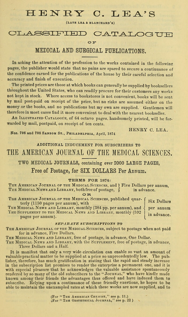EIN-RY C. LEA.'S (late lea & blanchard's) CLASSIFIED Q^T.A.I_,OQ TTIK] O F MEDICAL AND SUKGIOAL PUBLICATIONS. In asking the attention of the profession to the works contained in the following pages, the publisher would state that no pains are spared to secure a continuance of the confidence earned for the publications of the house by their careful selection and accuracy and finish of execution. The printed prices are those at which books can generally be supplied by booksellers throughout the United States, who can readily procure for their customers any works not kept in stock. Where access to bookstores is not convenient, books will be sent by mail post-paid on receipt of the price, but no risks are assumed either on the money or the books, and no publications but my own are supplied. Gentlemen will therefore in most cases find it more convenient to deal with the nearest bookseller. An Illustrated Catalogue, of 64 octavo pages, handsomely printed, will be for- warded by mail, postpaid, on receipt of ten cents. HENRY 0. LEA. Nos. 706 and 708 Sansom St., Philadelphia, April, 1874 ADDITIONAL INDUCEMENT FOR SUBSCRIBERS TO THE AMERICAN JOURNAL OF THE MEDICAL SCIENCES. Six Dollars per annum TWO MEDICAL JOUBNALS, containing over 2000 LARGE PAGES, Free of Postage, for SIX D0LLAKS Per Annum. TEEMS FOB 1874: The American Journal of the Medical Sciences, and } Five Dollars per annum, The Medical News and Library, both free of postage, j in advance. OR The American Journal of the Medical Sciences, published quar- terly (1150 pages per annum), with The Medical News and Library, monthly (384 pp. per annum), and -< The Supplement to the Medical News and Library, monthly (592 , pages per annum). [ in ad™nce. SEPARATE SUBSCRIPTIONS TO The American Journal of the Medical Sciences, subject to postage when not paid for in advance, Five Dollars. The Medical News and Library, free of postage, in advance, One Dollar. The Medical News and Library, with the Supplement, free of postage, in advance, Three Dollars and a Half. It is manifest that only a very wide circulation can enable so vast an amount of valuable practical matter to be supplied at a price so unprecedentedly low. The pub- lisher, therefore, has much gratification in stating that the rapid and steady increase in the subscription list promises to render the enterprise a permanent one, and it is with especial pleasure that he acknowledges the valuable assistance spontaneously rendered by so many of the old subscribers to the Journal, who have kindlv made known among their friends the advantages thus offered and have induced them to subscribe. Relying upon a continuance of these friendly exertions, he hopes to be able to maintain the unexampled rates at which these works are now supplied, and to (For The American Chemist,1' see p. 11.) (For  The Obstetrical Journal, see p. 22 )