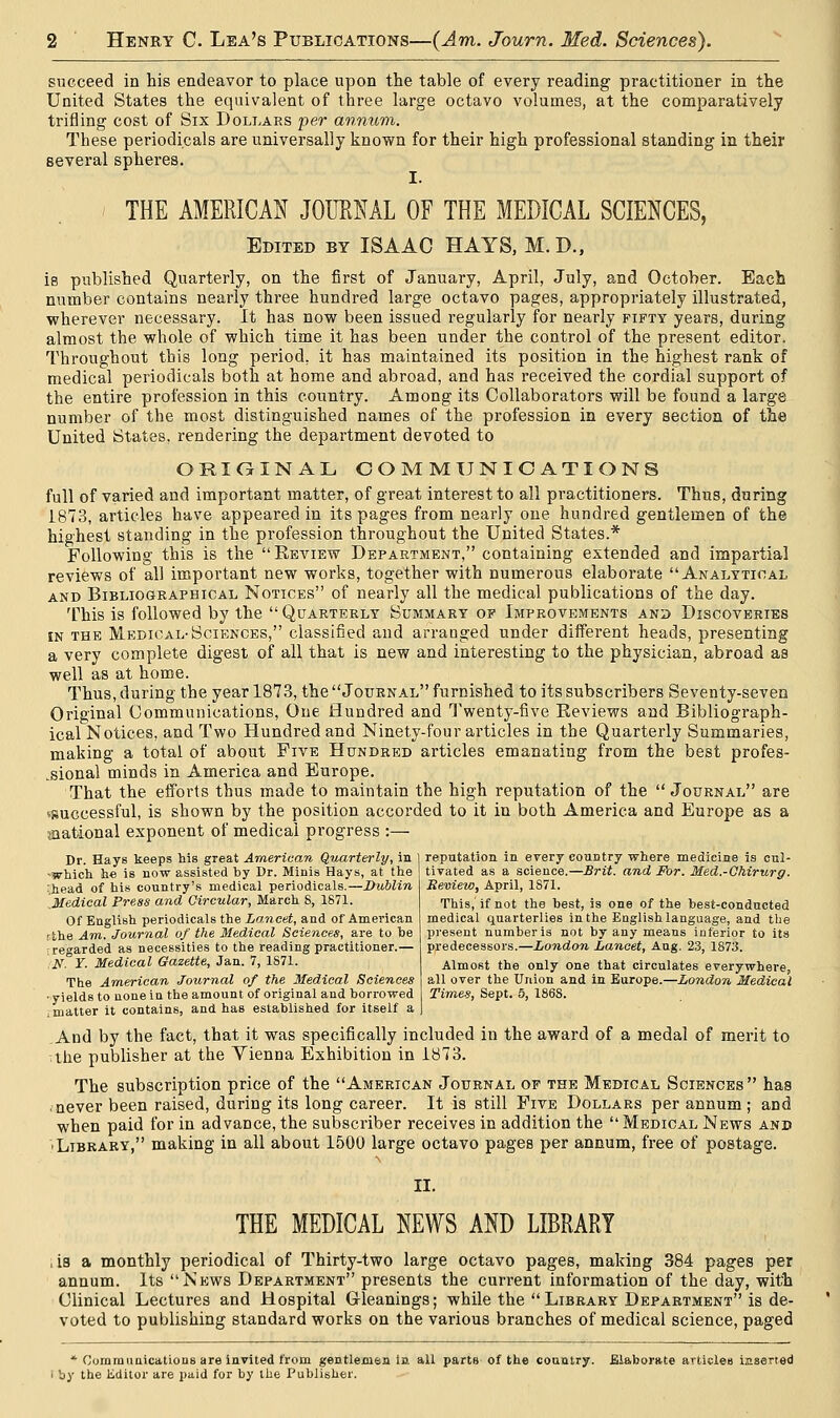 succeed in his endeavor to place upon the table of every reading practitioner in the United States the equivalent of three large octavo volumes, at the comparatively trifling cost of Six Dollars per annum. These periodicals are universally known for their high professional standing in their several spheres. I. THE AMERICAN JOURNAL OF THE MEDICAL SCIENCES, Edited by ISAAC HAYS, M.D., is published Quarterly, on the first of January, April, July, and October. Each number contains nearly three hundred large octavo pages, appropriately illustrated, wherever necessary. It has now been issued regularly for nearly fifty years, during almost the whole of which time it has been under the control of the present editor. Throughout this long period, it has maintained its position in the highest rank of medical periodicals both at home and abroad, and has received the cordial support of the entire profession in this country. Among its Collaborators will be found a large number of the most distinguished names of the profession in every section of the United States, rendering the department devoted to ORIGINAL COMMUNICATIONS full of varied and important matter, of great interest to all practitioners. Thus, daring 1873, articles have appeared in its pages from nearly one hundred gentlemen of the highest standing in the profession throughout the United States.* Following this is the Beview Department, containing extended and impartial reviews of all important new works, together with numerous elaborate Analytical and Bibliographical Notices of nearly all the medical publications of the day. This is followed by the Quarterly Summary of Improvements and Discoveries in the Medical-Sciences, classified and arranged under different heads, presenting a very complete digest of all that is new and interesting to the physician, abroad as well as at home. Thus, during the year 1873, the Journal furnished to its subscribers Seventy-seven Original Communications, One Hundred and Twenty-five Eeviews and Bibliograph- ical Notices, and Two Hundred and Ninety-four articles in the Quarterly Summaries, making a total of about Five Hundred articles emanating from the best profes- sional minds in America and Europe. That the efforts thus made to maintain the high reputation of the Journal are (•successful, is shown by the position accorded to it in both America and Europe as a ^national exponent of medical progress :— Dr. Hays keeps his great American Quarterly, in -which he is now assisted by Dr. Minis Hays, at the '.head of his country's medical periodicals.—Dublin Medical Press and Circular, March 8, 1871. Of English periodicals the Lancet, and of American rthe Am. Journal of the Medical Sciences, are to be i regarded as necessities to the reading practitioner.— .N. Y. Medical Gazette, Jan. 7, 1871. The American Joxhmal of the Medical Sciences • yields to none in the amount of original and borrowed i matter it contains, and has established for itself a And by the fact, that it was specifically included in the award of a medal of merit to ;the publisher at the Yienna Exhibition in 1873. The subscription price of the American Journal of the Medical Sciences has , never been raised, during its long career. It is still Five Dollars per annum ; and when paid for in advance, the subscriber receives in addition the Medical News and 'Library, making in all about 1500 large octavo pages per annum, free of postage. II. THE MEDICAL NEWS AND LIBRARY , is a monthly periodical of Thirty-two large octavo pages, making 384 pages per annum. Its News Department presents the current information of the day, with Clinical Lectures and Hospital Gleanings; while the Library Department is de- voted to publishing standard works on the various branches of medical science, paged * Communications are invited from gentlemen in all parts of the country. Elaborate articles iaserted i by the Kdilor are paid for by the Publisher. reputation in every country where medicine is cul- tivated as a science.—Brit, and For. Med.-Chirurg. Review, April, 1871. This, if not the best, is one of the best-conducted medical quarterlies in the English language, and the present number is not by any means inferior to its predecessors.—London Lancet, Aug. 23, 1873. Almost the only one that circulates everywhere, all over the Union and in Europe.—London Medical Times, Sept. 5, 186S.