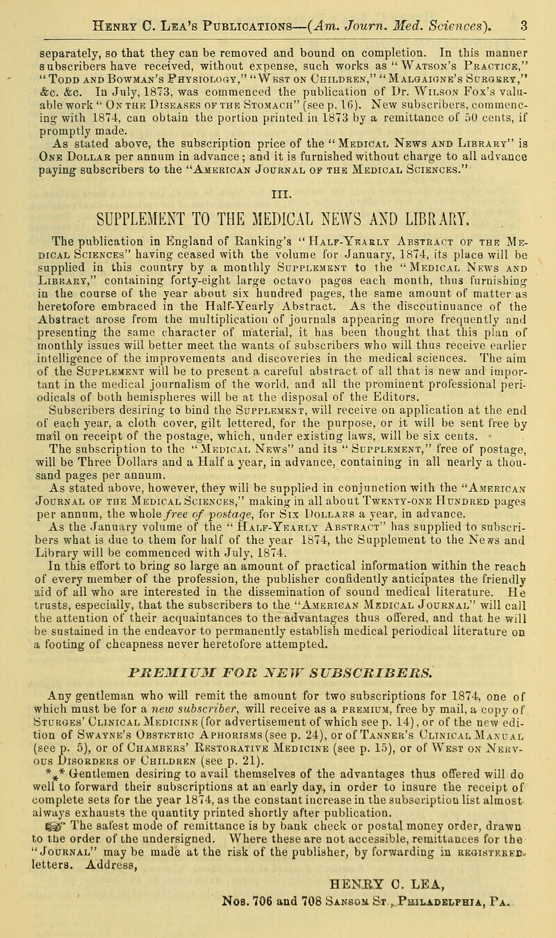 separately, so that they can be removed and bound on completion. In this manner subscribers have received, without expense, such works as Watson's Practice, Todd and Bowman's Physiology, West on Children, Malgaigne's Surgbry, &c. &c. In July, 1873, was commenced the publication of Dr. Wilson Fox's valu- able work On the Diseases of the Stomach (see p. 16). New subscribers, commenc- ing with 1874, can obtain the portion printed in 1873 by a remittance of 50 cents, if promptly made. As stated above, the subscription price of the Medical News and Library is One Dollar per annum in advance; and it is furnished without charge to all advance paying subscribers to the American Journal of the Medical Sciences.' III. SUPPLEMENT TO THE MEDICAL NEWS AND LIBRARY. The publication in England of Banking's Half-Yearly Abstract of the Me- dical Sciences having ceased with the volume for January, 1874, its place will be supplied in this country by a monthly Supplement to the Medical News and Library, containing forty-eight large octavo pages each month, thus furnishing in the course of the year about six hundred pages, the same amount of matter as heretofore embraced in the Half-Yearly Abstract. As the discontinuance of the Abstract arose from the multiplication of journals appearing more frequently and presenting the same character of material, it has been thought that this plan of monthly issues will better meet the wants of subscribers who will thus receive earlier intelligence of the improvements and discoveries in the medical sciences. The aim of the Supplement will be to present a careful abstract of all that is new and impor- tant in the medical journalism of the world, and all the prominent professional peri- odicals of both hemispheres will be at the disposal of the Editors. Subscribers desiring to bind the Supplement, will receive on application at the end of each year, a cloth cover, gilt lettered, for the purpose, or it will be sent free by mail on receipt of the postage, which, under existing laws, will be six cents. • The subscription to the Medical News and its Supplement, free of postage, will be Three Dollars and a Half a year, in advance, containing in all nearly a thou- sand pages per annum. As stated above, however, they ■will be supplied in conjunction with the American Journal of the Medical Sciences, making in all about Twenty-one Hundred pages per annum, the whole free of postage, for Six Dollars a year, in advance. As the January volume of the Half-Yearly Abstract has supplied to subscri- bers what is due to them for half of the year 1874, the Supplement to the Ne»vs and Library will be commenced with July, 1874. In this effort to bring so large an amount of practical information within the reach of every member of the profession, the publisher confidently anticipates the friendly aid of all who are interested in the dissemination of sound medical literature. He trusts, especially, that the subscribers to the American Medical Journal will call the attention of their acquaintances to the advantages thus offered, and that he will be sustained in the endeavor to permanently establish medical periodical literature on a footing of cheapness never heretofore attempted. PBE3IIUM FOB NEW SUBSCRIBERS. Any gentleman who will remit the amount for two subscriptions for 1874, one of which must be for a new subscriber, will receive as a premium, free by mail, a copy of Sturges' Clinical Medicine (for advertisement of which see p. 14), or of the new edi- tion of Swayne's Obstetric Aphorisms (see p. 24), or of Tanner's Clinical Manual (see p. 5), or of Chambers' Restorative Medicine (see p. 15), or of West on Nerv- ous Disorders of Children (see p. 21). *V* Gentlemen desiring to avail themselves of the advantages thus offered will do well to forward their subscriptions at an early day, in order to insure the receipt of complete sets for the year 1874, as the constant increase in the subscription list almost always exhausts the quantity printed shortly after publication. t^ir The safest mode of remittance is by bank check or postal money order, drawn to the order of the undersigned. Where these are not accessible, remittances for the Journal may be made at the risk of the publisher, by forwarding in registered. letters. Address, HENRY 0. LEA, No8. 706 and 708 Sanson. St.,Philadelphia, Pa.