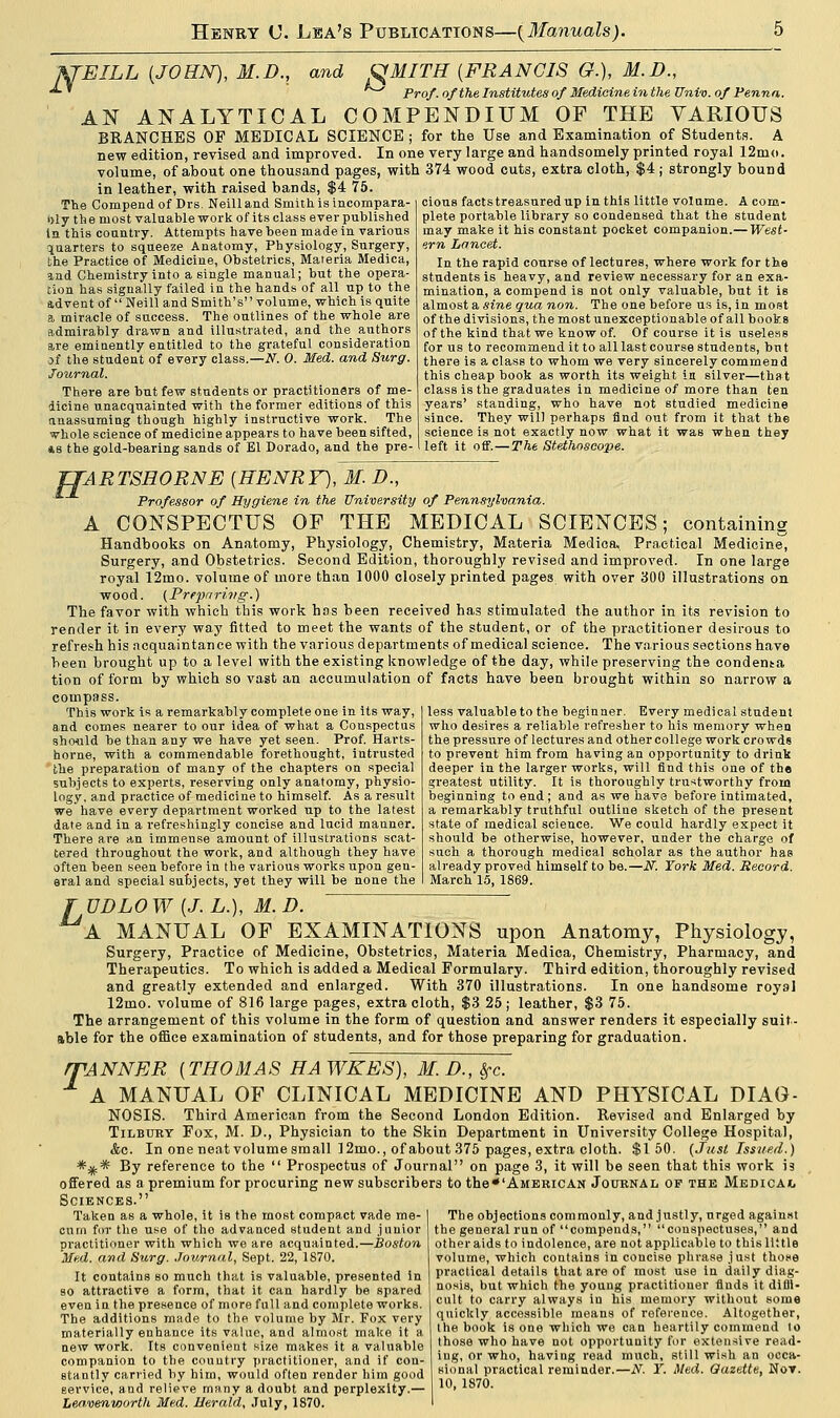 JiJEILh {JOHN), 31.D., and QMITH (FRANCIS O.), M.D., ^^ Prof, of the Institutes of Medicine in the Univ. of Penna. AN ANALYTICAL COMPENDIUM OF THE VARIOUS BRANCHES OF MEDICAL SCIENCE; for the Use and Examination of Students. A new edition, revised and improved. In one very large and handsomely printed royal 12mo. volume, of about one thousand pages, with 374 wood cuts, extra cloth, $4 ; strongly bound in leather, with raised bands, $4 75 The Compendof Drs. Neilland Smith is incompara- bly the most valuable work of its class ever published In this country- Attempts have been made in various quarters to squeeze Anatomy, Physiology, Surgery, the Practice of Medicine, Obstetrics, Materia Medica, and Chemistry into a single manual; but the opera- tion has signally failed in the hands of all up to the advent of  Neill and Smith's volume, which is quite a miracle of success. The outlines of the whole are admirably drawn and illustrated, and the authors are emiuently entitled to the grateful consideration jf the student of every class.—N. 0. Med. and Surg. Journal. There are but few students or practitioners of me- dicine unacquainted with the former editions of this anassumiug though highly instructive work. _ The whole science of medicine appears to have been sifted, *s the gold-bearing sands of El Dorado, and the pre- cious facts treasured up in this little volume. A com- plete portable library so condensed that the student may make it his constant pocket companion.— West- ern Lancet. In the rapid course of lectures, where work for the students is heavy, and review necessary for an exa- mination, a compend is not only valuable, but it is almost a sine qua non. The one before us is, in most of the divisions, the most unexceptionable of all books of the kind that we know of. Of course it is useless for us to recommend it to all last course students, but there is a class to whom we very sincerely commen d this cheap book as worth its weight in silver—that class is the graduates in medicine of more than ten years' standing, who have not studied medicine since. They will perhaps find out from it that the science is not exactly now what it was when they left it off.—The Stethoscope. TTARTSHORNE (HENRY), 31. D., Professor of Hygiene in the University of Pennsylvania. A CONSPECTUS OF THE MEDICAL SCIENCES; containing Handbooks on Anatomy, Physiology, Chemistry, Materia Medica, Practical Medicine, Surgery, and Obstetrics. Second Edition, thoroughly revised and improved. In one large royal 12mo. volume of more than 1000 closely printed pages with over 300 illustrations on wood. (Preparing.) The favor with which this work has been received has stimulated the author in its revision to render it in every way fitted to meet the wants of the student, or of the practitioner desirous to refresh his acquaintance with the various departments of medical science. The various sections have been brought up to a level with the existing knowledge of the day, while preserving the condema tion of form by which so vast an accumulation of facts have been brought within so narrow a compass. This work is a remarkably complete one in its way, and comes nearer to our idea of what a Conspectus should be than any we have yet seen. Prof. Harts- horne, with a commendable forethought, intrusted the preparation of many of the chapters on special subjects to experts, reserving only anatomy, physio- logy, and practice of medicine to himself. As a result we have every department worked up to the latest date and in a refreshingly concise and lucid manner. There are an immense amount of illustrations scat- tered throughout the work, and although they have often been seen before in the various works upon gen- eral and special subjects, yet they will be none the less valuable to the beginner. Every medical student who desires a reliable refresher to his memory when the pressure of lectures and other college work crowds to prevent him from having an opportunity to drink deeper in the larger works, will find this one of the greatest utility. It is thoroughly trustworthy from beginning to end; and as we have before intimated, a remarkably truthful outline sketch of the present state of medical science. We could hardly expect it should be otherwise, however, under the charge of such a thorough medical soholar as the author has already proved himself to be.—N. York Med. Record. March 15. 1869. J UDLOW {J.L.), 31. D. A MANUAL OF EXAMINATIONS upon Anatomy, Physiology, Surgery, Practice of Medicine, Obstetrics, Materia Medica, Chemistry, Pharmacy, and Therapeutics. To which is added a Medical Formulary. Third edition, thoroughly revised and greatly extended and enlarged. With 370 illustrations. In one handsome royal 12mo. volume of 816 large pages, extra cloth, $3 25; leather, $3 75. The arrangement of this volume in the form of question and answer renders it especially suit- able for the office examination of students, and for those preparing for graduation. WANNER [THOMAS HA WKES), 31. D., &fc. A MANUAL OF CLINICAL MEDICINE AND PHYSICAL DIAG- NOSIS. Third American from the Second London Edition. Revised and Enlarged by Tilbury Fox, M. D., Physician to the Skin Department in University College Hospital, &c. In one neat volume small 12mo., of about 375 pages, extra cloth. $150. (Just Issued.) *** By reference to the  Prospectus of Journal on page 3, it will be seen that this work 13 offered as a premium for procuring new subscribers to the*'AMERiCAN Journal of the Medicajl Sciences. Taken as a whole, it is the most compact vade me- I The objections commonly, and justly, urged against cum for the use of the advanced student and junior the general run of compends, conspectuses, and practitioner with which we are acquainted.—Boston otheraids to indolence, are not applicable to this little Med. and Surg. Journal, Sept. 22, 1870. volume, which contains in concise phrase just those It contains so much that is valuable, presented in I Practical details that are of most use in daily diag so attractive a form, that it can hardly be spared even in the presence of more full and complete works. The additions made to the volume by Mr. Fox very materially enhance its value, and almost make it a new work. Its convenient size makes it a valuable nonis, but which the young practitioner finds it difll- cult to carry always in his memory without some quiclcly accessible means of reference. Altogether, the book is one which we can heartily commend to those who have not opportunity for extensive read- companion to the country practitioner, and if con- iD«- °,r who>. having read much still wish an occa- stantly carried by him, would often render him good slonal[practical reminder.-iV. Y. Med. Gazette, Not. service, and relieve many a doubt and perplexity.— I '• J70-