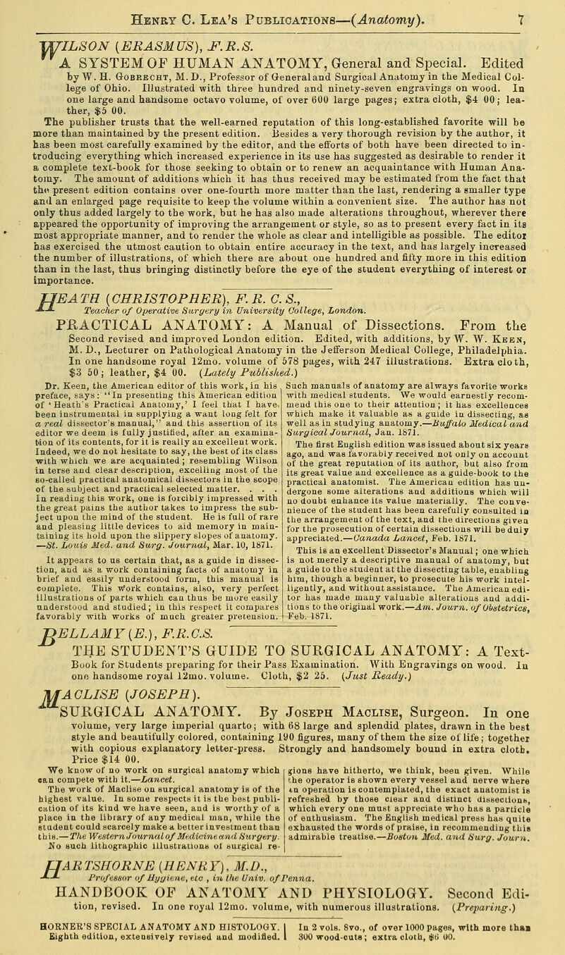 ULSON [ERASMUS), JF.R.S. A SYSTEM OF HUMAN ANATOMY, General and Special. Edited by W. H. Gobrecht, M. D., Professor of General and Surgical Anatomy in the Medical Col- lege of Ohio. Illustrated with three hundred and ninety-seven engravings on wood. In one large and handsome octavo volume, of over 600 large pages; extra cloth, $4 00 j lea- ther, $5 00. The publisher trusts that the well-earned reputation of this long-established favorite will be more than maintained by the present edition. Besides a very thorough revision by the author, it has been most carefully examined by the editor, and the efforts of both have been directed to in- troducing everything which increased experience in its use has suggested as desirable to render it a complete text-book for those seeking to obtain or to renew an acquaintance with Human Ana- tomy. The amount of additions which it has thus received may be estimated from the fact that thd present edition contains over one-fourth more matter than the last, rendering a smaller type and an enlarged page requisite to keep the volume within a convenient size. The author has not only thus added largely to the work, but he has also made alterations throughout, wherever there appeared the opportunity of improving the arrangement or style, so as to present every fact in its most appropriate manner, and to render the whole as clear and intelligible as possible. The editor has exercised the utmost caution to obtain entire accuracy in the text, and has largely increased the number of illustrations, of which there are about one hundred and fifty more in this edition than in the last, thus bringing distinctly before the eye of the student everything of interest or importance. JJEATR [CHRISTOPHER), F.R. G.S., ■*•-*■ Teacher of Operative Surgery in University College, London. PRACTICAL ANATOMY: A Manual of Dissections. From the Second revised and improved London edition. Edited, with additions, by W. W. Keen, M. D., Lecturer on Pathological Anatomy in the Jefferson Medical College, Philadelphia. In one handsome royal 12mo. volume of 578 pages, with 247 illustrations. Extra cloth, $3 50 ; leather, $4 00. (Lately Published.) Dr. Keen, the American editor of this work, in his preface, says: In presenting this American edition of 'Heath's Practical Anatomy,' I feel that I have, been instrumental in supplying a want long felt for a real dissector's manual, and this assertion of its editor we deem is fully justified, after an examina- tion of its contents, for it is really an excellent work. Indeed, we do not hesitate to say, the hest of its class with which we are acquainted ; resembling Wilson in terse and clear description, excelling most of the so-called practical anatomical dissectors in the scope of the subject and practical selected matter. . . . In reading this work, one is forcibly impressed with the great pains the author takes to impress the sub- ject upon the mind of the student. He is full of rare and pleasing little devices to aid memory in main- taining its hold upon the slippery slopes of anatomy. —St. Louis Med. and Surg. Journal, Mar. 10, 1871. It appears to us certain that, as a guide in dissec- tion, and as a work containing facts of anatomy in brief and easily understood form, this manual is complete. This Work contains, also, very perfect illustrations of parts which can thus be more easily understood and studied; in this respect it compares favorably with works of much greater pretension. Such manuals of anatomy are always favorite works with medical students. We would earnestly recom- mend this one to their attention ; it has excellences which make it valuable as a guide iu dissecting, as well as in studying anatomy.—Buffalo Medical and Surgical Journal, Jan. 1871. The first English edition was issued about six years ago, and was favorably received not only on account of the great reputation of its author, but also from its great value and excellence as a guide-book to the practical anatomist. The American edition has un- dergone some alterations and additions which will no doubt enhance its value materially. The conve- nience of the student has been carefully consulted in the arrangement of the text, and the directions given for the prosecution of certain dissections will be duly appreciated.—Canada Lancet, Feb. 1871. This is an excellent Dissector's Manual; one which is not merely a descriptive manual of anatomy, but a guide to the student at the dissecting table, enabling him, though a beginner, to prosecute his work intel- ligently, and without assistance. The American edi- tor has made many valuable alterations and addi- tions to the original work.—Am. Journ. of Obstetrics, Feb. 1871. ~DELLAMY[E.), F.R.O.S. THE STUDENT'S GUIDE TO SURGICAL ANATOMY: A Text- Book for Students preparing for their Pass Examination. With Engravings on wood, one handsome royal 12mo. volume. Cloth, $2 25. (Just Ready.) In -MACLISE [JOSEPH). SURGICAL ANATOMY. By Joseph Maclise, Surgeon. In one volume, very large imperial quarto ; with 68 large and splendid plates, drawn in the best style and beautifully colored, containing 190 figures, many of them the size of life; together with copious explanatory letter-press. Strongly and handsomely bound in extra cloth. Price $14 00. We know of no work on surgical anatomy which can compete with it.—Lancet. The work of Maclise on surgical anatomy is of the highest value. In some respects it is the best publi- cation of its kind we have seen, and is worthy of a place in the library of any medical man, while the student could scarcely make a better investment than this.—The Western Journal of Medicine and Surgery. No such lithographic illustrations ol surgical re- gions have hitherto, we think, been given. While the operator is shown every vessel and. nerve where tn operation is contemplated, the exact anatomist is refreshed by those clear and distinct dissections, which every one must appreciate who has a particle of enthusiasm. The English medical press has quite exhausted the words of praise, in recommending this admirable treatise.—Boston Med. and Surg. Journ. fJARTSHORNE [HENRY), M.D., J~L Professor of Hygiene, etc , in the Univ. ofPenna. HANDBOOK OF ANATOMY AND PHYSIOLOGY. Second Edi- tion, revised. In one royal 12mo. volume, with numerous illustrations. (Preparing.) HORNER'S SPECIAL ANATOMY AND HISTOLOGY. I In 2 vols. 8vo., of over 1000 pages, with more thaa Eighth edition, extensively revised and modified. 1 300 wood-outs; extra cloth, Ski 00.