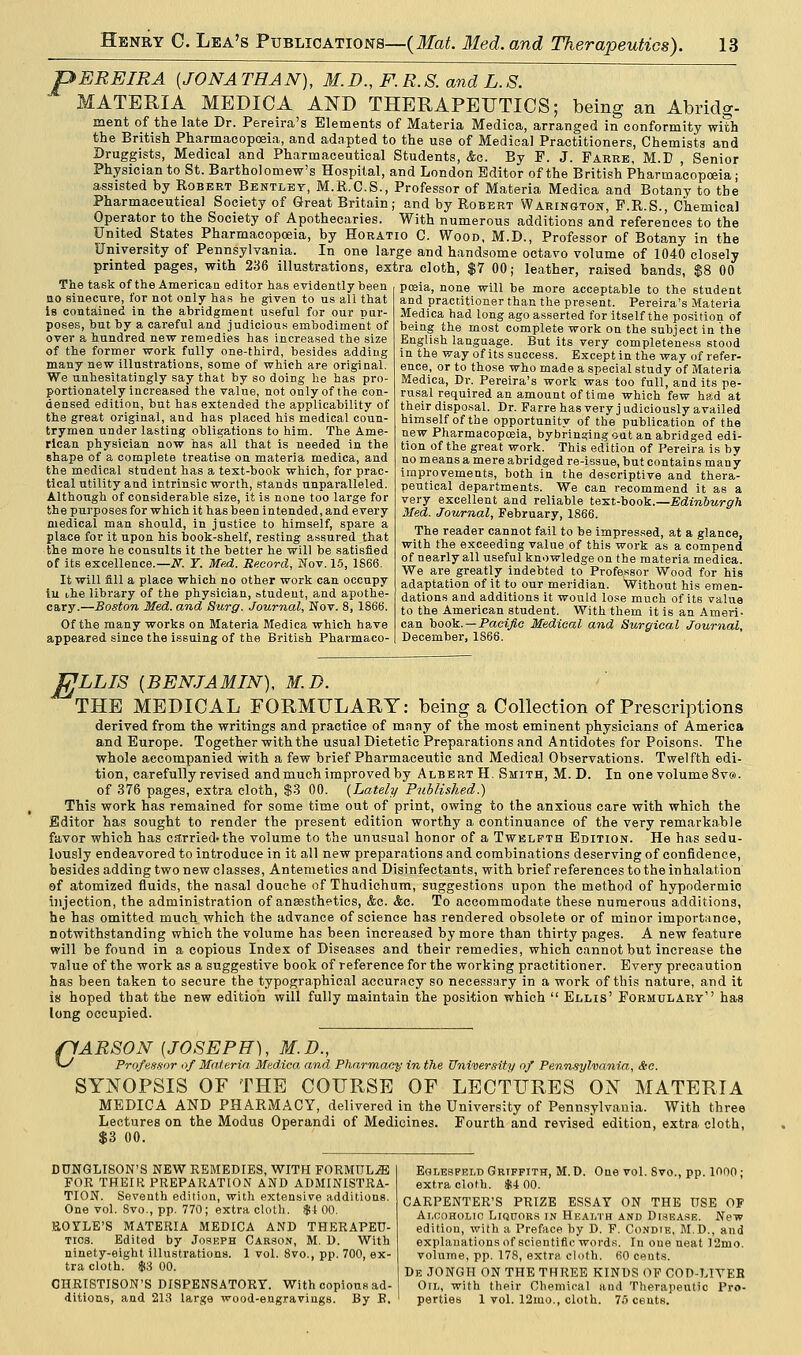 pEREIRA [JONATHAN), M.D., F.R.S. and L.S. MATERIA MEDICA AND THERAPEUTICS; being an Abridg- ment of the late Dr. Pereira's Elements of Materia Medica, arranged in conformity with the British Pharmacopoeia, and adapted to the use of Medical Practitioners, Chemists and Druggists, Medical and Pharmaceutical Students, &o. By F. J. Farre, M.B , Senior Physician to St. Bartholomew's Hospital, and London Editor of the British Pharmacopoeia • assisted by Robert Bentley, M.R.C.S., Professor of Materia Medica and Botany to tbe Pharmaceutical Society of Great Britain; and by Robert Warington, P.R.S., Chemical Operator to the Society of Apothecaries. With numerous additions and references to the United States Pharmacopoeia, by Horatio C. Wood, M.D., Professor of Botany in the University of Pennsylvania. In one large and handsome octavo volume of 1040 closely printed pages, with 236 illustrations, extra cloth, $7 00; leather, raised bands, $8 00 The task of the American editor has evidently been no sinecure, for not only has he given to us all that is contained in the abridgment useful for our pur- poses, but by a careful and judicious embodiment of over a hundred new remedies has increased the size of the former work fully one-third, besides adding many new illustrations, some of which are original. We unhesitatingly say that by so doing he has pro- portionately increased the value, not only of the con- densed edition, but has extended the applicability of the great original, and has placed his medical coun- trymen under lasting obligations to him. The Ame- rican physician now has all that is needed in the shape of a complete treatise on materia medica, and the medical student has a text-book which, for prac- tical utility and intrinsic worth, stands unparalleled. Although of considerable size, it is none too large for the purposes for which it has been intended, and every medical man should, in justice to himself, spare a place for it upon his book-shelf, resting assured that the more he consults it the better he will be satisfied of its excellence.—if. Y. Med. Record, Nov. 15, 1S66. It will fill a place which no other work can occupy in che library of the physician, student, and apothe- cary.—Boston Med. and Surg. Journal, Nov. 8, 1866. Of the many works on Materia Medica which have appeared since the issuing of the British Pharmaco- poeia, none will be more acceptable to the student and practitioner than the present. Pereira's Materia Medica had long ago asserted for itself the position of being the most complete work on the subject in the English language. But its very completeness stood in the way of its success. Except in the way of refer- ence, or to those who made a special study of Materia Medica, Dr. Pereira's work was too full, and its pe- rusal required an amount of time which few had at their disposal. Dr. Farre has very j udiciously availed himself of the opportunity of the publication of the new Pharmacopeia, bybringing out an abridged edi- tion of the great work. This edition of Pereira is by no means a mere abridged re-issue, but contains many improvements, both in the descriptive and thera- peutical departments. We can recommend it as a very excellent and reliable text-book.—Edinburgh Med. Journal, February, 1866. The reader cannot fail to be impressed, at a glance, with the exceeding value.of this work as a compend of nearly all useful knowledge on the materia medica. We are greatly indebted to Professor Wood for his adaptation of it to our meridian. Without his emen- dations and additions it would lose much of its value to the American student. With them it is an Ameri- can book. — Pacific Medical and Surgical Journal, December, 1866. JijLLIS [BENJAMIN), M.D. THE MEDICAL FORMULARY: being a Collection of Prescriptions derived from the writings and practice of many of the most eminent physicians of America and Europe. Together with the usual Dietetic Preparations and Antidotes for Poisons. The whole accompanied with a few brief Pharmaceutic and Medical Observations. Twelfth edi- tion, carefully revised and much improved by Albert H. Smith, M.D. In one volume 8ve>. of 376 pages, extra cloth, $3 00. (Lately Published.) This work has remained for some time out of print, owing to the anxious care with which the Editor has sought to render the present edition worthy a continuance of the very remarkable favor which has carried-the volume to the unusual honor of a Twelfth Edition. He has sedu- lously endeavored to introduce in it all new preparations and combinations deserving of confidence, besides adding two new classes, Antemetics and Disinfectants, with brief references to the inhalation of atomized fluids, the nasal douche of Thudichum, suggestions upon the method of hypodermic injection, the administration of anesthetics, &c. &c. To accommodate these numerous additions, he has omitted much which the advance of science has rendered obsolete or of minor importance, notwithstanding which the volume has been increased by more than thirty pages. A new feature will be found in a copious Index of Diseases and their remedies, which cannot but increase the value of the work as a suggestive book of reference for the working practitioner. Every precaution has been taken to secure the typographical accuracy so necessary in a work of this nature, and it is hoped that the new edition will fully maintain the position which Ellis' Formulary has long occupied. pARSON (JOSEPH), M.D., W Professor of Materia. Medica and Pharmacy in the University of Pennsylvania, Sec. SYNOPSIS OF THE COURSE OF LECTURES ON MATERIA MEDICA AND PHARMACY, delivered in the University of Pennsylvania. With three Lectures on the Modus Operandi of Medicines. Fourth and revised edition, extra cloth, $3 00. DUNGLISON'S NEW REMEDIES, WITH FORMULA FOR THEIR PREPARATION AND ADMINISTRA- TION. Seventh edition, with extensive additions. One vol. 8vo., pp. 770; extra cloth. $1 00. ROYLE'S MATERIA MEDICA AND THERAPEU- TICS. Edited by Joseph Carson, M. D. With ninety-eight illustrations. 1 vol. 8vo., pp. 700, ex- tra cloth. $3 00. CHRISTISON'S DISPENSATORY. With copious ad- ditions, and 213 large wood-engravings. By B. Eolesfeld Griffith, M.D. One vol. 8vo., pp. 1000; extra cloth. $4 00. CARPENTER'S PRIZE ESSAY ON THE USE OF Alcoholic Liquors in Health and Disease. New edition, with a Preface by D. F. Condie, M.D., and explanations of scientific words. In one ueat 12mo. volume, pp. 178, extra cloth. 60 cents. De JONGH ON THE THREE KINDS OF COD-LIYEB Oil, with their Chemical and Therapeutic Pro- perties 1 vol. 12mo., cloth. 76 cents.