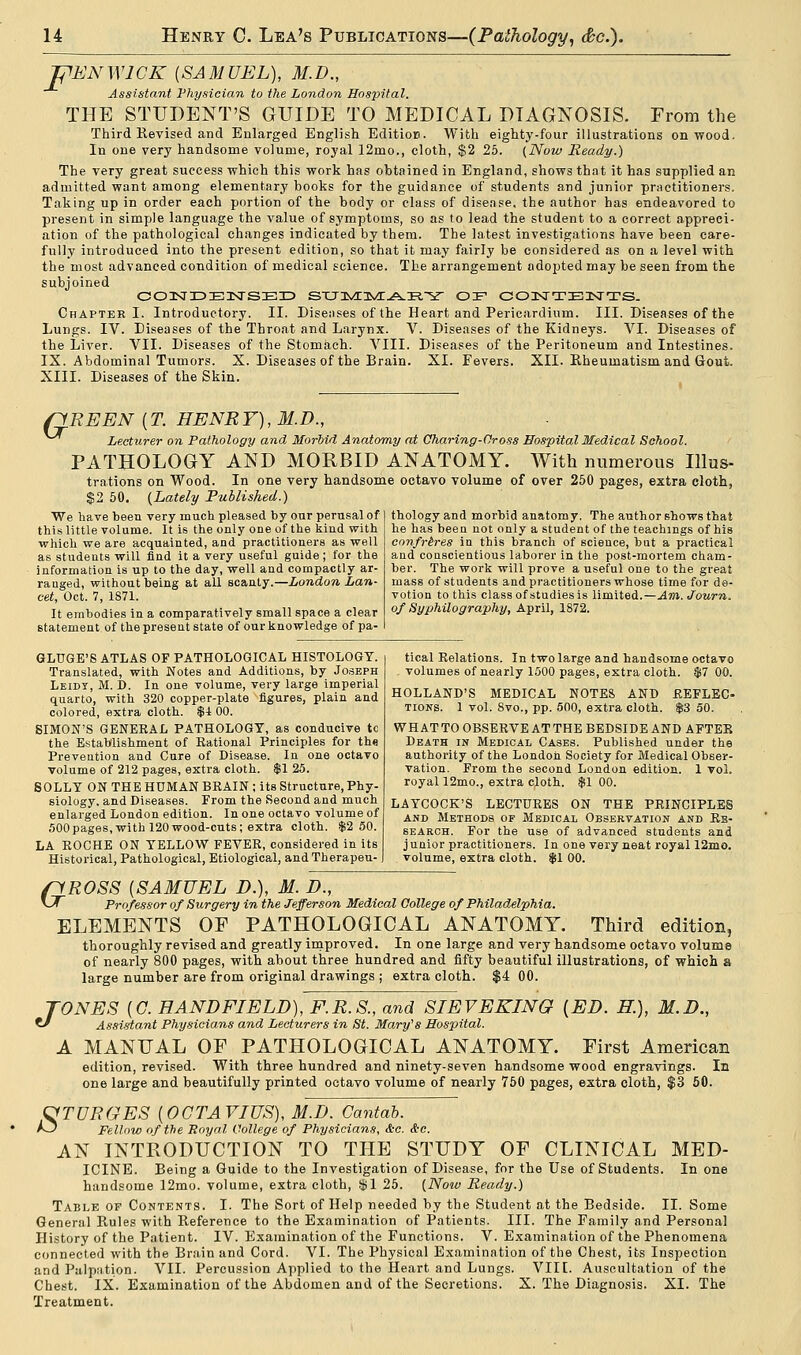 THEN WICK (SAMUEL), M.D., Assistant Physician to the London Hospital. THE STUDENT'S GUIDE TO MEDICAL DIAGNOSIS. From the Third Revised and Enlarged English Edition. With eighty-four illustrations on wood. In one very handsome volume, royal 12mo., cloth, $2 25. (Now Ready.) The very great success which this work has obtained in England, shows that it has supplied an admitted want among elementary books for the guidance of students and junior practitioners. Taking up in order each portion of the body or class of disease, the author has endeavored to present in simple language the value of symptoms, so as to lead the student to a correct appreci- ation of the pathological changes indicated by them. The latest investigations have been care- fully introduced into the present edition, so that it may fairly be considered as on a level with the most advanced condition of medical science. The arrangement adopted may be seen from the subjoined C03STIDE3SrSBI3 SXJJVEIVC.A.PI'^ OF CONTENTS. Chapter I. Introductory. II. Diseases of the Heart and Pericardium. III. Diseases of the Lungs. IV. Diseases of the Throat and Larynx. V. Diseases of the Kidneys. VI. Diseases of the Liver. VII. Diseases of the Stomach. VIII. Diseases of the Peritoneum and Intestines. IX. Abdominal Tumors. X. Diseases of the Brain. XI. Fevers. XII. Rheumatism and Gout. XIII. Diseases of the Skin. o RE EN (T. HENRY), M.D., Lecturer on Pathology and Morbid Anatomy at Oharing-Cross Hospital Medical School. PATHOLOGY AND MORBID ANATOMY. With numerous Illus- trations on Wood. In one very handsome octavo volume of over 250 pages, extra cloth, $2 50. (Lately Published.) thology and morbid anatomy. The author shows that he has been not only a student of the teachings of his confreres in this branch of science, but a practical and conscientious laborer in the post-mortem cham- ber. The work will prove a useful one to the great mass of students and practitioners whose time for de- votion to this class of studies is limited.—Am. Journ. of Syphilography, April, 1872. We have been very much pleased by our perusal of this little volume. It is the only one of the kind with which we are acquainted, and practitioners as well as students will find it a very useful guide; for the information is up to the day, well and compactly ar- ranged, without being at all scanty.—London Lan- cet, Oct. 7, 1871. It embodies in a comparatively small space a clear statement of the present state of our knowledge of pa- GLUGE'S ATLAS OF PATHOLOGICAL HISTOLOGY. Translated, with Notes and Additions, by Joseph Leidy, M. D. In one volume, very large imperial quarto, with 320 copper-plate figures, plain and colored, extra cloth. $1 00. SIMON'S GENERAL PATHOLOGY, as conducive tc the Establishment of Rational Principles for th« Prevention and Cure of Disease. In one octavo volume of 212 pages, extra cloth. $1 25. SOLLY ON THE HUMAN BRAIN ; its Structure, Phy- siology, and Diseases. From the Second and much enlarged London edition. In one octavo volume of 500pages,with 120wood-cuts; extra cloth. $2 50. LA ROCHE ON YELLOW FEVER, considered in its Historical, Pathological, Etiological, and Therapeu- tical Relations. In two large and handsome octavo . volumes of nearly 1500 pages, extra cloth. $7 00. HOLLAND'S MEDICAL NOTES AND REFLEC- tions. 1 vol. 8vo., pp. 500, extra cloth. $3 50. WHAT TO OBSERVE AT THE BEDSIDE AND AFTER Death in Medical Cases. Published under the authority of the London Society for Medical Obser- vation. From the second London edition. 1 vol. royal 12mo., extra cloth. $1 00. LAYCOCK'S LECTURES ON THE PRINCIPLES and Methods of Medical Observation and Re- search. For the use of advanced students and junior practitioners. In one very neat royal 12mo. volume, extra cloth. $1 00. G J ROSS {SAMUEL D.), M. D., Professor of Surgery in the Jefferson Medical College of Philadelphia. ELEMENTS OF PATHOLOGICAL ANATOMY. Third edition, thoroughly revised and greatly improved. In one large and very handsome octavo volume of nearly 800 pages, with about three hundred and fifty beautiful illustrations, of which & large number are from original drawings ; extra cloth. $4 00. ONES (C. HAND FIELD), F.R.S., and SIEV EKING {ED. H.), M.D., Assistant Physicians and Lecturers in St. Mary's Hospital. A MANUAL OF PATHOLOGICAL ANATOMY. First American edition, revised. With three hundred and ninety-seven handsome wood engravings. Ill one large and beautifully printed octavo volume of nearly 750 pages, extra cloth, $3 50. VTURGES (OCTAVIUS), M.D. Cantab. *3 Fellow of the Royal College of Physicians, &c. &c. AN INTRODUCTION TO THE STUDY OF CLINICAL MED- ICINE. Being a Guide to the Investigation of Disease, for the Use of Students. In one handsome 12mo. volume, extra cloth, $1 25. (Noiv Ready.) Table op Contents. I. The Sort of Help needed by the Student at the Bedside. II. Some General Rules with Reference to the Examination of Patients. III. The Family and Personal History of the Patient. IV. Examination of the Functions. V. Examination of the Phenomena connected with the Brain and Cord. VI. The Physical Examination of the Chest, its Inspection and Palpation. VII. Percussion Applied to the Heart and Lungs. VIIE. Auscultation of the Chest. IX. Examination of the Abdomen and of the Secretions. X. The Diagnosis. XI. The Treatment.