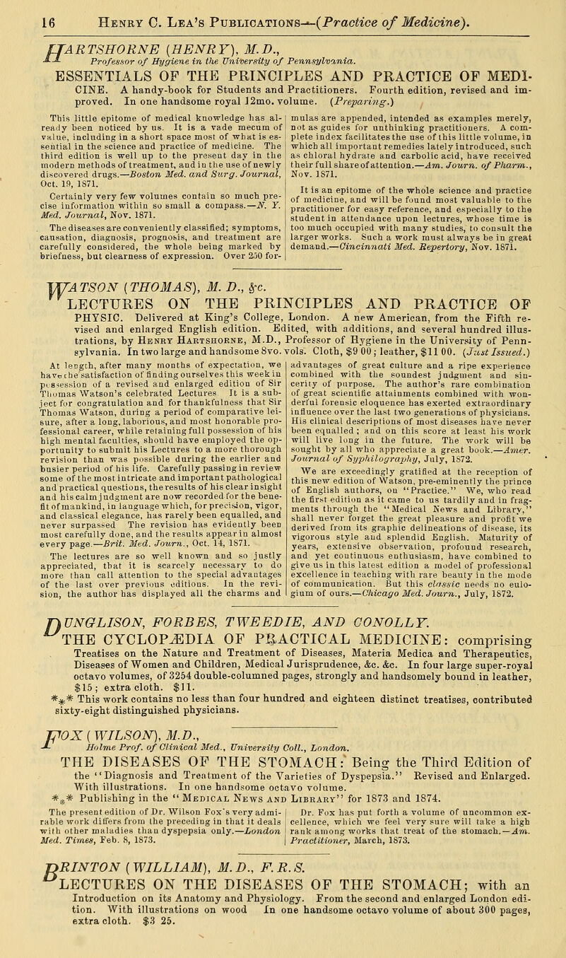 fTARTSHORNE (HENRY), M.D., J. J. Professor of Hygiene in the University of Pennsylvania. ESSENTIALS OP THE PRINCIPLES AND PRACTICE OF MED1- CINE. A handy-book for Students and Practitioners. Fourth edition, revised and im- proved. In one handsome royal J2mo. volume. (Preparing.) This little epitome of medical knowledge has al- ready been noticed by us. It is a vade mecum of value, including in a short space most of what is es- sential in the science and practice of medicine. The third edition is well up to the present day in the modern methods of treatment, and in the use of newly discovered drugs.—Boston Med. and Surg. Journal, Oct. 19, 1871. Certainly very few volumes contain so much pre- cise information within so small a compass.—N. Y. Med. Journal, Nov. 1871. The diseases are conveniently classified; symptoms, causation, diagnosis, prognosis, and treatment are carefully considered, the whole being marked by briefness, but clearness of expression. Over 250 for- mulas are appended, intended as examples merely, not as guides for unthinking practitioners. A com- plete index facilitates the use of this little volume, in which all important remedies lately introduced, such as chloral hydrate and carbolic acid, have received their full share of attention.—Am. Journ. of Pharm., Nov. 1871. It is an epitome of the whole science and practice of medicine, and will be found most valuable to the practitioner for easy reference, and especially to the student in attendance upon lectures, whose time is too much occupied with many studies, to consult the larger works. Such a work must always be in great demand.—Cincinnati Med. Repertory, Nov. 1871. VUA TSON (THOMAS), M. D., Sfc. LECTURES ON THE PRINCIPLES AND PRACTICE OP PHYSIC. Delivered at King's College, London. A new American, from the Fifth re- vised and enlarged English edition. Edited, with additions, and several hundred illus- trations, by Henry Hartshorne, M.D., Professor of Hygiene in the University of Penn- sylvania. In two large and handsome 8vo. vols. Cloth, $9 00; leather, $11 00. (Just Issued.) At length, after many months of expectation, we have the satisfaction of finding ourselves this week in possession of a revised and enlarged edition of Sir Thomas Watson's celebrated Lectures It is a sub- ject for congratulation and for thankfulness that Sir Thomas Watson, during a period of comparative lei- sure, after a long, laborious, and most honorable pro- fessional career, while retaining full possession of his high mental faculties, should have employed the op- portunity to submit his Lectures to a more thorough revision than was possible during the earlier and busier period of his life. Carefully passing in review some of the most intricate and important pathological and practical questions, the results of his clear insight and his calm judgment are now recorded for the bene- fit of mankind, in language which, for precision, vigor, and classical elegance, has rarely been equalled, and never surpassed The revision has evidently been most carefully done, and the results appear in almost every page.—Brit. Med. Journ., Oct. 14, 1871. The lectures are so well known and so justly appreciated, tbat it is scarcely necessary to do more than call attention to the special advantages of the last over previous editions. In the revi- sion, the author has displayed all the charms and advantages of great culture and a ripe experience combined with the soundest judgment and sin- cerity of purpose. The author's rare combination of great scientific attainments combined with won- derful forensic eloquence has exerted extraordinary influence over the last two generations of physicians. His clinical descriptions of most diseases have never been equalled ; and on this score at least his work will live long in the future. The work will be sought by all who appreciate a great book.—Amer. Journal of Syphilography, July, 1S72. We are exceedingly gratified at the reception of this new edition of Watson, pre-eminently the prince of English authors, on Practice. We, who read the first edition as it came to us tardily and in frag- ments through the Medical News and Library, shall never forget the great pleasure and profit we derived from its graphic delineations of disease, its vigorous style and splendid English. Maturity of years, extensive observation, profound research, and yet coutinuous enthusiasm, have combined to give us in this latest edition a model of professional excellence in teaching with rare beauty in the mode of communication. But this classic needs no eulo- gium of ours.—Chicago Med. Journ., July, 1872. flUNGLISON, FORBES, TWEED IE, AND GO NOLLY. THE CYCLOPAEDIA OF PRACTICAL MEDICINE: comprising Treatises on the Nature and Treatment of Diseases, Materia Medica and Therapeutics, Diseases of Women and Children, Medical Jurisprudence, <fcc. <fcc. In four large super-royal octavo volumes, of 3254 double-columned pages, strongly and handsomely bound in leather, $15; extra cloth. $11. ##*■ This work contains no less than four hundred and eighteen distinct treatises, contributed sixty-eight distinguished physicians. {POX ( WILSON), M.D., -*- Holme Prof, of Clinical Med., University Coll., London. THE DISEASES OF THE STOMACH :* Being the Third Edition of the Diagnosis and Treatment of the Varieties of Dyspepsia. Eevised and Enlarged. With illustrations. In one handsome octavo volume. #iis* Publishing in the Medical News and Library for 1873 and 1874. The present edition of Dr. Wilson Fox's very admi- I Dr. Fox has put forth a volume of uncommon ex- rable work differs from the preceding in that it deals cellence, which we feel very sure will take a high with other maladies than dyspepsia only.—London I rank among works that treat of the stomach.—Am. Med. Times, Feb. 8, 1S73. | Practitioner, March, 1873. jyRINTON [WILLIAM), M.D., F.R.S. LECTURES ON THE DISEASES OF THE STOMACH; with an Introduction on its Anatomy and Physiology. From the second and enlarged London edi- tion. With illustrations on wood In one handsome octavo volume of about 300 pages, extra cloth. $3 25.