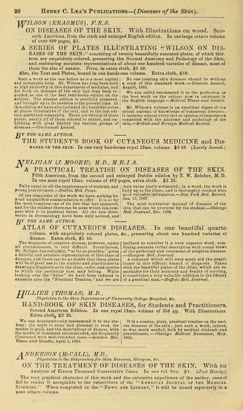 TU'ILSON {ERASMUS), F.R.S. ON DISEASES OF THE SKIN. With Illustrations on wood. Sev- enth American, from the sixth and enlarged English edition. In onelarge octavo volume of over 800 pages, $5. A SERIES OF PLATES ILLUSTRATING WILSON ON DIS- EASES OF THE SKIN; consisting of twenty beautifully executed plates, of which thir- teen are exquisitely colored, presenting the Normal Anatomy and Pathology of the Skin, and embracing accurate representations of about one hundred varieties of disease, most of them the size of nature. Price, in extra cloth, $5 50. Also, the Text and Plates, bound in one handsome volume. Extra cloth, $10. Such a work as the one before us is a most capital and acceptable help. Mr. Wilson has long been held as high authority in this department of medicine, and his book on diseases of the skin has long been re- garded as one or the best text-books extant on the subject. The present edition is carefully prepared, and brought up in its revision to the present time. In this edition we have also included the beautiful series of plates illustrative of the text, and in the last edi- tion published separately. There are twenty of these plates, nearly all of them colored to nature, and ex- hibiting with great fidelity the various groups of diseases.—Cincinnati Lancet, No one treating skin diseases should be without a copy of this standard work.— Canada Lancet, August, 1863. We can safely recommend it to the profession an the best work on the subject now in existence ir. the English language.—Medical Times and Gazette. Mr. Wilson's volume is an excellent digest of the actual amount of knowledge of'cutaneous diseases ; it includes almost every fact or opinion of importance connected with the anatomy and pathology of the skin.—British and Foreign Medical Review. Dr THE SAME AUTHOR. THE STUDENT'S BOOK OF CUTANEOUS MEDICINE and Dis- bases of the skin. In one very handsome royal 12mo. volume. $3 50. (Lately Issvsd.) fTELTGAN {J.MOORE), M.D.,M.R.I.A. A PRACTICAL TREATISE ON DISEASES OF THE SKIN. Fifth American, from the second and enlarged Dublin edition by T. W. Belcher, M. D. In one neat royal 12mo. volume of 462 pages, extra cloth. $2 25. Fully equal to all the requirements of students and young practitioners.—Dublin Med. Press. Of the remainder of the work we have nothing be- yond unqualified commendation to offer. It is so far the most complete one of its size that has appeared, and for the student there can be none which can com- pare with it in practical value. All the late disco- veries in Dermatology have been duly noticed, and )T THE SAME AUTHOR. — '.heir value justly estimated ; in a word, the work is fully up to the times, and is thoroughly stocked with most valuable information.—New York Med. Record. Jan. 15, 1867. The most convenient manual of diseases of the skin that can be procured by the student.—Chicago Med. Journal, Dec. 1866. B' ATLAS OF CUTANEOUS DISEASES. In one beautiful quarto volume, with exquisitely colored plates, &c, presenting about one hundred varieties of Extra cloth, $5 50. inclined to consider it a very superior work, com- bining accurate verbal description with sound views of the pathology and treatment of eruptive diseases — Glasgow Med. Journal. A compend which will very much aid the practi- tioner in this difficult branch of diagnosis Taken with the beautiful plates of the Atlas, which are re- markable for their accuracy and beauty of coloring, it constitutes a very valuable addition to the library of a practical man.—Buffalo Med. Journal. disease. The diagnosis of eruptive disease, however, under all circumstances, is very difficult. Nevertheless, Dr. Neligan has certainly, as far as possible, given a faithful and accurate representation of this class of diseases, and there can be no doubt that these plates will be of great use to the student and practitioner in drawing a diagnosis as to the class, order, and species to which the particular case may belong. While looking over the Atlas we have been induced to examine also the Practical Treatise, and we are TJILLIER {THOMAS), M.D., ■*- Physician to the Skin Department of University College Hospital, &c. HAND-BOOK OF SKIN DISEASES, for Students and Practitioners. Second American Edition. In one royal 12mo. volume of 358 pp. With Illustrations. Extra cloth,, $2 25. We can conscientiously recommend it to the stu- It is a concise, plain, practical treatise on the vari- dent; the style is clear and pleasant to read, the ous diseases of the skin ; just such a work, indeed, matter is good, and the descriptions of disease, with as was much needed, both by medical students and the modes of treatment recommended, are frequently practitioners. — Chicago Medical Examiner, May, illustrated with well-recorded cases.—London Med. 1865. Times and Gazette, April 1, 1865. ANDERSON {McGALL), M.D., -^-*- Physician to the. Dispensary for Skin Diseases, Glasgouy, Ac. ON THE TREATMENT OF DISEASES OF THE SKIN. With an Analysis of Eleven Thousand Consecutive Cases. In one vol. 8vo. $1. (Just Ready.) The very practical character of this work and the extensive experience of the author, cannot fail to render it acceptable to the subscribers of the  Americas Journal of the Medical Sciences. When completed in the News and Library, it will be issued separately in a neat octavo volume.