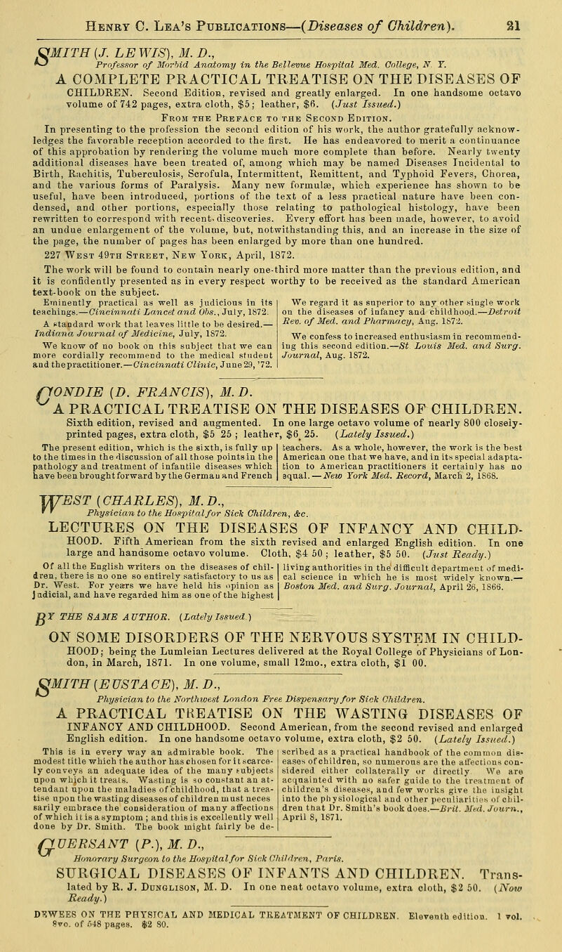&MITH (J. LE WIS), M. D., *~) Professor of Morbid Anatomy in the Bellevue Hospital Med. College, N. Y. A COMPLETE PRACTICAL TREATISE ON THE DISEASES OF CHILDREN. Second Edition, revised and greatly enlarged. In one handsome octavo volume of 742 pages, extra cloth, $5; leather, $6. (Just Issued.) From the Preface to the Second Edition. In presenting to the profession the second edition of his work, the author gratefully acknow- ledges the favorable reception accorded to the first. He has endeavored to merit a continuance of this approbation by rendering the volume much more complete than before. Nearly twenty additional diseases have been treated of, among which may be named Diseases Incidental to Birth, Rachitis, Tuberculosis, Scrofula, Intermittent, Remittent, and Typhoid Fevers, Chorea, and the various forms of Paralysis. Many new formulae, which experience has shown to be useful, have been introduced, portions of the text of a less practical nature have been con- densed, and other portions, especially those relating to pathological histology, have been rewritten to correspond with recent, discoveries. Every effort has been made, however, to avoid an undue enlargement of the volume, but, notwithstanding this, and an increase in the size of the page, the number of pages has been enlarged by more than one hundred. 227 West 49th Street, New York, April, 1872. The work will be found to contain nearly one-third more matter than the previous edition, and it is confidently presented as in every respect worthy to be received as the standard American text-book on the subject. Eminently practical as well as judicious in its teachings.—Cincinnati Lancet and Obs., July, 1S72. A standard work that leaves little to be desired.— Indiana Journal of Medicine, July, 1872. We know of no book on this subject that we can more cordially recommend to the medical student and thepractitioner.—Cincinnati Clinic, June29, '72. We regard it as superior to any other single work on the diseases of infancy and childhood.—Detroit Rev. of Med. and Pharmacy, Aug. 1S72. We confess to increased enthusiasm in recommend- ing this second edition.—St Louis Med. and Surg. Journal, Aug. 1872. ffONDIE (D. FRANCIS), M. D. A PRACTICAL TREATISE ON THE DISEASES OF CHILDREN. Sixth edition, revised and augmented. In one large octavo volume of nearly 800 closely- printed pages, extra cloth, $5 25; leather, $6_ 25. (Lately Issued.) The present edition, which is the sixth, is fully up to the times in the discussion of all those points in the pathology and treatment of infantile diseases which have been brought forward by the German and French teachers. As a whole, however, the work is the best American one that we have, and in its special adapta- tion to American practitioners it certainly has no aqual.— New York Med. Record, March 2, 1868. TXfEST (CHARLES), M.D., ' ' Physician to the Hospital for Sick Children, &e. LECTURES ON THE DISEASES OF INFANCY AND CHILD- HOOD. Fifth American from the sixth revised and enlarged English edition. In one large and handsome octavo volume. Cloth, $4 50 ; leather, $5 50. (Just Ready.) Of all the English writers on the diseases of chil- I living authorities in the difficult department of medi- dren, there is no one so entirely satisfactory to us as | cal science in which he is most widely known.— Dr. West. For years we have held his opinion as 1 Boston Med. and Surg. Journal, April 26, 1866. Judicial, and have regarded him as one of the highest | gr THE SAME AUTHOR. (LatelyIssued.) ON SOME DISORDERS OF THE NERVOUS SYSTEM IN CHILD- HOOD; being the Lumleian Lectures delivered at the Royal College of Physicians of Lon- don, in March, 1871. In one volume, small 12mo., extra cloth, $1 00. 8 MITH [EUSTACE), M. D., Physician to the Northwest London Free Dispensary for Sick Children. A PRACTICAL TREATISE ON THE WASTING DISEASES OF INFANCY AND CHILDHOOD. Second American, from the second revised and enlarged English edition. In one handsome octavo volume, extra cloth, $2 50. (Lately Issued.) This is in every way an admirable book. The modest title which the author has chosen for it scarce- ly conveys an adequate idea of the many subjects upon which it treats. Wasting is so constant an at- tendant upon the maladies of childhood, that a trea- tise upon the wasting diseases of children must neces sarily embrace the consideration of many affections of which i t is a symptom ; and this is excellently well done by Dr. Smith. The book might fairly be de- scribed as a practical handbook of the common dis- eases of children, so numerous are the affections con- sidered either collaterally or directly We are acquainted with no safer guide to the treatment of children's diseases, and few works give the insight into the physiological and other peculiarities of chil- dren that Dr. Smith's book does.—Brit. Med. Journ., April 8, 1871. QUERSANT (P.), M. D., Honorary Surgeon to the Hospital for Sick Children, Paris. SURGICAL DISEASES OF INFANTS AND CHILDREN. Trans- lated by R. J. Dunglison, M. D. In one neat octavo volume, extra cloth, $2 50. (Now Ready.) DEWEES ON THE PHYSICAL AND MEDICAL TREATMENT OF CHILDREN. Eleventh edition. 1 toI. ?to. of 548 pages. $2 SO.
