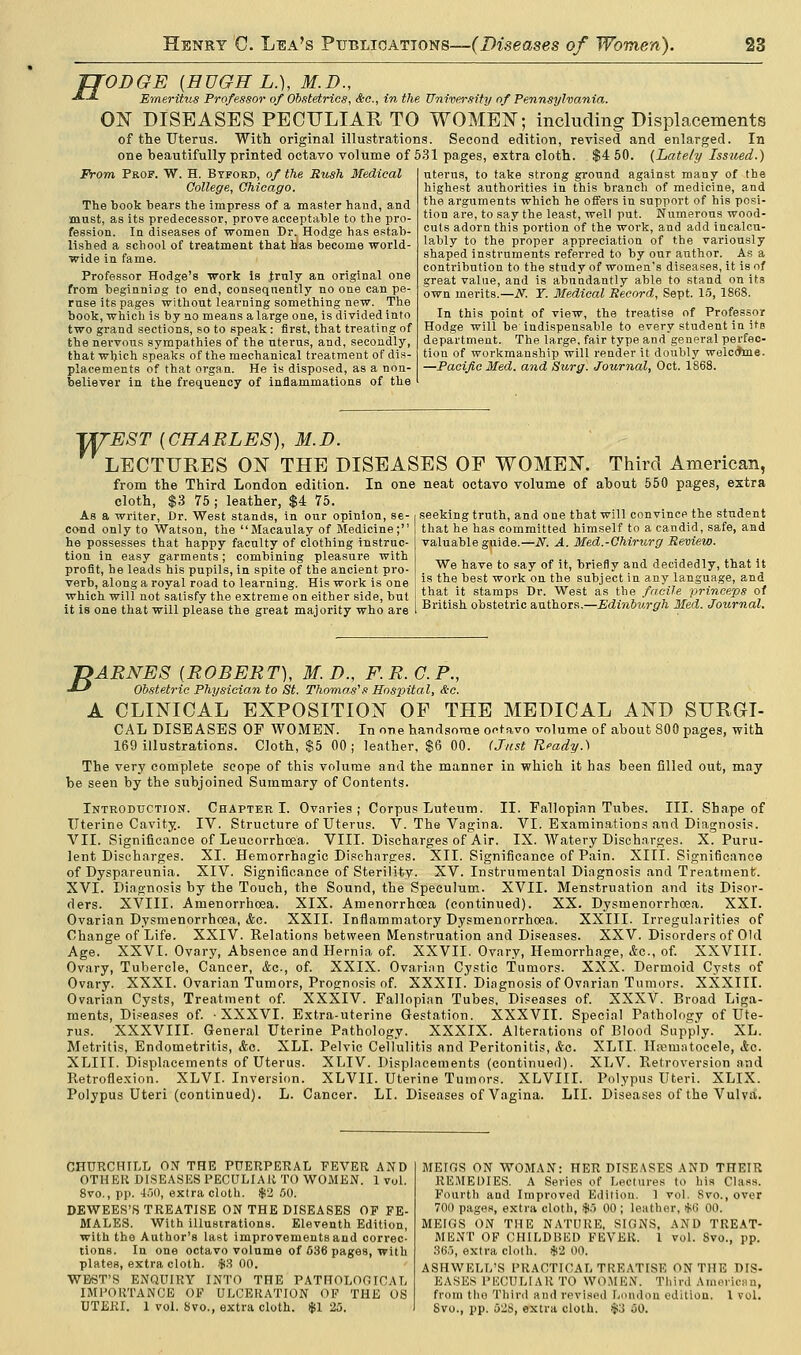 ODGE (HUGH L.), M.D., Emeritus Professor of Obstetrics, &c, in the University of Pennsylvania. ON DISEASES PECULIAR TO WOMEN; including Displacements of the Uterus. With original illustrations. Second edition, revised and enlarged. In one beautifully printed octavo volume of 531 pages, extra cloth. $4 50. (Lately Issued.) From Prof. W. H. Byford, of the Bush Medical College, Chicago. The book bears the impress of a master hand, and must, as its predecessor, prove acceptable to the pro- fession. In diseases of women Dr. Hodge has estab- lished a school of treatment that has become world- wide in fame. Professor Hodge's work Is truly an original one from beginniog to end, consequently no one can pe- ruse its pages without learning something new. The book, which is by no means a large one, is divided into two grand sections, so to speak: first, that treating of the nervous sympathies of the uterus, and, secondly, that which speaks of the mechanical treatment of dis- placements of that 07-gan. He is disposed, as a non- believer in the frequency of inflammations of the uterus, to take strong ground against many of tbe highest authorities in this branch of medicine, and the arguments which he offers in support of his posi- tion are, to say the least, well put. Numerous wood- cuts adorn this portion of the work, and add incalcu- lably to the proper appreciation of the variously shaped instruments referred to by our author. As a contribution to the study of women's diseases, it is of great value, and is abundantly able to stand on its own merits.—N. Y. Medical Record, Sept. 15, 1868. In this point of view, the treatise of Professor Hodge will be indispensable to every student in its department. The large, fair type and general perfec- tion of workmanship will render it doubly welcchne. —Pacific Med. and Surg. Journal, Oct. 1868. T/TEST (CHARLES), M.D. LECTURES ON THE DISEASES OP WOMEN from the Third London edition cloth, $3 75 ; leather, $4 75. As a writer, Dr. West stands, in our opinion, se- cond only to Watson, the Macaulay of Medicine; he possesses that happy faculty of clothing instruc- tion in easy garments; combining pleasure with profit, he leads his pupils, in spite of the ancient pro- verb, along a royal road to learning. His work is one which will not satisfy the extreme on either side, but it is one that will please the great majority who are Third American, In one neat octavo volume of about 550 pages, extra seeking truth, and one that will convince the student that he has committed himself to a candid, safe, and valuable guide.—N. A. Med.-Chirurg Review. We have to say of it, briefly and decidedly, that it is the best work on the subject in any language, and that it stamps Dr. West as the facile princeps of British obstetric authors.—Edinburgh Med. Journal. jyARNES (ROBERT), M.D., F.R.C.P., J-** Obstetric Physician to St. Thomas's Hospital, &c. A CLINICAL EXPOSITION OF THE MEDICAL AND SURGI- CAL DISEASES OF WOMEN. In one handsome octavo volume of about 800 pages, with 169 illustrations. Cloth, $5 00 ; leather, $6 00. (Just Ready.) The very complete scope of this volume and the manner in which it has been filled out, may be seen by the subjoined Summary of Contents. Introduction. Chapter I. Ovnries ; Corpus Luteum. II. Fallopinn Tubes. III. Shape of Uterine Cavity. IV. Structure of Uterus. V. The Vagina. VI. Examinations and Diagnosis. VII. Significance of Leucorrhoea. VIII. Discharges of Air. IX. Watery Discharges. X. Puru- lent Discharges. XI. Hemorrhagic Discharges. XII. Significance of Pain. XIII. Significance of Dyspareunia. XIV. Significance of Sterility. XV. Instrumental Diagnosis and Treatment. XVI. Diagnosis by the Touch, the Sound, the Speculum. XVII. Menstruation and its Disor- ders. XVIII. Amenorrhcea. XIX. Amenorrhcea (continued). XX. Dysmenorrhoea. XXI. Ovarian Dysmenorrhoea, &c. XXII. Inflammatory Dysmenorrhoea. XXIII. Irregularities of Change of Life. XXIV. Relations between Menstruation and Diseases. XXV. Disorders of Old Age. XXVI. Ovary, Absence and Hernia of. XXVII. Ovary, Hemorrhage, <Src, of. XXVIII. Ovary, Tubercle, Cancer, &c, of. XXIX. Ovarian Cystic Tumors. XXX. Dermoid Cysts of Ovary. XXXI. Ovarian Tumors, Prognosis of. XXXII. Diagnosis of Ovarian Tumors. XXXIII. Ovarian Cysts, Treatment of. XXXIV. Fallopian Tubes, Diseases of. XXXV. Broad Liga- ments, Diseases of. XXXVI. Extra-uterine Gestation. XXXVII. Special Pathology of Ute- rus. XXXVIII. General Uterine Pathology. XXXIX. Alterations of Blood Supply. XL. Metritis, Endometritis, &c. XLI. Pelvic Cellulitis and Peritonitis, Ac. XLTI. Hematocele, &o. XLIII. Displacements of Uterus. XLIV. Displacements (continued). XLV. Retroversion and Retroflexion. XLVI. Inversion. XLVII. Uterine Tumors. XLVIII. Polypus Uteri. XLIX. Polypus Uteri (continued). L. Cancer. LI. Diseases of Vagina. LII. Diseases of the Vulva. CHURCHILL OX THE PUERPERAL FEVER AND OTHER DISEASES PECULIAR TO WOMEN. 1 vul. 8vo., pp. 460, extra cloth. $2 50. DEWEES'S TREATISE ON THE DISEASES OF FE- MALES. With illustrations. Eleventh Edition, with the Author's last improvements and correc- tions. In one octavo volume of 636 pages, with plates, extra cloth. $3 00. WEST'S ENQUIRY INTO THE PATHOLOGICAL IMPORTANCE OF ULCERATION OF THE OS UTERI. 1 vol. 8vo., extra cloth. $1 25. MEIGS ON WOMAN: HER DISEASES AND THEIR REMEDIES. A Series of Lectures to his Class. Fourth and Improved Edition. 1 vol. Svo., over 700 pages, extra cloth, $5 00 ; leather, *G 00. MEIGS ON THE NATURE, SIGNS, AND TREAT- MENT OF CHILDBED FEVER. 1 vol. Svo., pp. 865, extra cloth. #2 00. ASHWELL'S PRACTICAL TREATISE ON THE DIS- EASES PECULIAR TO women. Third American, from tho Third and revised London edition. 1 vol. Svo., pp. 0-8, extra cloth. $3 (50.
