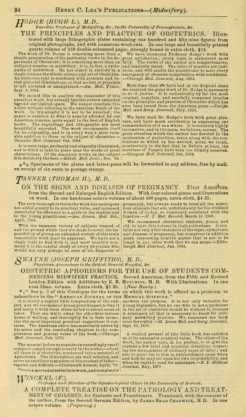 TTODGE {HUGH L.), M.D., -*-■*- Emeritus Professor of Midwifery, &c , in the University of Pennsylvania, &c. THE PRINCIPLES AND PRACTICE OF OBSTETRICS. Illus- trated with large lithographic plates containing one hundred and fifty-nine figures from original photographs, and with numerous wood-euts. In one large and beautifully printed quarto volume of 550 double-columned pages, strongly bound in extra cloth, $14. The work of Dr. Hodge is something more than a simple presentation of his particular views in the de- partment of Obstetrics ; it is something more than an ordinary treatise on midwifery; it is, in fact, a cyclo- paedia of midwifery. He has aimed to embody in a single volume the whole science and art of Obstetrics. An elaborate text is combined with accurate and va- ried pictorial illustrations, so that no fact or principle is left unstated or unexplained.—Am. Med. Times, Sept. 3, 1864. We should like to analyze the remainder of this excellent work, but already has this review extended beyond our limited space. We cannot conclude this notice without referring to the excellent finish of the work. In typography it is not to be excelled; the paper is superior to what is usually afforded by our American cousins, quite equal to the best of English books. The engravings and lithographs are most beautifully executed. The work recommends itself for its originality, and is in every way a most valu- able addition to those on the subject of obstetrics.— Canada Med. Journal. Oct. 1864. It is very large, profusely and elegantly illustrated, and is fitted to take its place near the works of great obstetricians. Of the American works on the subject it is decidedly the best.—Edinb. Med. Jour., Dec. '64 #*# Specimens of the plates and letter-press will be forwarded to any address, free by mail, en receipt of six cents in postage stamps. TANNER {THOMAS H), M.D. ON THE SIGNS AND DISEASES OP PREGNANCY. First American from the Second and Enlarged English Edition. With four colored plates and illustrations on wood. In one handsome octavo volume of about 500 pages, extra cloth, $4 25. We have examined Professor Hodge's work with great satisfaction; every topic is elaborated most fully. The views of the author are comprehensive, and concisely stated. The rules of practice are judi- cious, and will enable the practitioner to meet every emergency of obstetric complication with confidence. —Chicago Med. Journal, Aug. 1864. More time than vfe have had at our disposal since we received the great work of Dr. Hodge is necessary to do it justice. It is undoubtedly by far the most original, complete, and carefully composed treatise on the principles and practice of Obstetrics which has ever been issued from the American press.—Pacific Med. and Surg. Journal, July, 1864. We have read Dr. Hodge's book with great plea- sure, and have much satisfaction in expressing our commendation of it as a whole. It is certainly highly instructive, and in the main, we believe, correct. The great attention which the author has devoted to the mechanism of parturition, taken along with the con- clusions at which he has arrived, point, we think, conclusively to the fact that, in Britain at least, the doctrines of Naegele have been too blindly received. —Glasgow Med. Journal, Oct. 1864. T The very thorough revision the work has undergone has added greatly to its practical value, andincreased materially its efficiency as a guide to the student and to the young practitioner.—Am. Journ. Med. Sci., ipril, 1868. With the immense variety of subjects treated of and the ground which they are made to cover, the im- possibility of giving an extended review of this truly remarkable work must be apparent. We have not a single fault to find with it, and most heartily com- mend it to the careful study of every physician who would not only always be sure of his diagnosis of pregnancy, but always ready to treat all the nume- rous ailments that are, unfortunately for the civilized women of to-day, so commonly associated with the function.—N. Y. Med. Record, March 16 1868. We recommend obstetrical students, young and old, to have this volume in their collections. It con tains not onlj a fair statement of the signs, symptoms, and diseases of pregnancy, but comprises in addition much interesting relative matter that is not to be found in an j other work that we can name.—Edin- burgh Med Journal, Jan. 1868. QWAYNE {JOSEPH GRIFFITHS), M. D., *-' Physician-Accoucheur to the British General Hospital, &e. OBSTETRIC APHORISMS FOR THE USE OF STUDENTS COM- MENCING MIDWIFERY PRACTICE. Second American, from the Fifth and Revised London Edition with Additions by E. R. Hutchins, M. D. With Illustrations. In one neat 12mo. volume. Extra cloth, $1 25. (Now Ready.) *#* See p. 3 of this Catalogue for the terms on which this work is offered as a premium to subscribers to the American Journal of the Medical Sciences. it is really a capital little compendium of the sub- ject, and we recommend young practitioners to buy it and carry it with them when called to attend cases of labor. They can while away the otherwise tedious hours of waiting, and thoroughly fix in their memo- ries the most important practical suggestions it con- tains. The American editor has materially added by his notes and the concluding chapters to the com- pleteness and general value of the book.—Chicago Med. Journal, Feb. 1870. The manual before us containsin exceedingly small compass—small enough to carry in the pocket—about all there is of obstetrics, condensed into a nutshell of Aphorisms. The illustrations are well selected, and serve as excellent reminders of the conduct of labor— regular and difficult.—Cincinnati Lancet, April, '70. ^Hs is a most admirable little work, and ooropletelv answers the purpose. It is not only valuable for young beginners, but no one who is not a proficient in the art of obstetrics should be without it, because it condenses all that is necessary to know for ordi- nary midwifery practice. We commend the book most favorably.—St. Louis Med. andtSurg. Journal, Sept. 10, 1870. A studied perusal of this little book has satisfied us of its eminently practical value. The object of the work, the author says, iu his preface, is to give the student a few brief and practical directions respect- ing the management of ordinary cases of labor ; and also to point out to him in extraordinary cases when and how he may act upon his own responsibility, and when he ought to send for assistance.—N. T. Medical Journal, May, 1870. }\ TINGKEL (F.), Professor and Director of the Gynaecological Clinic in the University of Rostock. A COMPLETE TREATISE ON THE PATHOLOGY AND TREAT- MENT OF CHILDBED, for Students and Practitioners. Translated, with the consent of the author, from the Second German Edition, by James Read Chadwick, M D. In one octavo volume. (Preparing.)