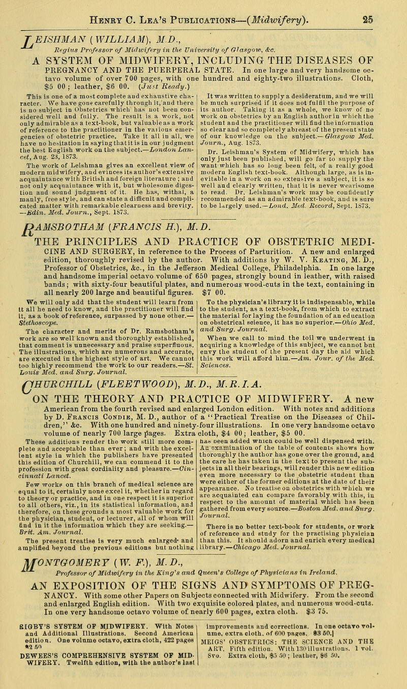TEISHMAN (WILLIAM), M.D., Regius Professor of Midwifery in the University of Glasgow, &c. A SYSTEM OF MIDWIFERY, INCLUDING THE DISEASES OF PREGNANCY AND THE PUERPERAL STATE. In one large and very handsome oc- tavo volume of over 700 pages, with one hundred and eighty-two illustrations. Cloth, $5 00 ; leather, $6 00. {Juft Ready.) This is one of a most complete aud exhaustive cha- racter. We have gone carefully through it,'aud there is no subject in Obstetrics which has not been con- sidered well and fully. The result is a work, not only admirable as a text-book, but valuable as a work of reference to the practitioner in the vaiious emer- gencies of obstetric practice. Take it all in all, we have no hesitation in saying that it is in our judgment the best English work on the subject.—London Lan- cet, Aug. 23, 1873. The work of Leishman gives an excellent view of modern midwifery, and evinces its author's extensive acquaintance with British and foreign literature ; and not only acquaintance with it, but wholesome diges- tion aud sound judgment of it. He has, withal, a manly, free style, and can state a difficult and compli- cated matter with remarkable clearness and brevity. —Bdin. Med. Journ., Sept. 1873. It was written to supply a desideratum, and we will be much surprised if it does not fulfil the purpose of its author. Taking it as a whole, we know of no work on obstetrics by an English author in which the student and the practitioner will find the information so clear and so completely abieast of the present state of our knowledge on the subject.— Glasgow Med. Journ., Aug. 1S73. Dr. Leishmau's System of Midwifery, which has only just been published, will go far to supply the want which has so long been felt, of a really good modern English text-book. Although large, as is in- evitable in a work on so extensive a subject, it is so well and clearly written, that it is never wearisome to read. Dr. Leishman's work may be confidently recommended as an admirable text-book, and is sure to be Urgely used.—Lond. Med. Record, Sept. 1S73. DAMSBOTHAM {FRANCIS H.), M.D. THE PRINCIPLES AND PRACTICE OF OBSTETRIC MEDI- CINE AND SURGERY, in reference to the Process of Parturition. A new and enlarged edition, thoroughly revised by the author. With additions by W. V. Keating, M. D., Professor of Obstetrics, &c, in the Jefferson Medical College, Philadelphia. In one large and handsome imperial octavo volume of 650 pages, strongly bound in leather, with raised bands; with sixty-four beautiful plates, and numerous wood-cuts in the text, containing in all nearly 200 large and beautiful figures. $7 00. We will only add that the student will learn from tt all he need to know, and the practitioner will find It, as a book of reference, surpassed by none other.— Stethoscope. The character and merits of Dr. Ramsbotham's work are so well known and thoroughly established, that comment is unnecessary and praise superfluous. The illustrations, which are numerous and accurate, are executed in the highest style of art. We cannot too highly recommend the work to our readers.—St. Louis Med. and Surg. Journal. To the physician's library it is indispensable, while to the stndent, as a text-book, from which to extract the material for laying the foundation of an education on obstetrical soience, it has no superior.—Ohio Med. and Surg. Journal. When we call to mind the toil we underwent in acquiring a knowledge of this subject, we cannot but envy the student of the present day the aid which this work will afford him.—Am. Jour, of the Med. Sciences. QHURCHILL {FLEETWOOD), M.D., M.R.I.A. ON THE THEORY AND PRACTICE OF MIDWIFERY. A new American from the fourth revised and enlarged London edition. With notes and additions by D. Francis Condie, M. D., author of a Practical Treatise on the Diseases of Chil- dren,'' &c. With one hundred and ninety-four illustrations. In one very handsome octavo volume of nearly 700 large pages. Extra cloth, $4 00 ; leather, $5 00. These additions render the work still more com- plete and acceptable than ever; and with the excel- lent style in which the publishers have presented this edition of Churchill, we can commend it to the profession with great cordiality and pleasure.—Cin- cinnati Lancet. Few works on this branch of medical science are equal to it, certainly none excel it, whether in regard to theory or practice, and in one respect it is superior to all others, viz., in its statistical information, and therefore, on these grounds a most valuable work for the physician, student, or lecturer, all of whom will find in it the information which they are seeking.— BrH. Am. Journal. The present treatise is very much enlarged- and amplified beyond the previous editions but nothing has Deen added wnicn could be well dispensed with. An examination of the table of contents shows how thoroughly the author has gone over the ground, and the care he has taken in the text to present the sub- jects in all their bearings, will render this new edition even more necessary to the ^obstetric student than were either of the former editions at the date of their appearance. No treatise on obstetrics with which we are acquainted can compare favorably with this, in respect to the amount of material which has been gathered from every source.—Boston Med. and Surg. Journal. There is no better text-book for students, or work of reference and study for the practising physician than this. It should adorn and enrich every medical library.—Chicago Med. Journal. MONTGOMERY {W. F.), M.D., ■*• Professor of Midwifery in the King's and Queen's College of Physicia ns in Ireland. AN EXPOSITION OF THE SIGNS AND SYMPTOMS OF PREG- NANCY. With some other Papers on Subjects connected with Midwifery. From the second and enlarged English edition. With two exquisite colored plates, and numerous wood-cuts. In one very handsome octavo volume of nearly 600 pages, extra cloth. %'A 75. SIGBY'S SYSTEM OF MIDWIFERY. With Notes and Additional Illustrations. Second American edition. One volume octavo, extra cloth, 422 pages *2/>o DEWEES'S COMPREHENSIVE SYSTEM OF MID- WIFERY. Twelfth edition, with the author's last improvements and corrections. In one octavo vol- ume, extra cloth, of 600 pastes. $3 50.| MEIGS' OBSTETRICS: THE SCIENCE AND THE ART. Fifth edition. With 130 illustrations. 1vol. 8vo. Extra cloth, $.3 SO ; leather, *6 SO.