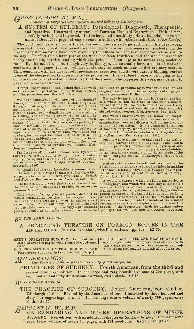 (1ROSS {SAMUEL D.), M.D., . *•* Professor of Surgery in the Jefferson Medical College of Philadelphia. A SYSTEM OF SURGERY: Pathological, Diagnostic, Therapeutic, and Operative. Illustrated by upwards of Fourteen Hundred Engravings. Fifth edition, carefully revised, and improved. In two large and beautifully printed imperial octavo vol- umes of about 2300 pages, strongly bound in leather, with raised bands, $15. (Just Ready.) The continued favor, shown by the exhaustion of successive large editions of this great work, proves that it has successfully supplied a want felt by American practitioners and students. In the present revision no pains have been spared by the author to bring it in every respect fully up to the day. To effect this a large part of the work has been rewritten, and the whole enlarged by nearly one-fourth, notwithstanding which the price has been kept at its former very moderate rate. By the use of a close, though very legible type, an unusually large amount ol matter is condensed in its pages, the two volumes containing as much as four or five ordinary octavos. This, combined with the most careful mechanical execution, and its very durable binding, renders it one of the cheapest works accessible to the profession. Every subject properly belonging to the domain of surgery is treated in detail, so that the student who possesses this work may be said to have in it a surgical library. It must long remain the most comprehensive work on this important part of medicine.—Boston Medical and Surgical Journal, March 23, 1865. We have compared it with most of our standard works, such as those of Erichsen, Miller, Feigusson, Syme, and others, and we must, in justice to our author, award it the pre-eminence. As a work, com- plete in almost every detail, no matter how minute or trifling, and embracing every subject known in the principles and practice of surgery, we believe it stands without a rival. Dr. Gross, in his preface, re- marks my aim has been to embrace the whole do- main of surgery, and to allot to every subject its legitimate claim to notice; and, we assure our readers, he has kept his word. It is a work which we can most confidently recommend to our brethren, for its utility is becoming the more evident the longer it is upon the shelves of our library.—Canada Med. Journal, September, 1865. The first two editions of Professor Gross' System of Surgery are so well known to the profession, and so highly prized, that it would be idle for us to speak in praise of this work.— Chicago Medical Journal, September, 1865. We gladly indorse the favorable recommendation of the work, both as regards matter and style, which we made when noticing its first appearance.— British and Foreign Medico-Chirurgical Review, Oct. 1865. The most complete work that has yet issued from the press on the science and practice of surgery.— London Lancet. This system of surgery is, we predict, destined to take a commanding position in our surgical litera- ture, and be the crowning glory of the author's well earned fame. As an authority on general surgical subjects, this work is long to occupy a pre-eminent hesitation in pronouncing it without a rival in our language, and equal to the best systems of surgery in any language.—N. ¥. Med. Journal. Not only by far the best text-book on the subject, as a whole, within the reach of American students, but one which will be much more than ever likely to be resorted to and regarded as a high authority abroad.—Am. Journal Med. Sciences, Jan. 1865. The work contains everything, minor and major, operative and diagnostic, including mensuration and examination, venereal diseases, and uterine manipu- lations and operations. It is a complete Thesaurus of modern surgery, where the student and practi- tioner shall not seek in vain for what they desire.— San Francisco Med. Press, Jan. 1865. Open it where we may, we find sound practical in- formation conveyed in plain language. This book is no mere provincial or even national system of sur- gery, but a work which, while very largely indebted to the past, has a strong claim on the gratitude of the future of surgical science.—Edinburgh Med. Journal, Jan. 1S65. A glance at the work is sufficient to show that the author and publisher have spared no labor in making it the most complete System of Surgery ever pub- lished in any country.—St. Louis Med. and Surg. Journal, April, 1865. A system of surgery which we think unrivalled in our language, and which will indelibly associate his name with surgical science. And what, in our opin- ion, enhances the value of the work is that, while the practising surgeon will find all that he requires in it, it is at the same time one of the most valuable trea- tises which can be put into the hands of the student seeking to know the principles and practice of this branch of the 'profession which he designs subse- place, not only at home, but abroad. We have no I quently to follow.—The Brit. Am.Journ., Montreal. DT THE SAME AUTHOR. A PRACTICAL TREATISE ON FOREIGN BODIES IN THE AIR-PASSAGES. In 1 vol. 8vo. cloth, with illustrations, pp. 468. $2 75. BKEY'S OPEEATIVE SURGERY. In 1 vol. Svo. cloth, of over 650 pages; with about 100 wood-cuts. S3 25. COOPER'S LECTURES ON THE PRINCIPLES AND Practice of Surgery. In lvol. 8vo. cloth, 750 p. $2. GIBSON'S INSTITUTES AND PRACTICE OF SUR- GERY. Eighth edition, improved and altered. With thirty-four plates. In two handsome octavo vol- umes, aboutlOOOpp.,leather,raised bands. $6 60. M- ILLER {JAMES), Late Professor of Surgery in the University of Edinburgh, &c. PRINCIPLES OF SURGERY. Fourth American, from the third and revised Edinburgh edition. In one large and very beautiful volume of 700 pages, with two hundred and forty illustrations on wood, extra cloth. $3 75. DY THE SAME AUTHOR. THE PRACTICE OF SURGERY. Fourth American, from the last Edinburgh edition. Revised by the American editor. Illustrated by three hundred and sixty-four engravings on wood. In one large octavo volume of nearly 700 pages, extra cloth. $3 75. GARGENT {F. W.), M.D. ° ON BANDAGING AND OTHER OPERATIONS OF MINOR SURGERY. New edition, with an additional chapter on Military Surgery. One handsome royal 12mo. volume, of nearly 400 pages, with 184 wood-outs. Extra cloth, $1 75.
