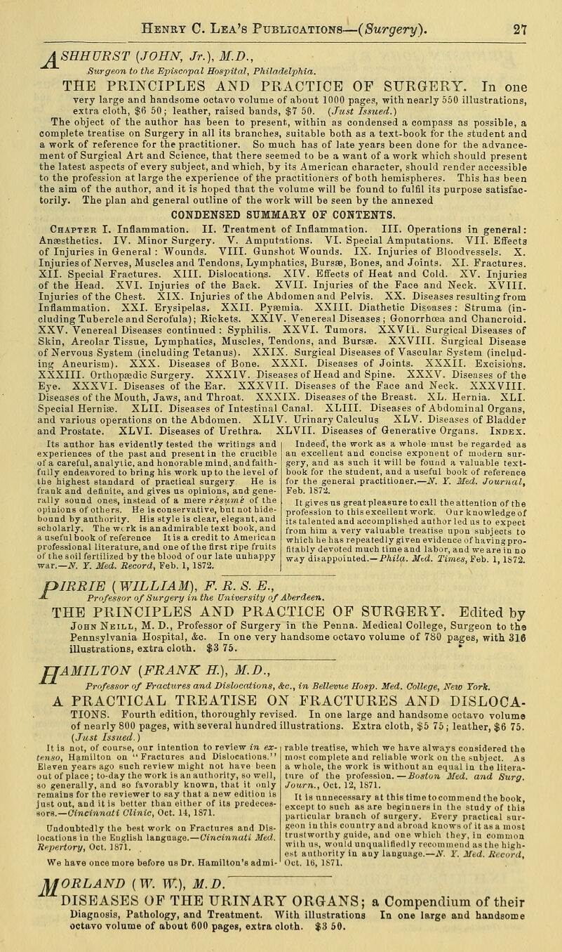 ASEHURST {JOHN, Jr.), M.D., Surgeon to the Episcopal Hospital, Philadelphia. THE PRINCIPLES AND PRACTICE OF SURGERY. In one very large and handsome octavo volume of about 1000 pages, with nearly 550 illustrations, extra cloth, $6 50; leather, raised bands, $7 50. (Just Issued.) The object of the author has been to present, within as condensed a compass as possible, a complete treatise on Surgery in all its branches, suitable both as a text-book for the student and a work of reference for the practitioner. So much has of late years been done for the advance- ment of Surgical Art and Science, that there seemed to be a want of a work which should present the latest aspects of every subject, and which, by its American character, should render accessible to the profession at large the experience of the practitioners of both hemispheres. This has been the aim of the author, and it is hoped that the volume will be found to fulfil its purpose satisfac- torily. The plan and general outline of the work will be seen by the annexed CONDENSED SUMMARY OF CONTENTS. Chapter I. Inflammation. II. Treatment of Inflammation. III. Operations in general Anaesthetics. IV. Minor Surgery. V. Amputations. VI. Special Amputations. VII. Effect of Injuries in General : Wounds. VIII. Gunshot Wounds. IX. Injuries of Bloodvessels. X Injuries of Nerves, Muscles and Tendons, Lymphatics, Bursas, Bones, and Joints. XI. Fractures XII. Special Fractures. XIII. Dislocations. XIV. Effects of Heat and Cold. XV. Injuries of the Head. XVI. Injuries of the Back. XVII. Injuries of the Face and Neck. XVIII Injuries of the Chest. XIX. Injuries of the Abdomen and Pelvis. XX. Diseases resulting from Inflammation. XXI. Erysipelas. XXII. Pyaemia. XXIII. Diathetic Diseases : Struma (in eluding Tubercle and Scrofula); Rickets. XXIV. Venereal Diseases ; Gonorrhoea and Chancroid XXV. Venereal Diseases continued : Syphilis. XXVI. Tumors. XXVII. Surgical Diseases of Skin, Areolar Tissue, Lymphatics, Muscles, Tendons, and Bursas. XXVIII. Surgical Disease of Nervous System (including Tetanus). XXIX. Surgical Diseases of Vascular System (includ ing Aneurism). XXX. Diseases of Bone. XXXI. Diseases of Joints. XXXII. Excisions XXXIII. Orthopaedic Surgery. XXXIV. Diseases of Head and Spine. XXXV. Diseases of the Eye. XXXVI. Diseases of the Ear. XXXVII. Diseases of the Face and Neck. XXXVIII Diseases of the Mouth, Jaws, and Throat. XXXIX. Diseases of the Breast. XL. Hernia. XLI Special Hernias. XLII. Diseases of Intestinal Canal. XLIII. Diseases of Abdominal Organs, and various operations on the Abdomen. XLIV. Urinary Calculus XLV. Diseases of Bladder and Prostate. XLVI. Diseases of Urethra. XLVII. Diseases of Generative Organs. Index Its author has evidently tested the writings and experiences of the past and present in the crucible of a careful, analytic, and honorable mind, and faith- fully endeavored to bring his work up to the level of the highest standard of practical surgery. He is frank and definite, and gives us opinions, and gene- rally sound ones, instead of a mere resume of the opinions of others. He is conservative, but not hide- bound by authority. His style is clear, elegant, and scholarly. The wcrk is an admirable text book, and a useful book of reference It is a credit to American professional literature, and one of the first ripe fruits of the soil fertilized by the blood of our late unhappy war.—N. Y. Med. Record, Feb. 1, 1S72. Indeed, the work as a whole must be regarded as an excellent and concise exponent of modern sur gery, and as such it will be found a valuable text- book for the student, and a useful book of reference for the general practitioner.—iV. Y. Med. Journal, Feb. 1872. It gives us greatpleasnre to call the attention of the profession to this excellent work. Our knowledge of its talented and accomplished author led us to expect from him a very valuable treatise upon subjects to which he has repeatedly given evidence of havingpro- fitably devoted much time and labor, and we are in no way disappointed.—Phila. Mtd. Times, Feb. 1, 1S72. piREIE ( WILLIAM), F. R. S. E., -*- Professor of Surgery in the University of Aberdeen. THE PRINCIPLES AND PRACTICE OF SURGERY. Edited by John Neill, M. D., Professor of Surgery in the Penna. Medical College, Surgeon to the Pennsylvania Hospital, &c. In one very handsome octavo volume of 780 pages, with 316 illustrations, extra cloth. $3 75. * 'AMILTON (FRANK H.), M.D., Professor of Fractures and Dislocations, &c, in Bellevue Hosp. Med. College, New York. A PRACTICAL TREATISE ON FRACTURES AND DISLOCA- TIONS. Fourth edition, thoroughly revised. In one large and handsome octavo voluma of nearly 800 pages, with several hundred illustrations. Extra cloth, $5 75; leather, $6 75. (Just Issued.) rable treatise, which we have always considered the most complete and reliable work on the subject. As a whole, the work is without an equal in the litera- ture of the profession.—Boston Med. and Surg. Journ., Oct. 12, 1S71. H It is not, of course, our intention to review in ex- tenso, Hamilton on Fractures and Dislocations. Eleven years ago such review might not hare been out of place; to-day the work is an authority, so well, so generally, and so favorably known, that it only remains for the reviewer to say that a new edition is just out, and it is better than either of its predeces- sors.—Cincinnati Clinic, Oct. 11, 1S71. Undoubtedly the best work on Fractures and Dis- locations in the English language.—Cincinnati Med. Repertory, Oct. 1871. We have once more before us Dr. Hamilton's admi- It is unnecessary at this time tocommend the book, except to such as are beginners in the study of this particular branch of surgery. Every practical sur- geon in this country and abroad knows of it as a most trustworthy guide, and one which they, in common wilh us, would unqualifiedly recommend as the high- est authority in any language.—jV. Y. Med. Record. Oct. 16, 1871. MORLAND {W. W.), M.D. DISEASES OF THE URINARY ORGANS; a Compendium of their Diagnosis, Pathology, and Treatment. With illustrations In one large and handsome octavo volume of about 600 pages, extra oloth. $3 50.