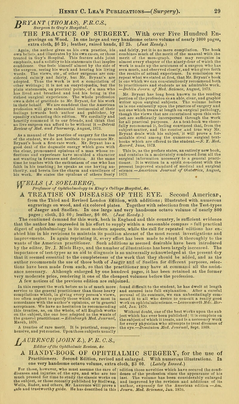 ~DRYANT {THOMAS), F.R.G.S., •*-* Surgeon to Guy's Hospital. THE PRACTICE OF SURGERY. With over Five Hundred En- gravings on Wood. In one large and very handsome octavo volume of nearly 1000 pages, extra cloth, $6 25 j leather, raised bands, $7 25. {Just Ready.) Again, the author gives us his own practice, his own beliefs, and illustrates by his own cases, or those treated in Guy's Hospital. This feature adds joint emphasis, aud a solidity to his statements that inspire confidence. One feels himself almost by the side of the surgeon, seeing his work and hearing his living words. The views, etc , of other surgeons are con- sidered calmly and fairly, but Mr. Bryant's are adopted. Thus the work is not a compilation of other writings; it is not an encyclopedia, but the plain statements, on practical points, of a man who has lived and breathed and had his being in the richest surgical experience. The whole profession owe a debt of gratitude to Mr. Bryant, for his work in their behalf. We are confident that the American profession will give substantial testimonial of their feelings towards both author and publisher, by speedily exhausting this edition. We cordially and heartily commend it to our friends, and think that no live surgeon can afford to be without it.—Detroit Review of Med. and Pharmacy, August, 1S73. As a manual of the practice of surgery for the use of the student, we do not hesitate to pronounce Mr. Bryant's book a first-rate work. Mr. Bryant has a good deal of the dogmatic energy which goes with the clear, pronounced opinions of a man whose re- flections and experience have moulded a character not wanting in firmness and decision. At the same time he teaches with the enthusiasm of one who has faith in his teaching; he speaks as one having au- thority, and herein lies the charm and excellence of his work. He states the opinions of others freely and fairly, yet it is no mere compilation. The book combines much of the merit of the manual with the merit of the mouograph. One may recognize iu almost every chapter of the ninety-four of which the work is made up the aculeness of a surgeon who has seen much, and observed closely, and who gives forth the results of actual experience. In conclusion we repeat, what we stated at first, that Mr. Bryant's book is one which we can conscientiously recommend both to practitioners and students as an admirable work. —Dublin Jonrn. of Med. Science, August, 1873. Mr. Bryant has long been known to the reading portion of the profession as an able, clear, and grap'hic writer upon surgical subjects. The volume before us is one eminently upou the practice of surgery and not one which treats at length on surgical pathology, though the views that are entertained upon this sub- ject are sufficiently interspersed through the work for all practical purposes. As a text-book we cheer- fully recommend it, feeling couvinced that, from the subject-matter, and the concise and true way Mr. Bryant deals with his subject, it will prove a for- midable rival among the numerous surgical text- books which are offered to the student.—N. Y. Med. Record, June, 1S73. This is, as the preface states, an entirely new book, and contains in a moderately condensed form all the surgical information necessary to a general practi- tioner. It is written in a spirit consistent with the present improved standard of medical and surgical science.—American Journal of Obstetrics, August, 1S73. WELLS (J. SOELBERG), • ' Professor of Ophthalmology in King's College Hospital, Sec. A TREATISE ON DISEASES OF THE EYE. Second America*, from the Third and Revised London Edition, with additions; illustrated with, numerous engravings on wood, and six colored plates. Together with selections from the Test-types of Jaeger and Snellen. In one large and very handsome octavo volume of nearly 800 pages; cloth, $5 00; leather, $6 00. {Just Ready.) The continued demand for this work, both in England and this country, is sufficient evidence that the author has suqceeded in his effort to supply within a reasonable compass n full practical digest of ophthalmology in its most modern aspects, while the call for repeated editions has en- abled him in his revisions to maintain its position abreast of the most recent investigations and improvements. In again reprinting it, every effort has been made to adapt it thoroughly to the wants of the American practitioner. Such additions as seemed desirable have been introduced by the editor, Dr. J. Minis Hays, and the number of illustrations has been largely increased. The importance of test-types as an aid to diagnosis is so universally acknowledged at the present day that it seemed essential to the completeness of the work that they should be added, and as the author recommends the use of those both of Jaeger and of Snellen for different purposes, selec- tions have been made from each, so that the practitioner may have at command all the assist- ance necessary. Although enlarged by one hundred pages, it has been retained at the former very moderate price, rendering it one of the cheapest volumes before the profession. A few notices of the previous edition are subjoined. found difficult to the student, he has dwelt at length and entered into full explanation. After a careful perusal of its contents, we can unhesitatingly com- mend it to all who desire to consult a really good work on ophhtalmic science.—Leavenworth Mde. Her- ald, Jan. 1870. Without doubt, one of the best works upon the sub In this respect the work before us is of much more service to the general practitioner than those heavy compilations which, in giving every person's views, too often neglect to specify those which are most in accordance with the author's opinions, or in general acceptance. We have no hesitation iu recommending this treatise, as, on the whole, of all English works on the subject, the one best adapted to the wants of the general practitioner. — Edinburgh Med. Journal, March, 1870. A treatise of rare merit. It is practical, compre- hensive, and yet concise. Upon those subjects usually ject which has ever been published ; it is complete on the subject of which it treats, and is a necessary work for every physician who attempts to treat diseases of the eye.—Dominion Med. Journal, Sept. 1S69. [A URENCE (JOHN Z.), F. R. O. S., Editor of the Ophthalmic Review, &c. A HANDY-BOOK OF OPHTHALMIC SURGERY, for the use of Practitioners. Second Edition, revised and enlarged. With numerous illustrations. In one very handsome octavo volume, extra cloth, $3 00. {Lately Issued.) For those, however, who must assume the care of edition those novelties which have secured the confl- diseases aud injuries of the eye, and who are too dence of the profession since the appearance of his much pressed for time to study the classic works on last. The volume has been considerably enlarged the subject, or those recently published by Stellwag, aud improved by the revision and additions of its Wells, Bader, and others, Mr. Laurence will prove a author, expressly for the American edition—Am. 8afe and trustworthy guide. He has described in thit Journ. Med. Sciences, Jan. 1870.