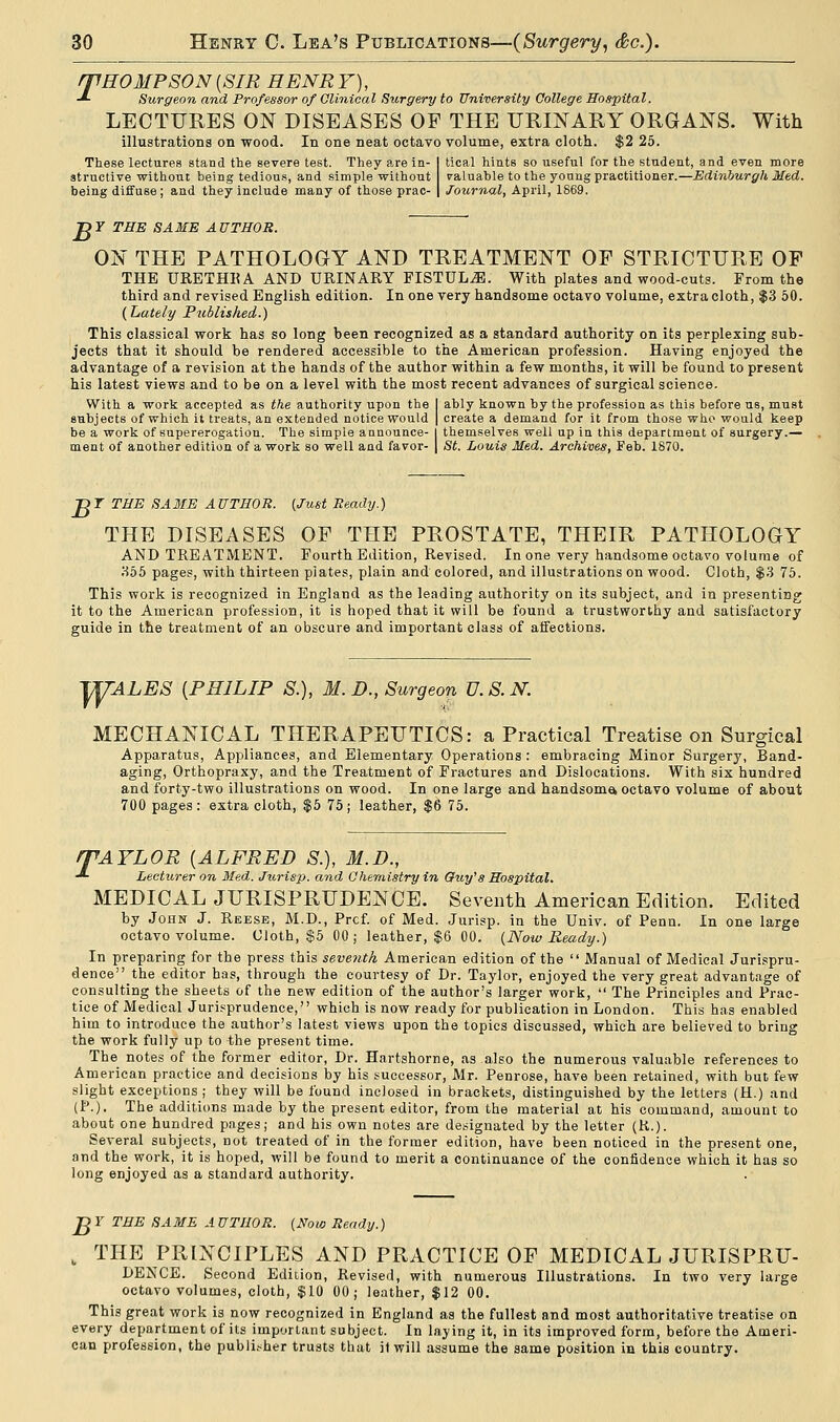 rpHO MP SON (SIR HENR Y), •*- Surgeon and Professor of Clinical Surgery to University College Hospital. LECTURES ON DISEASES OF THE URINARY ORGANS. With illustrations on wood. In one neat octavo volume, extra cloth. $2 25. These lectures stand the severe test. They are in- I tical hints so useful for the student, and even more structive without being tedious, and simple without valuable to the young practitioner.—Edinburgh Med. being diffuse; and they include many of those prac- | Journal, April, 1869. T>Y THE SAME AUTHOR. ON THE PATHOLOGY AND TREATMENT OF STRICTURE OF THE URETHKA AND URINARY FISTULA. With plates and wood-cuts. From the third and revised English edition. In one very handsome octavo volume, extra cloth ,$3 50. (Lately Published.) This classical work has so long been recognized as a standard authority on its perplexing sub- jects that it should be rendered accessible to the American profession. Having enjoyed the advantage of a revision at the hands of the author within a few months, it will be found to present his latest views and to be on a level with the most recent advances of surgical science. With a work accepted as the authority upon the I ably known by the profession as this before us, must subjects of which it treats, an extended notice would | create a demand for it from those who would keep be a work of supererogation. The simple announce- I themselves well up in this department of surgery.— ment of another edition of a work so well and favor- | St. Louis Med. Archives, Feb. 1870. T>r THE SAME AUTHOR. {Just Ready.) THE DISEASES OF THE PROSTATE, THEIR PATHOLOGY AND TREATMENT. Fourth Edition, Revised. In one very handsome octavo volume of 355 pages, with thirteen plates, plain and colored, and illustrations on wood. Cloth, $3 75. This work is recognized in England as the leading authority on its subject, and in presenting it to the American profession, it is hoped that it will be found a trustworthy and satisfactory guide in the treatment of an obscure and important class of affections. VUALES [PHILIP S.), M. D., Surgeon V. S. N. MECHANICAL THERAPEUTICS: a Practical Treatise on Surgical Apparatus, Appliances, and Elementary Operations : embracing Minor Surgery, Band- aging, Orthopraxy, and the Treatment of Fractures and Dislocations. With six hundred and forty-two illustrations on wood. In one large and handsome* octavo volume of about 700 pages : extra cloth, $5 75 ; leather, $6 75. ITAYLOR (ALFRED S.), M.D., -* Lecturer on Med. Jurisp. and Chemistry in Guy's Hospital. MEDICAL JURISPRUDENCE. Seventh American Edition. Edited by John J. Reese, M.D., Prcf. of Med. Jurisp. in the Univ. of Penn. In one large octavo volume. Cloth, $5 00; leather, $6 00. (Now Ready.) In preparing for the press this seventh American edition of the Manual of Medical Jurispru- dence the editor has, through the courtesy of Dr. Taylor, enjoyed the very great advantage of consulting the sheets of the new edition of the author's larger work, The Principles and Prac- tice of Medical Jurisprudence, which is now ready for publication in London. This has enabled him to introduce the author's latest views upon the topics discussed, which are believed to bring the work fully up to the present time. The notes of the former editor, Dr. Hartshorne, as also the numerous valuable references to American practice and decisions by his successor, Mr. Penrose, have been retained, with but few slight exceptions; they will be found inclosed in brackets, distinguished by the letters (H.) and (P.). The additions made by the present editor, from the material at his command, amount to about one hundred pages; and his own notes are designated by the letter (R.). Several subjects, not treated of in the former edition, have been noticed in the present one, and the work, it is hoped, will be found to merit a continuance of the confidence which it has so long enjoyed as a standard authority. J^Y THE SAME AUTHOR. (Now Ready.) k THE PRINCIPLES AND PRACTICE OF MEDICAL JURISPRU- DENCE. Second Edition, Revised, with numerous Illustrations. In two very large octavo volumes, cloth, $10 00; leather, $12 00. This great work is now recognized in England as the fullest and most authoritative treatise on every department of its important subject. In laying it, in its improved form, before the Ameri- can profession, the publisher trusts that it will assume the same position in this country.