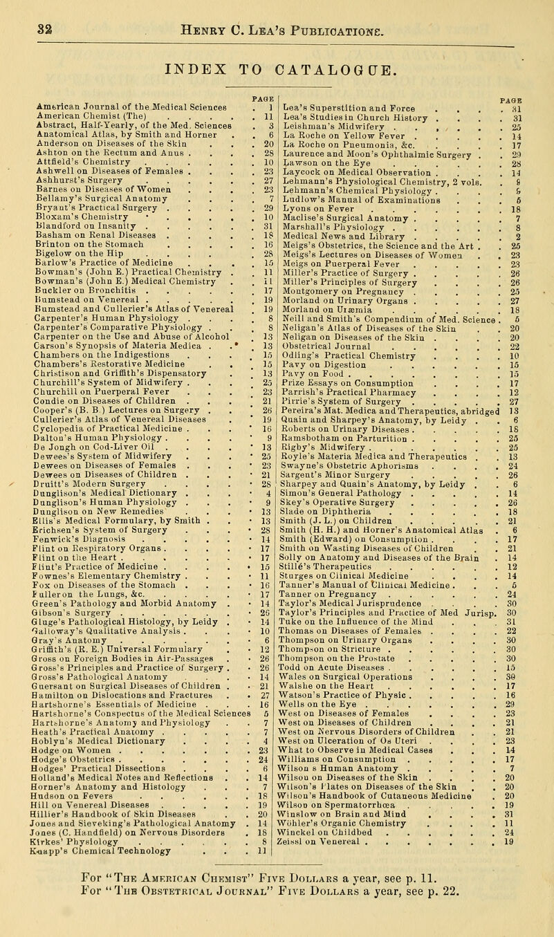 INDEX TO CATALOGUE. American Journal of the Medical Sciences American Chemist (The) .... Abstract, Half-Yearly, of the Med. Sciences Anatomical Atlas, by Smith and Horner Anderson on Diseases of the Skin Ashton on the Rectum and Anus . Attfield's Chemistry .... Ashwell on Diseases of Females . Ashhurst'8 Surgery .... Barnes on Diseases of Women Bellamy's Surgical Anatomy Bryant's Practical Surgery . Bloxam's Chemistry ... Blandford on Insanity .... Basham on Renal Diseases . Brinton on the Stomach Bigelow on the Hip .... Barlow's Practice of Medicine Bowman's (John E.) Practical Chemistry Bowman's (John E.) Medical Chemistry Buckler on Bronchitis .... ISumstead on Venereal .... Bumstead and Cullerier's Atlas of Venereal Carpenter's Human Physiology . Carpenter's Comparative Physiology . Carpenter on the Use and Abuse of Alcohol Carson's Synopsis of Materia Medica . Chambers on the Indigestions . , Chambers's Restorative Medicine Christison and Griffith's Dispensatory Churchill's System of Midwifery . Churchill on Puerperal Fever Condie on Diseases of Children . . Cooper's (B. B ) Lectures on Surgery . Cullerier's Atlas of Venereal Diseases Cyclopedia of Practical Medicine . Dalton's Human Physiology . De Jongh on Cod-Liver Oil Dewees's System of Midwifery Dewees on Diseases of Females . . Dewees on Diseases of Children . Druitt's Modern Surgery Dunglison's Medical' Dictionary . Dunglison's Human Physiology . Dunglison on New Remedies Ellis's Medical Formulary, by Smith . Erichsen's System of Surgery Fenwick's Diagnosis .... Flint on Respiratory Organs . Flint on the Heart Flint's Practice of Medicine . Fownes's Elementary Chemistry . Fox on Diseases of the Stomach . Fulleron the Lungs, &c. Green's Pathology and Morbid Anatomy Gibson's Surgery G luge's Pathological Histology, by Leidy Galloway's Qualitative Analysis . Gray's Anatomy Griffith's (R. E.) Universal Formulary Gross on Foreign Bodies in Air-Passages Gross's Principles and Practice of Surgery , Gross's Pathological Anatomy Guersant on Surgical Diseases of Children Hamilton on Dislocations and Fractures Hartshorne's Essentials of Medicine . Hartshorne's Conspectus of the Medical Scien Hartshorne's Anatomy and Physiology Heath's Practical Anatomy . Hoblyn's Medical Dictionary Hodge on Women Hodge's Obstetrics Hodges' Practical Dissections Holland's Medical Notes and Reflections Horner's Anatomy and Histology Hudson on Fevers .... Hill on Venereal Diseases Hillier's Handbook of Skin Diseases Jones and Sieveking's Pathological Anatomy Jones (C. Handfield) on Nervous Disorders Kirkes' Physiology K-uapp's Chemical Technology PAGE ] 11 3 6 20 25 10 2:-; 27 2:5 7 29 10 31 IS 16 28 15 11 11 17 19 19 Lea's Superstition and Force . . Lea's Studies in Church History . Leishman's Midwifery , La Roche on Yellow Fever . La Roche on Pneumonia, &c. Laurence and Moon's Ophthalmic Surgery Lawson on the Eye .... Laycock on Medical Observation . Lehmann's Physiological Chemistry, 2 vols Lehmann's Chemical Physiology . Ludlow's Manual of Examinations Lyons on Fever Maclise's Surgical Anatomy . Marshall's Physiology .... Medical News and Library . Meigs's Obstetrics, the Science and the Art Meigs's Lectures on Diseases of Women Meigs on Puerperal Fever Miller's Practice of Surgery . Miller's Principles of Surgery Montgomery on Pregnancy . Morland on Urinary Organs . Morland on Uraemia .... Neill and Smith's Compendium of Med. Science Neligan's Atlas of Diseases of the Skin Neligan on Diseases of the Skin Obstetrical Journal Odling's Practical Chemistry Pavy on Digestion Pavy on Food .... Prize Essays on Consumption Parrish's Practical Pharmacy Pirrie's System of Surgery . Pereira's Mat. Medica and Therapeutics, ab Quain and Sharpey's Anatomy, by Leidy Roberts on Urinary Diseases . Ramsbotham on Parturition . Rigby's Midwifery Royle's Materia Medica and Therapeutics Swayne's Obstetric Aphorisms Sargent's Minor Surgery Sharpey and Quain's Anatomy, by Leidy Simon's General Pathology . Skey's Operative Surgery Slade on Diphtheria .... Smith (J. L.) on Children Smith (H. H.) and Horner's Anatomical Atlas Smith (Edward) on Consumption . Smith on Wasting Diseases of Children Solly on Anatomy and Diseases of the Byai Still^'s Therapeutics Sturges on Clinical Medicine Tanner's Manual of Clinical Medicine Tanner on Pregnancy Taylor's Medical Jurisprudence . Taylor's Principles and Practice of Med J Tuke on the Influence of the Mind Thomas on Diseases of Females . Thompson on Urinary Organs Thompson on Stricture . Thompson on the Prostate Todd on Acute Diseases . Wales on Surgical Operations Walshe on the Heart Watson's Practice of Physic . Wells on the Eye .... West on Diseases of Females West on Diseases of Children West on Nervous Disorders of Childre West on Ulceration of Os Uteri What to Observe in Medical Cases Williams on Consumption Wilson s Human Anatomy . Wilsou on Diseases of the Skin Wilson's Hates on Diseases of the Ski Wilson's Handbook of Cutaneous Medicine Wilson on Spermatorrhoea Winslow on Brain and Mind Wohler's Organic Chemistry Winckel on Childbed Zeissl on Venereal . urisp For The American Chemist Five Dollars a year, see p. 11. For The Obstetrical Journal Five Dollars a year, see p. 22.