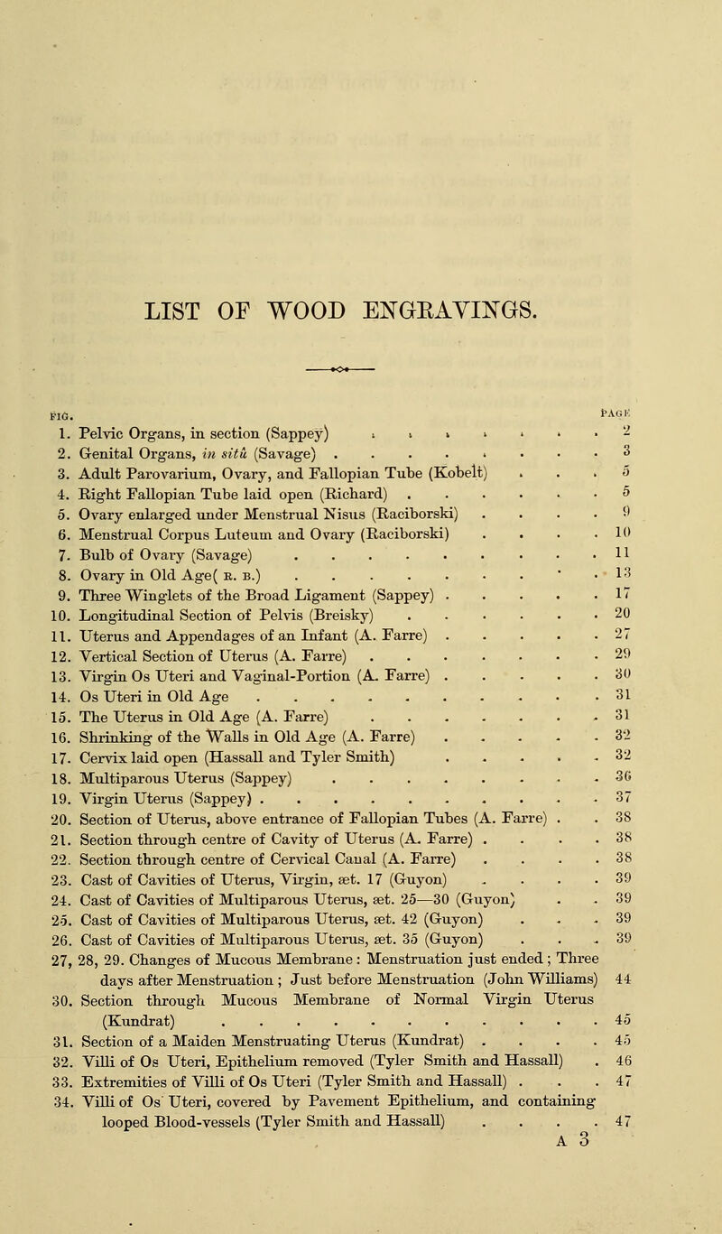 LIST OF WOOD ENGBAVINGS. FIG. 1. Pelvic Organs, in section (Sappey) •. > > ' 2. Genital Organs, in situ (Savage) » 3. Adult Parovarium, Ovary, and Fallopian Tube (Kobelt) 4. Right Fallopian Tube laid open (Richard) 5. Ovary enlarged under Menstrual Nisus (Raciborski) 6. Menstrual Corpus Luteum and Ovary (Raciborski) 7- Bulb of Ovary (Savage) ..... 8. Ovary in Old Age( e. b.) 9. Three Winglets of the Broad Ligament (Sappey) . 10. Longitudinal Section of Pelvis (Breisky) 11. Uterus and Appendages of an Infant (A. Farre) . 12. Vertical Section of Uterus (A. Farre) 13. Virgin Os Uteri and Vaginal-Portion (A. Farre) . 14. Os Uteri in Old Age 15. The Uterus in Old Age (A. Farre) 16. Shrinking of the Walls in Old Age (A. Farre) 17. Cervix laid open (Hassall and Tyler Smith) 18. Multiparous Uterus (Sappey) .... 19. Virgin Uterus (Sappey) ...... 20. Section of Uterus, above entrance of Fallopian Tubes (A. Farre 21. Section through centre of Cavity of Uterus (A. Farre) 22. Section through centre of Cervical Canal (A. Farre) 23. Cast of Cavities of Uterus, Virgin, 8et. 17 (G-uyon) 24. Cast of Cavities of Multiparous Uterus, set. 25—30 (Guyon) 25. Cast of Cavities of Multiparous Uterus, aet. 42 (Guyon) 26. Cast of Cavities of Multiparous Uterus, set. 35 (Guyon) 27. 28, 29. Changes of Mucous Membrane : Menstruation just ended; Three days after Menstruation ; Just before Menstruation (John Williams) 30. Section through Mucous Membrane of Normal Virgin Uterus (Kundrat) ........... 31. Section of a Maiden Menstruating Uterus (Kundrat) . . . . 32. Villi of Os Uteri, Epithelium removed (Tyler Smith and Hassall) 33. Extremities of Villi of Os Uteri (Tyler Smith and Hassall) . 34. Villi of Os Uteri, covered by Pavement Epithelium, and containing looped Blood-vessels (Tyler Smith and Hassall) . . . . A 3 PAGK 2 3 5 5 <) 10 11 13 17 20 27 29 30 31 31 32 32 36 37 38 38 38 39 39 39 39 44 45 45 46 47 47