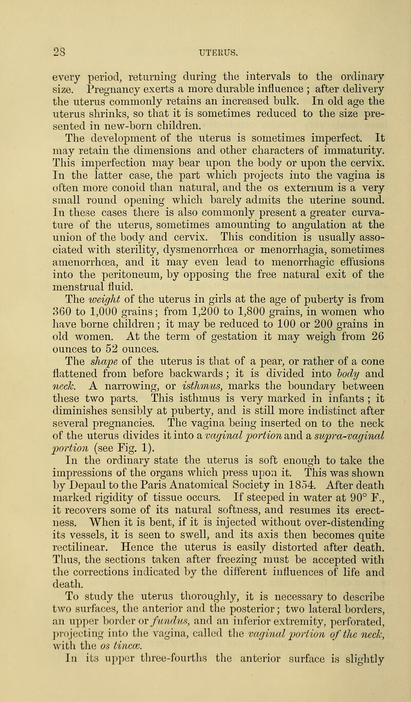 2S UTERUS. every period, returning during the intervals to the ordinary size. Pregnancy exerts a more durable influence ; after delivery the uterus commonly retains an increased bulk. In old age the uterus shrinks, so that it is sometimes reduced to the size pre- sented in new-born children. The development of the uterus is sometimes imperfect. It may retain the dimensions and other characters of immaturity. This imperfection may bear upon the body or upon the cervix. In the latter case, the part which projects into the vagina is often more conoid than natural, and the os externum is a very small round opening which barely admits the uterine sound. In these cases there is also commonly present a greater curva- ture of the uterus, sometimes amounting to angulation at the union of the body and cervix. This condition is usually asso- ciated with sterility, dysmenorrhcea or menorrhagia, sometimes amenorrhoea, and it may even lead to menorrhagic effusions into the peritoneum, by opposing the free natural exit of the menstrual fluid. The weight of the uterus in girls at the age of puberty is from 360 to 1,000 grains; from 1,200 to 1,800 grains, in women who have borne children; it may be reduced to 100 or 200 grains in old women. At the term of gestation it may weigh from 26 ounces to 52 ounces. The shape of the uterus is that of a pear, or rather of a cone flattened from before backwards; it is divided into body and neck. A narrowing, or isthmus, marks the boundary between these two parts. This isthmus is very marked in infants ; it diminishes sensibly at puberty, and is still more indistinct after several pregnancies. The vagina being inserted on to the neck of the uterus divides it into a vaginal portion and a supra-vaginal portion (see Fig. 1). In the ordinary state the uterus is soft enough to take the impressions of the organs which press upon it. This was shown by Depaul to the Paris Anatomical Society in 1854 After death marked rigidity of tissue occurs. If steeped in water at 90° F., it recovers some of its natural softness, and resumes its erect- ness. When it is bent, if it is injected without over-distending its vessels, it is seen to swell, and its axis then becomes quite rectilinear. Hence the uterus is easily distorted after death. Thus, the sections taken after freezing must be accepted with the corrections indicated by the different influences of life and death. To study the uterus thoroughly, it is necessary to describe two surfaces, the anterior and the posterior; two lateral borders, an upper border or fundus, and an inferior extremity, perforated, projecting into the vagina, called the vaginal portion of the neck, with the os tincm. In its upper three-fourths the anterior surface is slightly