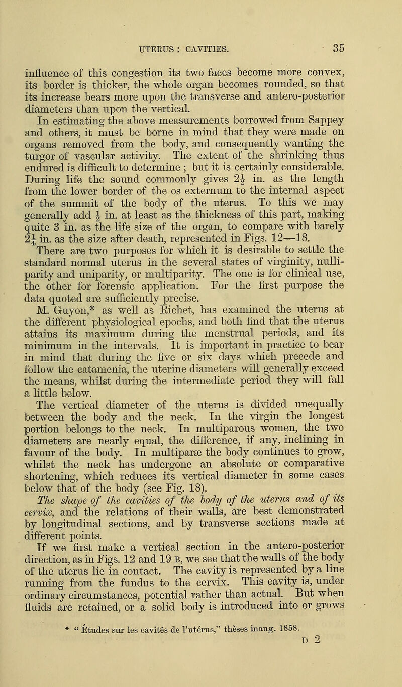 influence of this congestion its two faces become more convex, its border is thicker, the whole organ becomes rounded, so that its increase bears more upon the transverse and antero-posterior diameters than upon the vertical. In estimating the above measurements borrowed from Sappey and others, it must be borne in mind that they were made on organs removed from the body, and consequently wanting the turgor of vascular activity. The extent of the shrinking thus endured is difficult to determine ; but it is certainly considerable. During life the sound commonly gives 2 J in. as the length from the lower border of the os externum to the internal aspect of the summit of the body of the uterus. To this we may generally add | in. at least as the thickness of this part, making quite 3 in. as the life size of the organ, to compare with barely 2J in. as the size after death, represented in Figs. 12—18. There are two purposes for which it is desirable to settle the standard normal uterus in the several states of virginity, nulli- parity and uniparity, or multiparity. The one is for clinical use, the other for forensic application. For the first purpose the data quoted are sufficiently precise. M. G-uyon,* as well as Kichet, has examined the uterus at the different physiological epochs, and both find that the uterus attains its maximum during the menstrual periods, and its minimum in the intervals. It is important in practice to bear in mind that during the five or six days which precede and follow the catamenia, the uterine diameters will generally exceed the means, whilst during the intermediate period they will fall a little below. The vertical diameter of the uterus is divided unequally between the body and the neck. In the virgin the longest portion belongs to the neck. In multiparous women, the two diameters are nearly equal, the difference, if any, inclining in favour of the body. In multipara the body continues to grow, whilst the neck has undergone an absolute or comparative shortening, which reduces its vertical diameter in some cases below that of the body (see Fig. 18). The shape of the cavities of the body of the uterus and of its cervix, and the relations of their walls, are best demonstrated by longitudinal sections, and by transverse sections made at different points. If we first make a vertical section in the antero-posterior direction, as in Figs. 12 and 19 b, we see that the walls of the body of the uterus lie in contact. The cavity is represented by a line running from the fundus to the cervix. This cavity is, under ordinary circumstances, potential rather than actual. But when fluids are retained, or a solid body is introduced into or grows *  Etudes sur les cavitgs de l'uterus, theses inaug. 1858. D 2