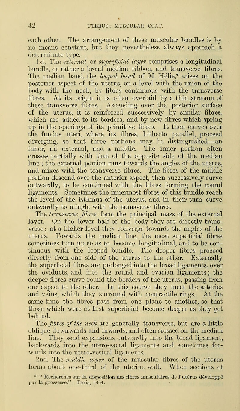 4:2 UTERUS: MUSCULAR COAT. each other. The arrangement of these muscular bundles is by no means constant, but they nevertheless always approach a determinate type. 1st. The external or superficial layer comprises a longitudinal bundle, or rather a broad median ribbon, and transverse fibres. The median band, the looped hand of M. Helie,* arises on the posterior aspect of the uterus, on a level with the union of the body with the neck, by fibres continuous with the transverse fibres. At its origin it is often overlaid by a thin stratum of these transverse fibres. Ascending over the posterior surface of the uterus, it is reinforced successively by similar fibres, which are added to its borders, and by new fibres which spring up in the openings of its primitive fibres. It then curves over the fundus uteri, where its fibres, hitherto parallel, proceed diverging, so that three portions may be distinguished—an inner, an external, and a middle. The inner portion often crosses partially with that of the opposite side of the median line ; the external portion runs towards the angles of the uterus, and mixes with the transverse fibres. The fibres of the middle portion descend over the anterior aspect, then successively curve outwardly, to be continued with the fibres forming the round ligaments. Sometimes the innermost fibres of this bundle reach the level of the isthmus of the uterus, and in their turn curve outwardly to mingle with the transverse fibres. The transverse fibres form the principal mass of the external layer. On the lower half of the body they are directly trans- verse ; at a higher level they converge towards the angles of the uterus. Towards the median line, the most superficial fibres sometimes turn up so as to become longitudinal, and to be con- tinuous with the looped bundle. The deeper fibres proceed directly from one side of the uterus to the other. Externally the superficial fibres are prolonged into the broad ligaments, over the oviducts, and into the round and ovarian ligaments; the deeper fibres curve round the borders of the uterus, passing from one aspect to the other. In this course they meet the arteries and veins, which they surround with contractile rings. At the same time the fibres pass from one plane to another, so that those which were at first superficial, become deeper as they get behind. The fibres of the neck are generally transverse, but are a little oblique downwards and inwards, and often crossed on the median line. They send expansions outwardly into the broad ligament, backwards into the utero-sacral ligaments, and sometimes for- wards into the utero-vesical ligaments. 2nd. The middle layer of the muscular fibres of the uterus forms about one-third of the uterine wall. When sections of *  Recherchcs sur la disposition des fibres musculaires de l'uterus developpe pur la grossesse. Paris, 18G4.