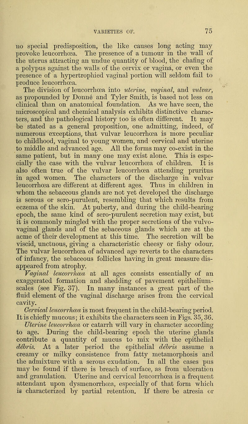 no special predisposition, the like causes long acting may provoke leucorrhcea. The presence of a tumour in the wall of the uterus attracting an undue quantity of blood, the chafing of a polypus against the walls of the cervix or vagina, or even the presence of a hypertrophied vaginal portion will seldom fail to produce leucorrhcea. The division of leucorrhcea into uterine, vaginal, and vulva}', as propounded by Donne and Tyler Smith, is based not less on clinical than on anatomical foundation. As we have seen, the microscopical and chemical analysis exhibits distinctive charac- ters, and the pathological history too is often different. It may be stated as a general proposition, one admitting, indeed, of numerous exceptions, that vulvar leucorrhcea is more peculiar to childhood, vaginal to young women, and cervical and uterine to middle and advanced age. All the forms may co-exist in the same patient, but in many one may exist alone. This is espe- cially the case with the vulvar leucorrhcea of children. It is also often true of the vulvar leucorrhcea attending pruritus in aged women. The characters of the discharge in vulvar leucorrhcea are different at different ages. Thus in children in whom the sebaceous glands are not yet developed the discharge is serous or sero-purulent, resembling that which results from eczema of the skin. At puberty, and during the child-bearing epoch, the same kind of sero-purulent secretion may exist, but it is commonly mingled with the proper secretions of the vulvo- vaginal glands and of the sebaceous glands which are at the acme of their development at this time. The secretion will be viscid, unctuous, giving a characteristic cheesy or fishy odour. The vulvar leucorrhcea of advanced age reverts to the characters of infancy, the sebaceous follicles having in great measure dis- appeared from atrophy. Vaginal leucorrhcea at all ages consists essentially of an exaggerated formation and shedding of pavement epithelium- scales (see Fig. 37). In many instances a great part of the fluid element of the vaginal discharge arises from the cervical cavity. Cervical leucorrhcea is most frequent in the child-bearing period. It is chiefly mucous; it exhibits the characters seen in Figs. 35,36. Uterine leucorrhcea or catarrh will vary in character according to age. During the child-bearing epoch the uterine glands contribute a quantity of mucus to mix with the epithelial clibris. At a later period the epithelial debris assume a creamy or milky consistence from fatty metamorphosis and the admixture with a serous exudation. In all the cases pus may be found if there is breach of surface, as from ulceration and granulation. Uterine and cervical leucorrhcea is a frequent attendant upon dysmenorrhcea, especially of that form which is characterized by partial retention. If there be atresia or