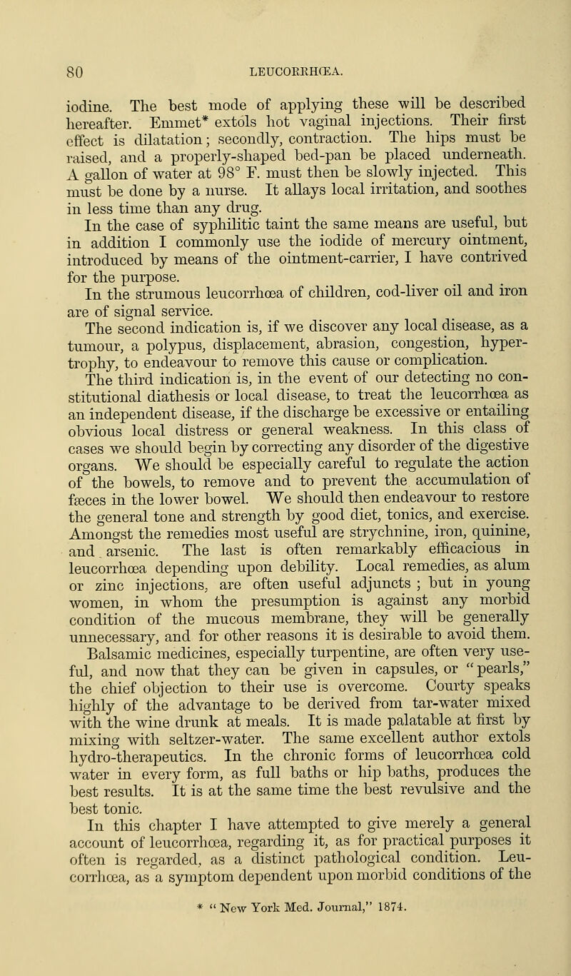 iodine. The best mode of applying these will be described hereafter. Emmet* extols hot vaginal injections. _ Their first effect is dilatation; secondly, contraction. The hips must be raised, and a properly-shaped bed-pan be placed underneath. A gallon of water at 98° F. must then be slowly injected. This must be done by a nurse. It allays local irritation, and soothes in less time than any drug. In the case of syphilitic taint the same means are useful, but in addition I commonly use the iodide of mercury ointment, introduced by means of the ointment-carrier, I have contrived for the purpose. In the strumous leucorrhoea of children, cod-liver oil and iron are of signal service. The second indication is, if we discover any local disease, as a tumour, a polypus, displacement, abrasion, congestion, hyper- trophy, to endeavour to remove this cause or complication. The third indication is, in the event of our detecting no con- stitutional diathesis or local disease, to treat the leucorrhoea as an independent disease, if the discharge be excessive or entailing obvious local distress or general weakness. In this class of cases we should begin by correcting any disorder of the digestive organs. We should be especially careful to regulate the action of the bowels, to remove and to prevent the accumulation of fasces in the lower bowel. We should then endeavour to restore the general tone and strength by good diet, tonics, and exercise. Amongst the remedies most useful are strychnine, iron, quinine, and arsenic. The last is often remarkably efficacious in leucorrhoea depending upon debility. Local remedies, as alum or zinc injections, are often useful adjuncts ; but in young women, in whom the presumption is against any morbid condition of the mucous membrane, they will be generally unnecessary, and for other reasons it is desirable to avoid them. Balsamic medicines, especially turpentine, are often very use- ful, and now that they can be given in capsules, or  pearls, the chief objection to their use is overcome. Courty speaks highly of the advantage to be derived from tar-water mixed with the wine drunk at meals. It is made palatable at first by mixing with seltzer-water. The same excellent author extols hydro-therapeutics. In the chronic forms of leucorrhoea cold water in every form, as full baths or hip baths, produces the best results. It is at the same time the best revulsive and the best tonic. In this chapter I have attempted to give merely a general account of leucorrhoea, regarding it, as for practical purposes it often is regarded, as a distinct pathological condition. Leu- corrhoea, as a symptom dependent upon morbid conditions of the *  New York Med. Journal, 1874.