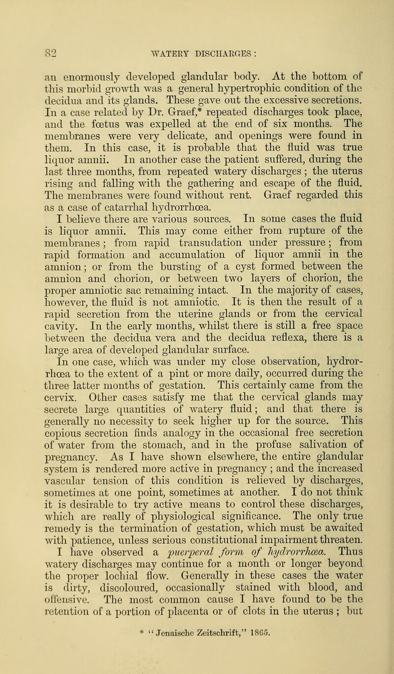 an enormously developed glandular body. At the bottom of this morbid growth was a general hypertrophic condition of the decidua and its glands. These gave out the excessive secretions. In a case related by Dr. Graef,* repeated discharges took place, and the foetus was expelled at the end of six months. The membranes were very delicate, and openings were found in them. In this case, it is probable that the fluid was true liquor amnii. In another case the patient suffered, during the last three months, from repeated watery discharges ; the uterus rising and falling with the gathering and escape of the fluid. The membranes were found without rent. Graef regarded this as a case of catarrhal hydrorrhcea. I believe there are various sources. In some cases the fluid is liquor amnii. This may come either from rupture of the membranes; from rapid transudation under pressure; from rapid formation and accumulation of liquor amnii in the amnion; or from the bursting of a cyst formed between the amnion and chorion, or between two layers of chorion, the proper amniotic sac remaining intact. In the majority of cases, however, the fluid is not amniotic. It is then the result of a rapid secretion from the uterine glands or from the cervical cavity. In the early months, whilst there is still a free space between the decidua vera aud the decidua reflexa, there is a large area of developed glandular surface. In one case, which was under my close observation, hydror- rhcea to the extent of a pint or more daily, occurred during the three latter months of gestation. This certainly came from the cervix. Other cases satisfy me that the cervical glands may secrete large quantities of watery fluid; and that there is generally no necessity to seek higher up for the source. This copious secretion finds analogy in the occasional free secretion of water from the stomach, and in the profuse salivation of pregnancy. As I have shown elsewhere, the entire glandular system is rendered more active in pregnancy; and the increased vascular tension of this condition is relieved by discharges, sometimes at one point, sometimes at another. I do not think it is desirable to try active means to control these discharges, which are really of physiological significance. The only true remedy is the termination of gestation, which must be awaited with patience, unless serious constitutional impairment threaten. I have observed a puerperal form of liyolrorrhozo,. Thus watery discharges may continue for a month or longer beyond the proper lochial flow. Generally in these cases the water is dirty, discoloured, occasionally stained with blood, and offensive. The most common cause I have found to be the retention of a portion of placenta or of clots in the uterus ; but *  Jenaischc Zeitschrift, 1805.