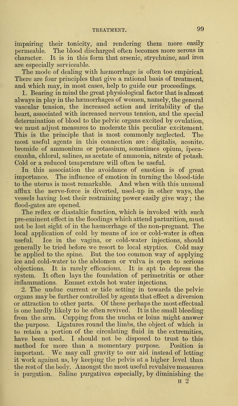 impairing their tonicity, and rendering them more easily- permeable. The blood discharged often becomes more serous in character. It is in this form that arsenic, strychnine, and iron are especially serviceable. The mode of dealing with haemorrhage is often too empirical. There are four principles that give a rational basis of treatment, and which may, in most cases, help to guide our proceedings. 1. Bearing in mind the great physiological factor that is almost always in play in the haemorrhages of women, namely, the general vascular tension, the increased action and irritability of the heart, associated with increased nervous tension, and the special determination of blood to the pelvic organs excited by ovulation, we must adjust measures to moderate this peculiar excitement. This is the principle that is most commonly neglected. The most useful agents in this connection are : digitalis, aconite, bromide of ammonium or potassium, sometimes opium, ipeca- cuanha, chloral, salines, as acetate of ammonia, nitrate of potash. Cold or a reduced temperature will often be useful. In this association the avoidance of emotion is of great importance. The influence of emotion in turning the blood-tide to the uterus is most remarkable. And when with this unusual afflux the nerve-force is diverted, used-up in other ways, the vessels having lost their restraining power easily give way; the flood-gates are opened. The reflex or diastaltic function, which is invoked with such pre-eminent effect in the floodings which attend parturition, must not be lost sight of in the haemorrhage of the non-pregnant. The local application of cold by means of ice or cold-water is often useful. Ice in the vagina, or cold-water injections, should generally be tried before we resort to local styptics. Cold may be applied to the spine. But the too common way of applying ice and cold-water to the abdomen or vulva is open to serious objections. It is rarely efficacious. It is apt to depress the system. It often lays the foundation of perimetritis or other inflammations. Emmet extols hot water injections. 2. The undue current or tide setting in towards the pelvic organs may be further controlled by agents that effect a diversion or attraction to other parts. Of these perhaps the most effectual is one hardly likely to be often revived. It is the small bleeding from the arm. Cupping from the nucha or loins might answer the purpose. Ligatures round the limbs, the object of which is to retain a portion of the circulating fluid in the extremities, have been used. I should not be disposed to trust to this method for more than a momentary purpose. Position is important. We may call gravity to our aid instead of letting it work against us, by keeping the pelvis at a higher level than the rest of the body. Amongst the most useful revulsive measures is purgation. Saline purgatives especially, by diminishing the H 2