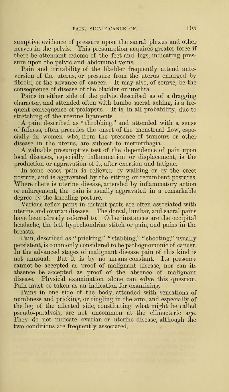 sumptive evidence of pressure upon the sacral plexus and other nerves in the pelvis. This presumption acquires greater force if there be attendant oedema of the feet and legs, indicating pres- sure upon the pelvic and abdominal veins. Pain and irritability of the bladder frequently attend ante- version of the uterus, or pressure from the uterus enlarged by fibroid, or the advance of cancer. It may also, of course, be the consequence of disease of the bladder or urethra. Pains in either side of the pelvis, described as of a dragging character, and attended often with lumbo-sacral aching, is a fre- quent consequence of prolapsus. It is, in all probability, due to stretching of the uterine ligaments. A pain, described as  throbbing, and attended with a sense of fulness, often precedes the onset of the menstrual flow, espe- cially in women who, from the presence of tumours or other disease in the uterus, are subject to metrorrhagia. A valuable presumptive test of the dependence of pain upon local diseases, especially inflammation or displacement, is the production or aggravation of it, after exertion and fatigue. In some cases pain is relieved by walking or by the erect posture, and is aggravated by the sitting or recumbent postures. Where there is uterine disease, attended by inflammatory action or enlargement, the pain is usually aggravated in a remarkable degree by the kneeling posture. Various reflex pains in distant parts are often associated with uterine and ovarian disease. The dorsal, lumbar, and sacral pains have been already referred to. Other instances are the occipital headache, the left hypochondriac stitch or pain, and pains in the breasts. Pain, described as  pricking,  stabbing,  shooting, usually persistent, is commonly considered to be pathognomonic of cancer. In the advanced stages of malignant disease pain of this kind is not unusual. But it is by no means constant. Its presence cannot be accepted as proof of malignant disease, nor can its absence be accepted as proof of the absence of malignant disease. Physical examination alone can solve this question. Pain must be taken as an indication for examining. Pains in one side of the body, attended with sensations of numbness and pricking, or tingling in the arm, and especially of the leg of the affected side, constituting what might be called pseudo-paralysis, are not uncommon at the climacteric age. They do not indicate ovarian or uterine disease, although the two conditions are frequently associated,
