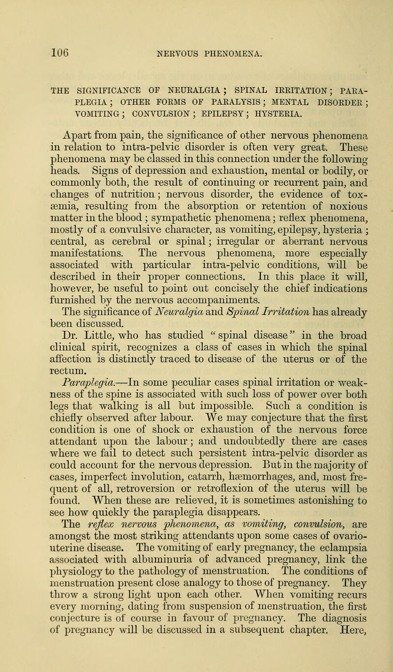 THE SIGNIFICANCE OF NEURALGIA ; SPINAL IRRITATION; PARA- PLEGIA ; OTHER FORMS OF PARALYSIS; MENTAL DISORDER ; VOMITING ; CONVULSION ; EPILEPSY ; HYSTERIA. Apart from pain, the significance of other nervons phenomena in relation to intra-pelvic disorder is often very great. These phenomena may be classed in this connection under the following heads. Signs of depression and exhaustion, mental or bodily, or commonly both, the result of continuing or recurrent pain, and changes of nutrition; nervous disorder, the evidence of tox- aemia, resulting from the absorption or retention of noxious matter in the blood ; sympathetic phenomena; reflex phenomena, mostly of a convulsive character, as vomiting, epilepsy, hysteria ; central, as cerebral or spinal; irregular or aberrant nervous manifestations. The nervous phenomena, more especially associated with particular intra-pelvic conditions, will be described in their proper connections. In this place it will, however, be useful to point out concisely the chief indications furnished by the nervous accompaniments. The significance of Neuralgia and Spinal Irritation has already been discussed. Dr. Little, who has studied  spinal disease in the broad clinical spirit, recognizes a class of cases in which the spinal affection is distinctly traced to disease of the uterus or of the rectum. Paraplegia.—In some peculiar cases spinal irritation or weak- ness of the spine is associated with such loss of power over both legs that walking is all but impossible. Such a condition is chiefly observed after labour. We may conjecture that the first condition is one of shock or exhaustion of the nervous force attendant upon the labour; and undoubtedly there are cases where we fail to detect such persistent intra-pelvic disorder as could account for the nervous depression. But in the majority of cases, imperfect involution, catarrh, haemorrhages, and, most fre- quent of all, retroversion or retroflexion of the uterus will be found. When these are relieved, it is sometimes astonishing to see how quickly the paraplegia disappears. The reflex nervous phenomena, as vomiting, convulsion, are amongst the most striking attendants upon some cases of ovario- uterine disease. The vomiting of early pregnancy, the eclampsia associated with albuminuria of advanced pregnancy, link the physiology to the pathology of menstruation. The conditions of menstruation present close analogy to those of pregnancy. They throw a strong light upon each other. When vomiting recurs every morning, dating from suspension of menstruation, the first conjecture is of course in favour of pregnancy. The diagnosis of pregnancy will be discussed in a subsequent chapter. Here,