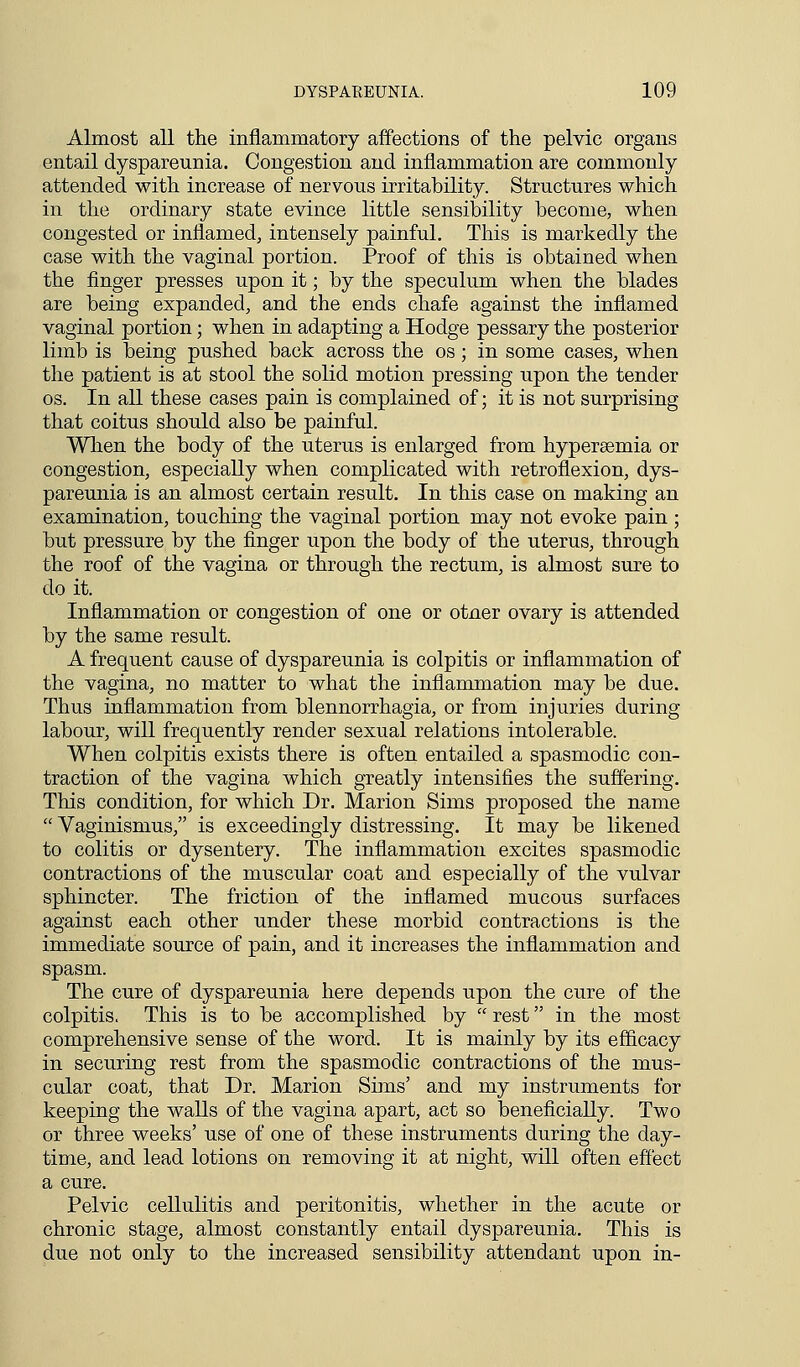 Almost all the inflammatory affections of the pelvic organs entail dyspareunia. Congestion and inflammation are commonly attended with increase of nervous irritability. Structures which in the ordinary state evince little sensibility become, when congested or inflamed, intensely painful. This is markedly the case with the vaginal portion. Proof of this is obtained when the finger presses upon it; by the speculum when the blades are being expanded, and the ends chafe against the inflamed vaginal portion • when in adapting a Hodge pessary the posterior limb is being pushed back across the os; in some cases, when the patient is at stool the solid motion pressing upon the tender os. In all these cases pain is complained of; it is not surprising that coitus should also be painful. When the body of the uterus is enlarged from hypersemia or congestion, especially when complicated with retroflexion, dys- pareunia is an almost certain result. In this case on making an examination, touching the vaginal portion may not evoke pain ; but pressure by the finger upon the body of the uterus, through the roof of the vagina or through the rectum, is almost sure to do it. Inflammation or congestion of one or otner ovary is attended by the same result. A frequent cause of dyspareunia is colpitis or inflammation of the vagina, no matter to what the inflammation may be due. Thus inflammation from blennorrhagia, or from injuries during labour, will frequently render sexual relations intolerable. When colpitis exists there is often entailed a spasmodic con- traction of the vagina which greatly intensifies the suffering. This condition, for which Dr. Marion Sims proposed the name  Vaginismus, is exceedingly distressing. It may be likened to colitis or dysentery. The inflammation excites spasmodic contractions of the muscular coat and especially of the vulvar sphincter. The friction of the inflamed mucous surfaces against each other under these morbid contractions is the immediate source of pain, and it increases the inflammation and spasm. The cure of dyspareunia here depends upon the cure of the colpitis. This is to be accomplished by  rest in the most comprehensive sense of the word. It is mainly by its efficacy in securing rest from the spasmodic contractions of the mus- cular coat, that Dr. Marion Sims' and my instruments for keeping the walls of the vagina apart, act so beneficially. Two or three weeks' use of one of these instruments during the day- time, and lead lotions on removing it at night, will often effect a cure. Pelvic cellulitis and peritonitis, whether in the acute or chronic stage, almost constantly entail dyspareunia. This is due not only to the increased sensibility attendant upon in-