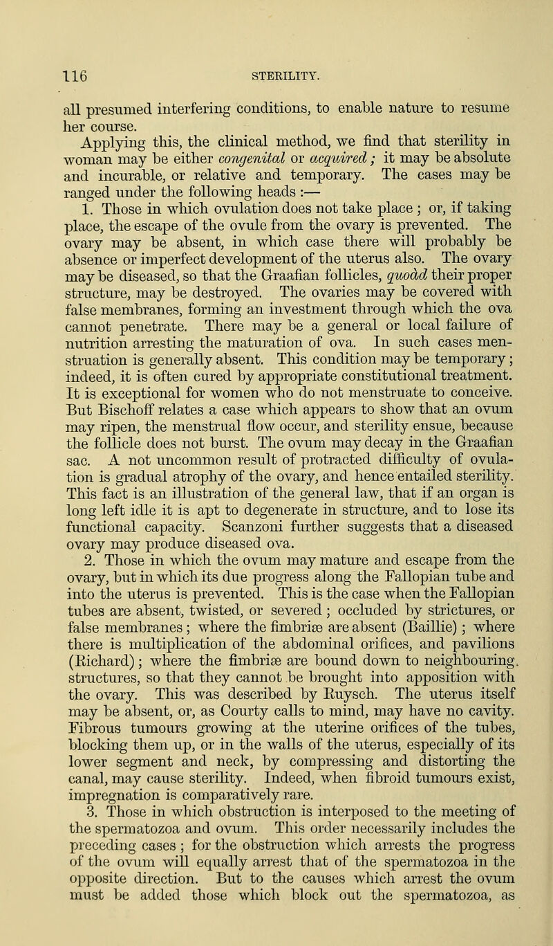 all presumed interfering conditions, to enable nature to resume her course. Applying this, the clinical method, we find that sterility in woman may be either congenital or acqioired ; it may be absolute and incurable, or relative and temporary. The cases may be ranged under the following heads :— 1. Those in which ovulation does not take place ; or, if taking place, the escape of the ovule from the ovary is prevented. The ovary may be absent, in which case there will probably be absence or imperfect development of the uterus also. The ovary may be diseased, so that the Graafian follicles, qruo&d their proper structure, may be destroyed. The ovaries may be covered with false membranes, forming an investment through which the ova cannot penetrate. There may be a general or local failure of nutrition arresting the maturation of ova. In such cases men- struation is generally absent. This condition may be temporary; indeed, it is often cured by appropriate constitutional treatment. It is exceptional for women who do not menstruate to conceive. But Bischoff relates a case which appears to show that an ovum may ripen, the menstrual flow occur, and sterility ensue, because the follicle does not burst. The ovum may decay in the Graafian sac. A not uncommon result of protracted difficulty of ovula- tion is gradual atrophy of the ovary, and hence entailed sterility. This fact is an illustration of the general law, that if an organ is long left idle it is apt to degenerate in structure, and to lose its functional capacity. Scanzoni further suggests that a diseased ovary may produce diseased ova. 2. Those in which the ovum may mature and escape from the ovary, but in which its due progress along the Fallopian tube and into the uterus is prevented. This is the case when the Fallopian tubes are absent, twisted, or severed; occluded by strictures, or false membranes ; where the fimbriae are absent (Baillie); where there is multiplication of the abdominal orifices, and pavilions (Eichard); where the fimbriae are bound down to neighbouring, structures, so that they cannot be brought into apposition with the ovary. This was described by Euysch. The uterus itself may be absent, or, as Courty calls to mind, may have no cavity. Fibrous tumours growing at the uterine orifices of the tubes, blocking them up, or in the walls of the uterus, especially of its lower segment and neck, by compressing and distorting the canal, may cause sterility. Indeed, when fibroid tumours exist, impregnation is comparatively rare. 3. Those in which obstruction is interposed to the meeting of the spermatozoa and ovum. This order necessarily includes the preceding cases ; for the obstruction which arrests the progress of the ovum will equally arrest that of the spermatozoa in the opposite direction. But to the causes which arrest the ovum must be added those which block out the spermatozoa, as