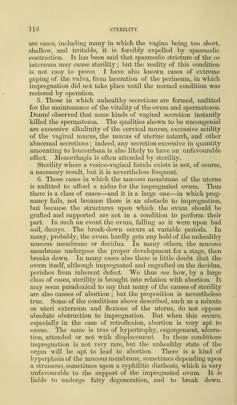 are cases, including many in which the vagina being too short, shallow, and irritable, it is forcibly expelled by spasmodic contraction. It has been said that spasmodic stricture of the os internum may cause sterility; but the reality of this condition is not easy to prove. I have also known cases of extreme gaping of the vulva, from laceration of the perineum, in which impregnation did not take place until the normal condition was restored by operation. 5. Those in which unhealthy secretions are formed, unfitted for the maintenance of the vitality of the ovum and spermatozoa. Donne observed that some kinds of vaginal secretion instantly killed the spermatozoa. The qualities shown to be uncongenial are excessive alkalinity of the cervical mucus, excessive acidity of the vaginal mucus, the mucus of uterine catarrh, and other abnormal secretions; indeed, any secretion excessive in quantity amounting to leucorrhcea is also likely to have an unfavourable effect. Menorrhagia is often attended by sterility. Sterility where a vesico-vaginal fistula exists is not, of course, a necessary result, but it is nevertheless frequent. 6. Those cases in which the mucous membrane of the uterus is unfitted to afford a nidus for the impregnated ovum. Thus there is a class of cases—and it is a large one—in which preg- nancy fails, not because there is an obstacle. to impregnation, but because the structures upon which the ovum should be grafted and supported are not in a condition to perform their part. In such an event the ovum, falling as it were upon bad soil, decays. The break-down occurs at variable periods. In many, probably, the ovum hardly gets any hold of the unhealthy mucous membrane or decidua. In many others, the mucous membrane undergoes the proper development for a stage, then breaks down. In many cases also there is little doubt that the ovum itself, although impregnated and engrafted on the decidua, perishes from inherent defect. We thus see how, by a large class of cases, sterility is brought into relation with abortion. It may seem paradoxical to say that many of the causes of sterility are also causes of abortion ; but the proposition is nevertheless true. Some of the conditions above described, such as a minute os uteri externum and flexions of the uterus, do not oppose absolute obstruction to impregnation. But when this occurs, especially in the case of retroflexion, abortion is very apt to ensue. The same is true of hypertrophy, engorgement, ulcera- tion, attended or not with displacement. In these conditions impregnation is not very rare, but the unhealthy state of the organ will be apt to lead to abortion. There is a kind of hyperplasia of the mucous membrane, sometimes depending upon a strumous, sometimes upon a syphilitic diathesis, which is very unfavourable to the support of the impregnated ovum. It is liable to undergo fatty degeneration, and to break down.