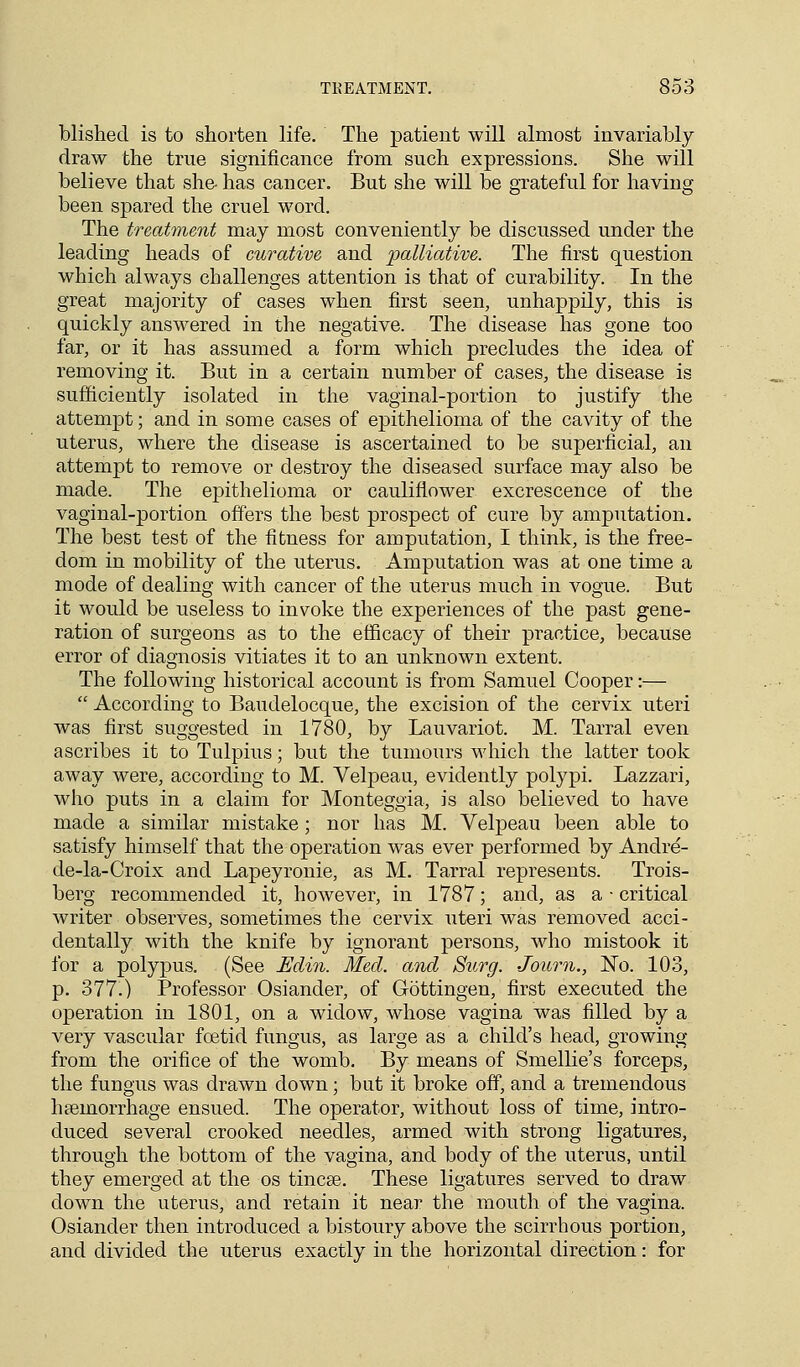TREATMENT. 8o3 blished is to shorten life. The patient will almost invariably draw the true significance from such expressions. She will believe that she- has cancer. But she will be grateful for having been spared the cruel word. The treatment may most conveniently be discussed under the leading heads of curative and palliative. The first question which always challenges attention is that of curability. In the great majority of cases when first seen, unhappily, this is quickly answered in the negative. The disease has gone too far, or it has assumed a form which precludes the idea of removing it. But in a certain number of cases, the disease is sufficiently isolated in the vaginal-portion to justify the attempt; and in some cases of epithelioma of the cavity of the uterus, where the disease is ascertained to be superficial, an attempt to remove or destroy the diseased surface may also be made. The epithelioma or cauliflower excrescence of the vaginal-portion offers the best prospect of cure by amputation. The best test of the fitness for amputation, I think, is the free- dom in mobility of the uterus. Amputation was at one time a mode of dealing with cancer of the uterus much in vogue. But it would be useless to invoke the experiences of the past gene- ration of surgeons as to the efficacy of their practice, because error of diagnosis vitiates it to an unknown extent. The following historical account is from Samuel Cooper:—  According to Baudelocque, the excision of the cervix uteri was first suggested in 1780, by Lauvariot. M. Tarral even ascribes it to Tulpius; but the tumours which the latter took away were, according to M. Velpeau, evidently polypi. Lazzari, who puts in a claim for Monteggia, is also believed to have made a similar mistake; nor has M. Velpeau been able to satisfy himself that the operation was ever performed by Andre- de-la-Croix and Lapeyronie, as M. Tarral represents. Trois- berg recommended it, however, in 1787; and, as a ■ critical writer observes, sometimes the cervix uteri was removed acci- dentally with the knife by ignorant persons, who mistook it for a polypus. (See Edin. Med. and Surg. Journ., No. 103, p. 377.) Professor Osiander, of Gottingen, first executed the operation in 1801, on a widow, whose vagina was filled by a very vascular foetid fungus, as large as a child's head, growing from the orifice of the womb. By means of Smellie's forceps, the fungus was drawn down; but it broke off, and a tremendous hemorrhage ensued. The operator, without loss of time, intro- duced several crooked needles, armed with strong ligatures, through the bottom of the vagina, and body of the uterus, until they emerged at the os tincse. These ligatures served to draw clown the uterus, and retain it near the mouth of the vagina. Osiander then introduced a bistoury above the scirrhous portion, and divided the uterus exactly in the horizontal direction: for