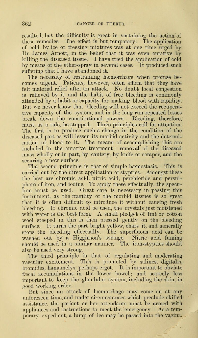 resulted, but the difficulty is great in sustaining the action of these remedies. The effect is but temporary. The application of cold by ice or freezing mixtures was at one time urged by Dr. James Arnott, in the belief that it was even curative by killing the diseased tissue. I have tried the application of cold by means of the ether-spray in several cases. It produced such suffering that I have abandoned it. The necessity of restraining haemorrhage when profuse be- comes urgent. Patients, however, often affirm that they have felt material relief after an attack. No doubt local congestion is relieved by it, and the habit of free bleeding is commonly attended by a habit or capacity for making blood with rapidity. But we never know that bleeding will not exceed the recupera- tive capacity of the system, and in the long run repeated losses break down the constitutional powers. Bleeding, therefore, must, as a rule, be stopped. Three principles call for attention. The first is to produce such a change in the condition of the diseased part as will lessen its morbid activity and the determi- nation of blood to it. The means of accomplishing this are included in the curative treatment: removal of the diseased mass wholly or in part, by cautery, by knife or scraper, and the securing a new surface. The second principle is that of simple haemostasis. This is carried out by the direct application of styptics. Amongst these the best are chromic acid, nitric acid, perchloride and persul- phate of iron, and iodine. To apply these effectually, the specu- lum must be used. Great care is necessary in passing this instrument, as the fragility of the morbid tissues is so great that it is often difficult to introduce it without causing fresh bleeding. If chromic acid be used, the crystals just moistened with water is the best form. A small pledget of lint or cotton wool steeped in this is then pressed gently on the bleeding surface. It turns the part bright yellow, chars it, and generally stops the bleeding effectually. The superfluous acid can be washed out by a Higginson's syringe. Nitric acid fuming should be used in a similar manner. The iron-styptics should also be used very strong. The third principle is that of regulating and moderating vascular excitement. This is promoted by salines, digitalis, bromides, hamamelys, perhaps ergot. It is important to obviate faecal accumulations in the lower bowel; and scarcely less important to keep the glandular system, including the skin, in good working order. But since an attack of haemorrhage may come on at any unforeseen time, and under circumstances which preclude skilled assistance, the patient or her attendants must be armed with appliances and instructions to meet the emergency. As a tem- porary expedient, a lump of ice may be passed into the vagina.