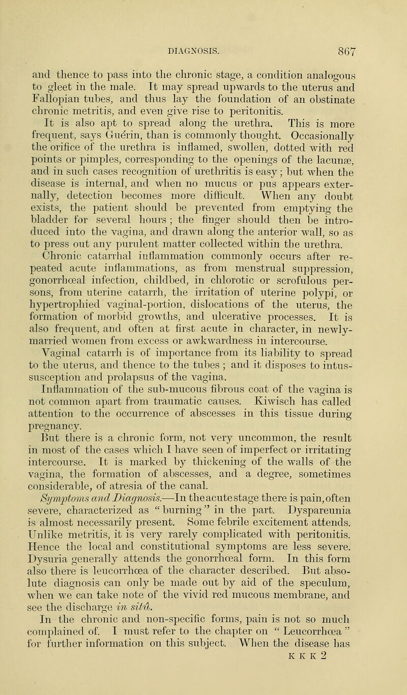 and thence to pass into the chronic stage, a condition analogous to gleet in the male. It may spread upwards to the uterus and Fallopian tubes, and thus lay the foundation of an obstinate chronic metritis, and even give rise to peritonitis. It is also apt to spread along the urethra. This is more frequent, says Guerin, than is commonly thought. Occasionally the orifice of the urethra is inflamed, swollen, dotted with red points or pimples, corresponding to the openings of the lacunas, and in such cases recognition of urethritis is easy; but when the disease is internal, and when no mucus or pus appears exter- nally, detection becomes more difficult. When any doubt exists, the patient should be prevented from emptying the bladder for several hours; the finger should then be intro- duced into the vagina, and drawn along the anterior wall, so as to press out any purulent matter collected within the urethra. Chronic catarrhal inflammation commonly occurs after re- peated acute inflammations, as from menstrual suppression, gonorrhceal infection, childbed, in chlorotic or scrofulous per- sons, from uterine catarrh, the irritation of uterine polypi, or hypertrophied vaginal-portion, dislocations of the uterus, the formation of morbid growths, and ulcerative processes. It is also frequent, and often at first acute in character, in newly- married women from excess or awkwardness in intercourse. Vaginal catarrh is of importance from its liability to spread to the uterus, and thence to the tubes ; and it disposes to intus- susception and prolapsus of the vagina. Inflammation of the sub-mucous fibrous coat of the vagina is not common apart from traumatic causes. Kiwisch has called attention to the occurrence of abscesses in this tissue during pregnancy. But there is a chronic form, not very uncommon, the result in most of the cases which I have seen of imperfect or irritating- intercourse. It is marked by thickening of the walls of the vagina, the formation of abscesses, and a degree, sometimes considerable, of atresia of the canal. Symptoms and Diagnosis.—In the acute stage there is pain, often severe, characterized as  burning  in the part. Dyspareunia is almost necessarily present. Some febrile excitement attends. Unlike metritis, it is very rarely complicated with peritonitis. Hence the local and constitutional symptoms are less severe. Dysuria generally attends the gonorrhceal form. In this form also there is leucorrhcea of the character described. But abso- lute diagnosis can only be made out by aid of the speculum, when we can take note of the vivid red mucous membrane, and see the discharge in situ. In the chronic and non-specific forms, pain is not so much complained of. I must refer to the chapter on  Leucorrhcea  for further information on this subject. When the disease has K K K 2