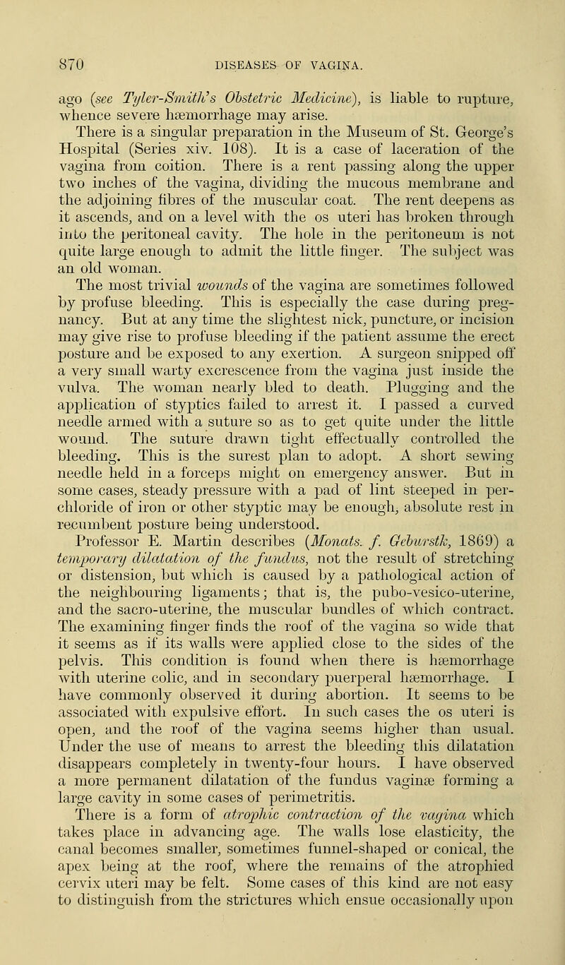 ago (see Tyler-Smith's Obstetric Medicine), is liable to rupture, whence severe haemorrhage may arise. There is a singular preparation in the Museum of St. George's Hospital (Series xiv. 108). It is a case of laceration of the vagina from coition. There is a rent passing along the upper two inches of the vagina, dividing the mucous membrane and the adjoining fibres of the muscular coat. The rent deepens as it ascends, and on a level with the os uteri has broken through into the peritoneal cavity. The hole in the peritoneum is not cmite large enough to admit the little finger. The subject was an old woman. The most trivial wounds of the vagina are sometimes followed by profuse bleeding. This is especially the case during preg- nancy. But at any time the slightest nick, puncture, or incision may give rise to profuse bleeding if the patient assume the erect posture and be exposed to any exertion. A surgeon snipped off a very small warty excrescence from the vagina just inside the vulva. The woman nearly bled to death. Plugging and the application of styptics failed to arrest it. I passed a curved needle armed with a suture so as to get quite under the little wound. The suture drawn tight effectually controlled the bleeding. This is the surest plan to adopt. A short sewing- needle held in a forceps might on emergency answer. But in some cases, steady pressure with a pad of lint steeped in per- chloride of iron or other styptic may be enough, absolute rest in recumbent posture being understood. Professor E. Martin describes (Monats. f Geburstk, 1869) a temporary dilatation of the fundus, not the result of stretching or distension, but which is caused by a pathological action of the neighbouring ligaments; that is, the pubo-vesico-uterine, and the sacro-uterine, the muscular bundles of which contract. The examining finger finds the roof of the vagina so wide that it seems as if its walls were applied close to the sides of the pelvis. This condition is found when there is haemorrhage with uterine colic, and in secondary puerperal haemorrhage. I have commonly observed it during abortion. It seems to be associated with expulsive effort. In such cases the os uteri is open, and the roof of the vagina seems higher than usual. Under the use of means to arrest the bleeding this dilatation disappears completely in twenty-four hours. I have observed a more permanent dilatation of the fundus vaginae forming a large cavity in some cases of perimetritis. There is a form of atrophic contraction of the vagina which takes place in advancing age. The walls lose elasticity, the canal becomes smaller, sometimes funnel-shaped or conical, the apex being at the roof, where the remains of the atrophied cervix uteri may be felt. Some cases of this kind are not easy to distinguish from the strictures which ensue occasionally upon