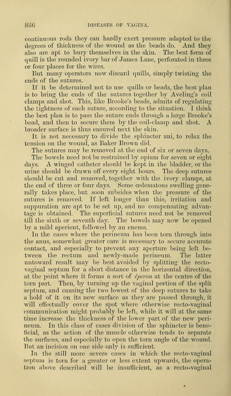 continuous rods they can hardly exert pressure adapted to the degrees of thickness of the wound as the beads do. And they also are apt to bury themselves in the skin. The best form of quill is the rounded ivory bar of James Lane, perforated in three or four places for the wires. But many operators now discard quills, simply twisting the ends of the sutures. If it be determined not to use quills or beads, the best plan is to bring the ends of the sutures together by Aveling's coil clamps and shot. This, like Brooke's beads, admits of regulating the tightness of each suture, according to the situation. I think the best plan is to pass the suture ends through a large Brooke's bead, and then to secure them by the coil-clamp and shot. A broader surface is thus ensured next the skin. It is not necessary to divide the sphincter ani, to relax the tension on the wound, as Baker Brown did. The sutures may be removed at the end of six or seven days. The bowels need not be restrained by opium for seven or eight days. A winged catheter should be kept in the bladder, or the urine should be drawn off every eight hours. The deep sutures should be cut and removed, together with the ivory clamps, at the end of three or four days. Some cedematous swelling gene- rally takes place, but soon subsides when the pressure of the sutures is removed. If left longer than this, irritation and suppuration are apt to be set up, and no compensating advan- tage is obtained. The superficial sutures need not be removed till the sixth or seventh day. The bowels may now be opened by a mild aperient, followed by an enema. In the cases where the perineum has been torn through into the anus, somewhat greater care is necessary to secure accurate contact, and especially to prevent any aperture being left be- tween the rectum and newly-made perineum. The latter untoward result may be best avoided by splitting the recto- vaginal septum for a short distance in the horizontal direction, at the point where it forms a sort of 6pcron at the centre of the torn part. Then, by turning up the vaginal portion of the split septum, and causing the two lowest of the deep sutures to take a hold of it on its new surface as they are passed through, it will effectually cover the spot where otherwise recto-vaginal communication might probably be left, while it will at the same time increase the thickness of the lower part of the new peri- neum. In this class of cases division of the sphincter is bene- ficial, as the action of the muscle otherwise tends to separate the surfaces, and especially to open the torn angle of the wound. But an incision on one side only is sufficient. In the still more severe cases in which the recto-vaginal septum is torn for a greater or less extent upwards, the opera- tion above described will be insufficient, as a recto-vaginal