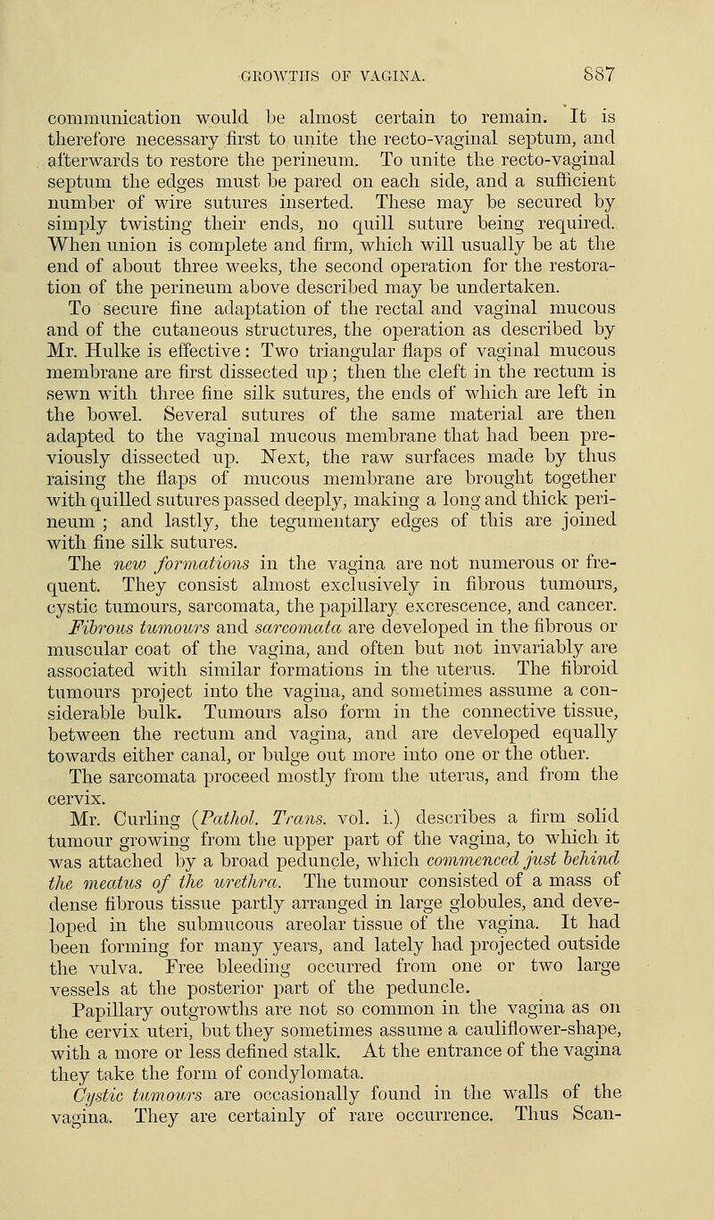 communication would be almost certain to remain. It is therefore necessary first to unite the recto-vaginal septum, and afterwards to restore the perineum. To unite the recto-vaginal septum the edges must be pared on each side, and a sufficient number of wire sutures inserted. These may be secured by simply twisting their ends, no quill suture being required. When union is complete and firm, which will usually be at the end of about three weeks, the second operation for the restora- tion of the perineum above described may be undertaken. To secure fine adaptation of the rectal and vaginal mucous and of the cutaneous structures, the operation as described by Mr. Hulke is effective: Two triangular flaps of vaginal mucous membrane are first dissected up; then the cleft in the rectum is sewn with three fine silk sutures, the ends of which are left in the bowel. Several sutures of the same material are then adapted to the vaginal mucous membrane that had been pre- viously dissected up. Next, the raw surfaces made by thus raising the flaps of mucous membrane are brought together with quilled sutures passed deeply, making a long and thick peri- neum ; and lastly, the tegumentary edges of this are joined with fine silk sutures. The new formations in the vagina are not numerous or fre- quent. They consist almost exclusively in fibrous tumours, cystic tumours, sarcomata, the papillary excrescence, and cancer. Fibrous tumours and sarcomata are developed in the fibrous or muscular coat of the vagina, and often but not invariably are associated with similar formations in the uterus. The fibroid tumours project into the vagina, and sometimes assume a con- siderable bulk. Tumours also form in the connective tissue, between the rectum and vagina, and are developed equally towards either canal, or bulge out more into one or the other. The sarcomata proceed mostly from the uterus, and from the cervix. Mr. Curling {Pathol. Trans, vol. i.) describes a firm solid tumour growing from the upper part of the vagina, to which it was attached by a broad peduncle, which commenced just behind the meatus of the urethra. The tumour consisted of a mass of dense fibrous tissue partly arranged in large globules, and deve- loped in the submucous areolar tissue of the vagina. It had been forming for many years, and lately had projected outside the vulva. Free bleeding occurred from one or two large vessels at the posterior part of the peduncle. Papillary outgrowths are not so common in the vagina as on the cervix uteri, but they sometimes assume a cauliflower-shape, with a more or less defined stalk. At the entrance of the vagina they take the form of condylomata. Cystic tumours are occasionally found in the walls of the vagina. They are certainly of rare occurrence. Thus Scan-