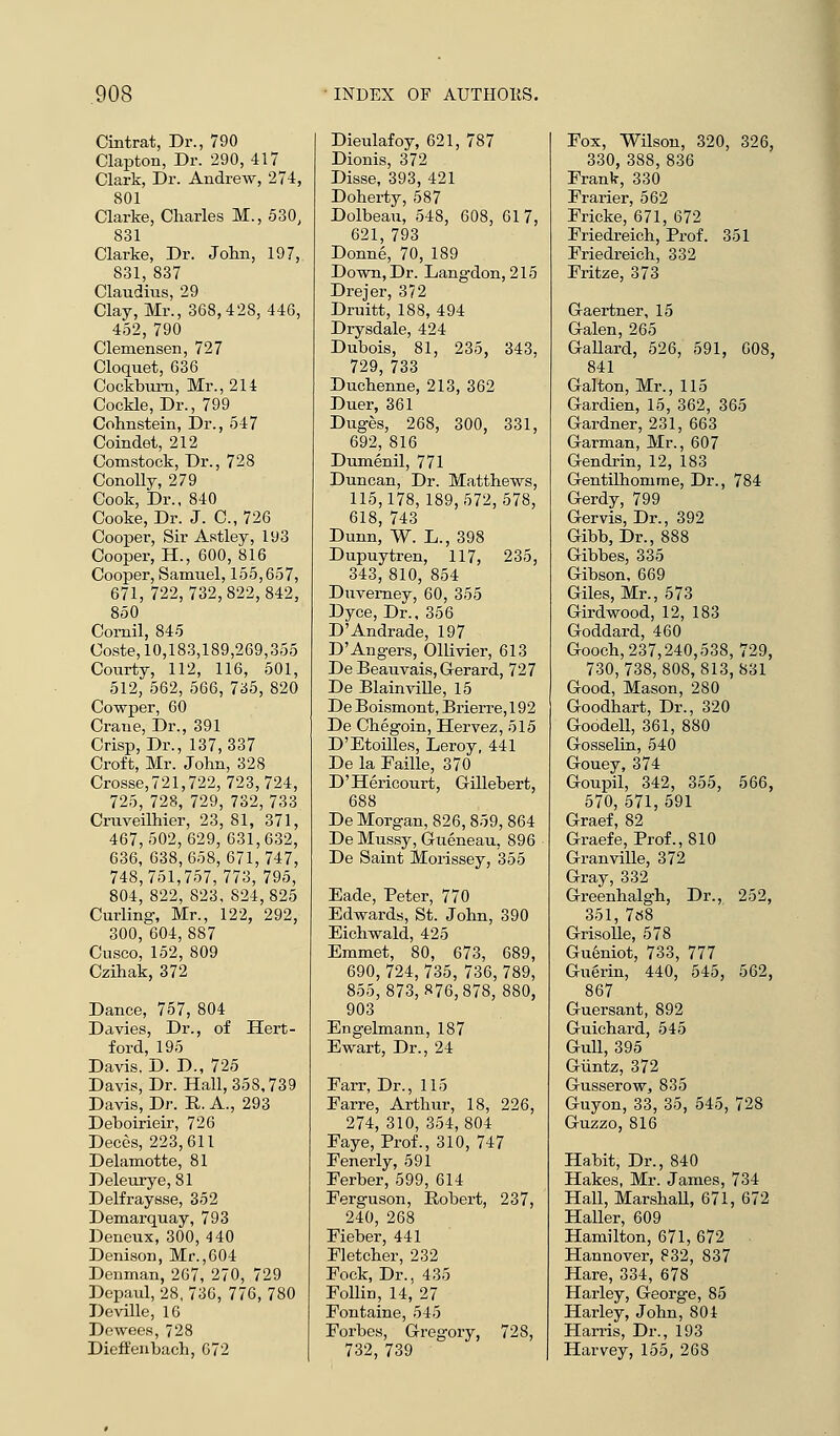 Cintrat, Dr., 790 Clapton, Dr. 290, 417 Clark, Dr. Andrew, 27-4, 801 Clarke, Charles M., 530, 831 Clarke, Dr. John, 197, 831, 837 Claudius, 29 Clay, Mr., 368,428,446, 452,790 Clemensen, 727 Cloquet, 636 Cockbum, Mr., 214 Cockle, Dr., 799 Cohnstein, Dr., 547 Coindet, 212 Comstock, Dr., 728 Conolly, 279 Cook, Dr., 840 Cooke, Dr. J. C, 726 Cooper, Sir Astley, 193 Cooper, H., 600, 816 Cooper, Samuel, 155,657, 671, 722,732,822,842, 850 Cornil, 845 Coste, 10,183,189,269,355 Courty, 112, 116, 501, 512, 562, 566, 735, 820 Cowper, 60 Crane, Dr., 391 Crisp, Dr., 137,337 Croft, Mr. John, 328 Crosse,721,722, 723,724, 725, 728, 729, 732,733 Cruveilhier, 23, 81, 371, 467,502,629,631,632, 636, 638,658,671,747, 748,751,757,773, 795, 804, 822, 823, 824,825 Curling, Mr., 122, 292, 300, 604,887 Cusco, 152, 809 Czihak, 372 Dance, 757, 804 Davies, Dr., of Hert- ford, 195 Davis. D. D., 725 Davis, Dr. Hall, 358,739 Davis, Dr. E,. A., 293 Deboirieir, 726 Deces, 223,611 Delamotte, 81 Deleurye, 81 Delfraysse, 352 Demarquay, 793 Deneux, 300, 4 40 Denison, Mr.,604 Denman, 267, 270, 729 Depaul, 28, 736, 776, 780 Deville, 16 Dewees, 728 Dieffenbach, 672 Dieulafoy, 621, 787 Dionis, 372 Disse, 393, 421 Doherty, 587 Dolbeau, 548, 608, 61 7, 621, 793 Donne, 70, 189 Down, Dr. Langdon, 215 Drejer, 372 Druitt, 188, 494 Drysdale, 424 Dubois, 81, 235, 343, 729, 733 Duchenne, 213, 362 Duer, 361 Duges, 268, 300, 331, 692, 816 Dumenil, 771 Duncan, Dr. Matthews, 115,178,189,572,578, 618, 743 Dunn, W. L., 398 Dupuytren, 117, 235, 343, 810, 854 Duverney, 60, 355 Dyce, Dr., 356 D'Andrade, 197 D'Angers, Ollivier, 613 De Beauvais, Gerard, 727 De Blainville, 15 De Boismont, Brierre, 192 De Chegoin, Hervez, 515 D'Etoilles, Leroy, 441 De la Faille, 370 D'Hericourt, Gillebert, 688 De Morgan, 826,859, 864 De Mussy, Gueneau, 896 De Saint Morissey, 355 Eade, Peter, 770 Edwards, St. John, 390 Eichwald, 425 Emmet, 80, 673, 689, 690, 724, 735, 736, 789, 855,873,876,878, 880, 903 Engelmann, 187 Ewart, Dr., 24 Earr, Dr., 115 Farre, Arthur, 18, 226, 274, 310, 354,804 Faye, Prof., 310, 747 Fenerly, 591 Ferber, 599, 614 Ferguson, Robert, 237, 240, 268 Fieber, 441 Fletcher, 232 Fock, Dr., 435 Follin, 14, 27 Fontaine, 545 Forbes, Gregory, 728, 732, 739 Fox, Wilson, 320, 326, 330, 388,836 Frank, 330 Frarier, 562 Fricke, 671, 672 Friedreich, Prof. 351 Friedreich, 332 Fritze, 373 Gaertner, 15 Galen, 265 Gallard, 526, 591, 608, 841 Gal ton, Mr., 115 Gardien, 15, 362, 365 Gardner, 231, 663 Garman, Mr., 607 Gendrin, 12, 183 Gentilhomrne, Dr., 784 Gerdy, 799 Gervis, Dr., 392 Gibb, Dr., 888 Gibbes, 335 Gibson, 669 Giles, Mr., 573 Girdwood, 12, 183 Goddard, 460 Gooch,237,240,538, 729, 730,738,808,813,831 Good, Mason, 280 Goodhart, Dr., 320 Goodell, 361, 880 Gosselin, 540 Gouey, 374 Goupil, 342, 355, 566, 570, 571, 591 Graef, 82 Graefe, Prof., 810 Granville, 372 Gray, 332 Greenhalgh, Dr., 252, 351, 7«8 Grisolle, 578 Gueniot, 733, 777 Guerin, 440, 545, 562, 867 Guersant, 892 Guichard, 545 Gull, 395 Giintz, 372 GusseroWj 835 Guyon, 33, 35, 545, 728 Guzzo, 816 Habit, Dr., 840 Hakes, Mr. James, 734 Hall, Marshall, 671, 672 Haller, 609 Hamilton, 671, 672 Hannover, 832, 837 Hare, 334, 678 Harley, George, 85 Harley, John, 804 Harris, Dr., 193 Harvey, 155, 268